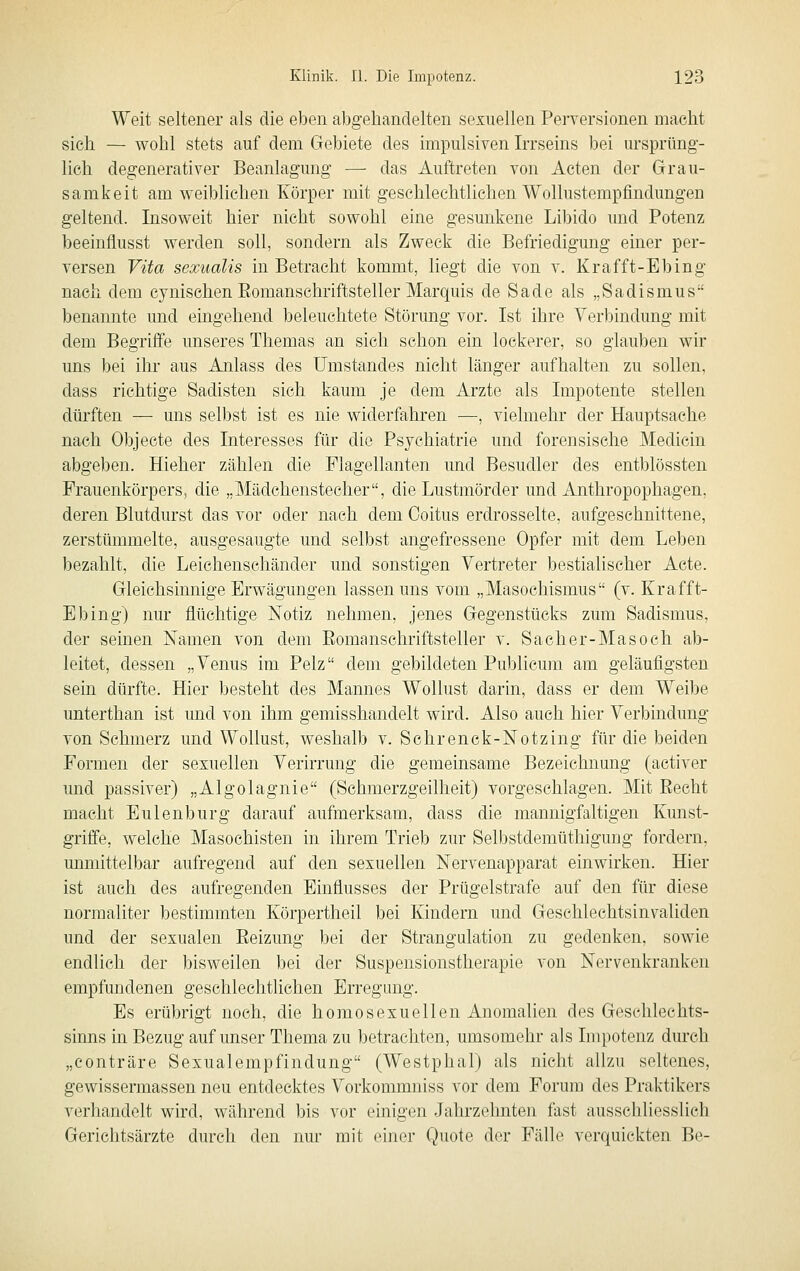 Weit seltener als die eben abgehandelten sexuellen Perversionen macht sieh — wohl stets auf dem Gebiete des impulsiven Irrseins bei ursprüng- lich degenerativer Beanlagung — das Auftreten von Acten der Grau- samkeit am weiblichen Körper mit geschlechtlichen Wollustempfindungen geltend. Insoweit hier nicht sowohl eine gesunkene Libido und Potenz beeinflusst werden soll, sondern als Zweck die Befriedigung einer per- versen Vita sexualis in Betracht kommt, liegt die von v. Krafft-Ebing nach dem cynischen Eomanschriftsteller Marquis de Sade als „Sadismus benannte und eingehend beleuchtete Störung vor. Ist ihre Verbindung mit dem Begriffe unseres Themas an sich schon ein lockerer, so glauben wir uns bei ihr aus Anlass des Umstandes nicht länger aufhalten zu sollen, dass richtige Sadisten sich kaum je dem Arzte als Impotente stellen dürften — uns selbst ist es nie widerfahren —, vielmehr der Hauptsache nach Objecte des Interesses für die Psychiatrie und forensische Medicin abgeben. Hieher zählen die Flagellanten und Besudler des entblössten Frauenkörpers, die „Mädchenstecher, die Lustmörder und Anthropophagen, deren Blutdurst das vor oder nach dem Coitus erdrosselte, aufgeschnittene, zerstümmelte, ausgesaugte und selbst angefressene Opfer mit dem Leben bezahlt, die Leichenschänder und sonstigen Vertreter bestialischer Acte. Gleichsinnige Erwägungen lassen uns vom „Masochismus (v. Krafft- Ebing) nur flüchtige Notiz nehmen, jenes Gegenstücks zum Sadismus, der seinen Kamen von dem Romanschriftsteller v. Sacher-Masoch ab- leitet, dessen „Venus im Pelz dem gebildeten Publicum am geläufigsten sein dürfte. Hier besteht des Mannes Wollust darin, dass er dem Weibe unterthan ist und von ihm gemisshandelt wird. Also auch hier Verbindung von Schmerz und Wollust, weshalb v. Schrenck-Notzing für die beiden Formen der sexuellen Verirrung die gemeinsame Bezeichnung (activer und passiver) „Algolagnie (Schmerzgeilheit) vorgeschlagen. Mit Eecht macht Eulenburg darauf aufmerksam, dass die mannigfaltigen Kunst- griffe, welche Masochisten in ihrem Trieb zur Selbstdemüthigung fordern, unmittelbar aufregend auf den sexuellen Nervenapparat einwirken. Hier ist auch des aufregenden Einflusses der Prügelstrafe auf den für diese norraaliter bestimmten Körpertheil bei Kindern und Geschlechtsinvaliden und der sexualen Reizung bei der Strangulation zu gedenken, sowie endlich der bisweilen bei der Suspensionstherapie von Nervenkranken empfundenen geschlechtlichen Erregung. Es erübrigt noch, die homosexuellen Anomalien des Geschlechts- sinns in Bezug auf unser Thema zu betrachten, umsomehr als Impotenz durch „conträre Sexualempfindung (Westphal) als nicht allzu seltenes, gewissermassen neu entdecktes Vorkommniss vor dem Forum des Praktikers verhandelt wird, während bis vor einigen Jahrzelmten fast ausschliesslich Gerichtsärzte durch den nur mit einer Quote der Fälle verquickten Be-