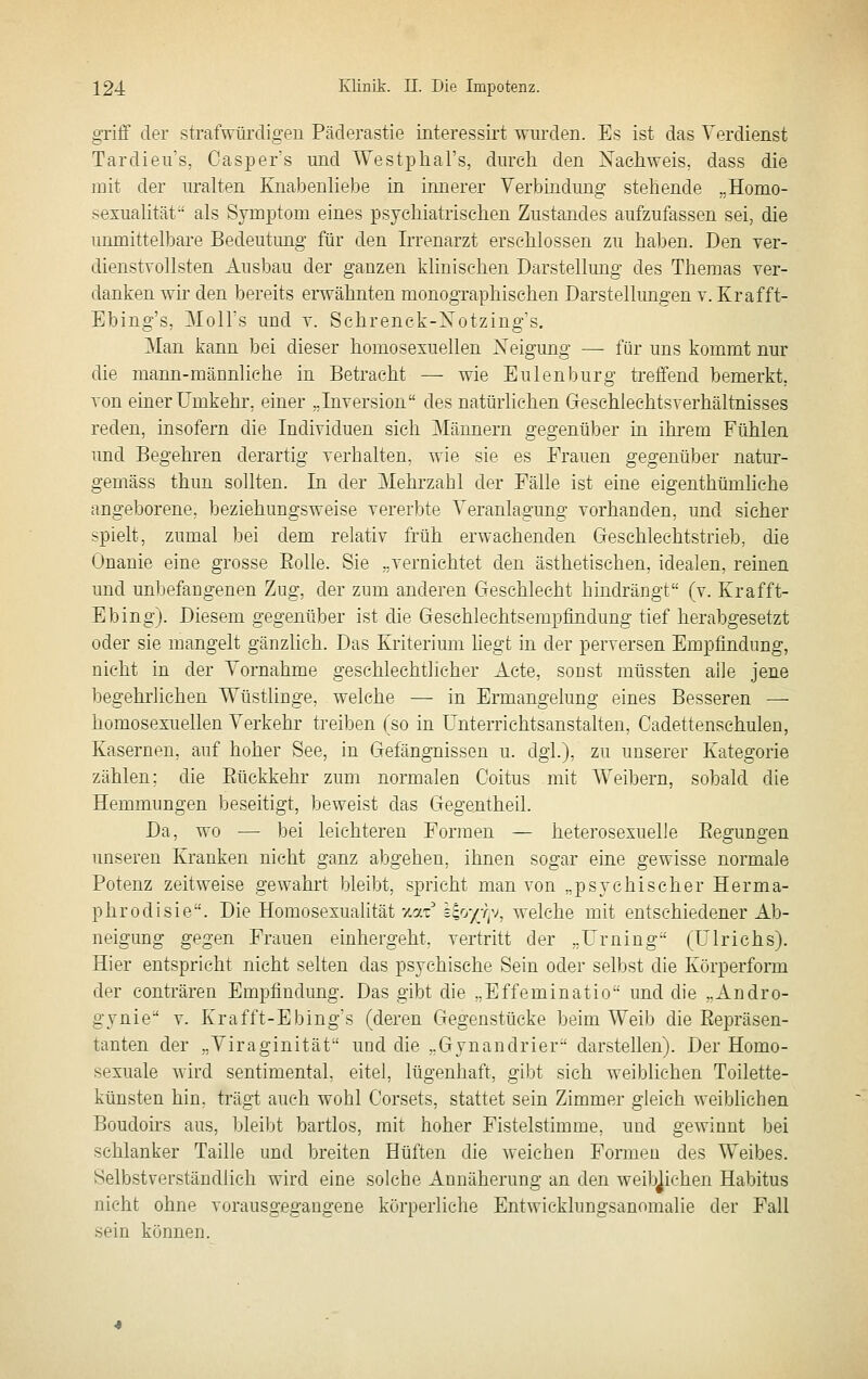 griff der strafwürdigen Päderastie interessirt wurden. Es ist das Verdienst Tardieu's, CasiDer's und Westphal's, durch den Xacliweis. dass die mit der lu-alten Ejiabenliebe in innerer Verbindung stehende „Homo- sexuahtät als Symptom eines psychiatrischen Zustandes aufzufassen sei, die unmittelbare Bedeutung für den Irrenarzt erschlossen zu haben. Den Ter- dienstvollsten Ausbau der ganzen klinischen Darstellung des Themas ver- danken wir den bereits erwähnten monographischen Darstellimgen v. Kr äff t- Ebing's, Moll's und v. Schrenck-Notzing's. Man kann bei dieser homosexuellen Neigung — für uns kommt nur die mann-männliche in Betracht — wie Eulenburg treffend bemerkt, von einer Umkehr, einer ..Inversion des natürlichen Geschleehtsverhältnisses reden, insofern die Individuen sich Männern gegenüber in ihrem Fühlen und Begehren derartig verhalten, wie sie es Frauen gegenüber natur- gemäss thun sollten. In der Mehrzahl der Fälle ist eine eigenthümhche angeborene, beziehungsweise vererbte Veranlagung vorhanden, und sicher spielt, zumal bei dem relativ früh erwachenden Geschlechtstrieb, die Onanie eine grosse Eolle. Sie „vernichtet den ästhetischen, idealen, reinen und unliefangenen Zug, der zum anderen Geschlecht hindrängt (v. Krafft- Ebing). Diesem gegenüber ist die Geschlechtsempfindung tief herabgesetzt oder sie mangelt gänzlich. Das Kriterium hegt in der perversen Empfindung, nicht in der Vornahme geschlechtlicher Acte, sonst müssten alle jene begehrlichen Wüstlinge, welche — in Ermangelung eines Besseren — homosexuellen Verkehr treiben (so in Ünterrichtsanstalten, Cadettenschulen, Kasernen, auf hoher See, in Gefängnissen u. dgl.), zu unserer Kategorie zählen; die Eückkehr zum normalen Coitus mit Weibern, sobald die Hemmungen beseitigt, beweist das Gegentheil. Da, wo •— bei leichteren Formen — heterosexuelle Eegungen unseren Kranken nicht ganz abgehen, ihnen sogar eine gewisse normale Potenz zeitweise gewahrt bleibt, spricht man von „psychischer Herma- phrodisie. Die Homosexualität -mx Wjy-f-~j^ welche mit entschiedener Ab- neigung gegen Frauen einhergeht, vertritt der „Urning (Ulrichs). Hier entspricht nicht selten das psychische Sein oder selbst die Körperform der conträren Empfindung. Das gibt die „Effeminatio und die „Andro- gynie v. Krafft-Ebing's (deren Gegenstücke beim Weib die Repräsen- tanten der „Viraginität und die „Gynandrier darstellen). Der Homo- sexuale wird sentimental, eitel, lügenhaft, gibt sich weiblichen Toilette- künsten hin. trägt auch wohl Corsets, stattet sein Zimmer gleich weiblichen Boudoirs aus, bleibt bartlos, mit hoher Fistelstimme, und gewinnt bei schlanker Taille und breiten Hüften die weichen Formen des Weibes. Selbstverständlich wird eine solche Annäherung an den weiblichen Habitus nicht ohne vorausgegangene körperliche Entwicklungsanomalie der Fall sein können.