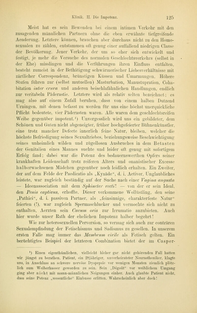 Meist hat es sein Bewenden bei einem intimen Yerkehi' mit den zusagenden männlichen Partnern ohne die eben erwälmte tiefgreifende Aenderung. Letztere können, brauchen aber durchaus nicht zu den Homo- sexualen zu zählen, entstammen oft genug einer auffallend niedrigen Classe der Bevölkerung. Jener Verkehr, der um so eher sich entwickelt und festigt, je mehr die Versuche des normalen Geschlechtsverkehrs (selbst in der Ehe) misslingen und die Verführungen ihren Einfluss entfalten, besteht zumeist in der Bethätignng schwärmerischer Liebesverhältnisse mit zärtlicher Correspondenz, brünstigen Küssen und Umarmungen. Höhere Stufen führen zur (selbst mutuellen) Masturbation, Manustupration, Ooha- bitation inter crura und anderen beischlafähnlichen Handlungen, endlich zm' veritabeln Päderastie. Letztere wird als relativ selten bezeichnet; es mag also auf einem Zufall beruhen, dass von einem halben Dutzend Urningen, mit denen bef^isst zu werden für uns eine höchst unerquickliche Pflicht bedeutete, vier Päderasten w^aren. Alle waren dem geschlechtsreifen Weibe gegenüber impotent.^) Unvergesslich wird uns ein gebildeter, dem Schönen und Guten nicht abgeneigter, früher hochgefeierter Bühnenkünstler, eine trotz mancher Defecte innerlich feine Natur, bleiben, welcher die höchste Befriedigung seines Sexualtriebes, beziehungsweise Beschwichtigung seines unheimlich wilden und zügellosen Ausbruches in dem Betasten der Genitalien eines Mannes suchte und leider oft genug mit sofortigem Erfolg fand; dabei war die Potenz des bedauernswerthen Opfers seiner krankhaften Leidenschaft trotz reiferen Alters und onanistiseher Excesse halberwachsenen Mädchen gegenüber noch leidlich erhalten. Ein Zweiter, der auf dem Felde der Paedicatio als „Kynäde, d. i. Activer, Unglaubliches leistete, war zugleich beständig auf der Suche nach einer Vagina angusta — Ideenassociation mit dem Sphincter rectil — von der er sein Ideal, den Penis captivus, erhoffte. Dieser verkommene Wollüstling, den seine „Pathici, d. i. passiven Partner, als „feinsinnige, charakterfeste Xatur feierten (!), war zugleich Spermaschlucker und vermochte sich nicht zu enthalten, Aerzten sein Cavum oris zur L-rumatio anzubieten. Auch hier wurde unser Eath der ehelichen Impotenz halber begehrt! Wie zur heterosexuellen Perversion, so vermag sich auch zur conträren Sexualempfindung der Fetischismus und Sadismus zu gesellen. In unserem ersten Falle mag immer das 3Iembruni virile als Fetisch gelten. Ein berüchtigtes Beispiel der letzteren Combination bietet der im Casper- ^) Einen eigenthümliehen, vielleicht Melier gar nicht gehörenden Fall hatten wir jüngst zu berathen. Patient, ein 28,jähriger, unverheirateter Neurastheniker, klagte uns, in Ansehluss an schwere nervöse Dyspepsie vor wenigen Monaten ziemlieh plötz- lich zum Weiberhasser geworden zu sein. Sein „Degoüt vor weiblichem Umgang ging aber nicht mit niann-männliehen Neigungen einher. Auch glaubte Patient nicht, dass seine Potenz „wesentliche Einbusse erlitten. Wahrscheinlich aber doch!