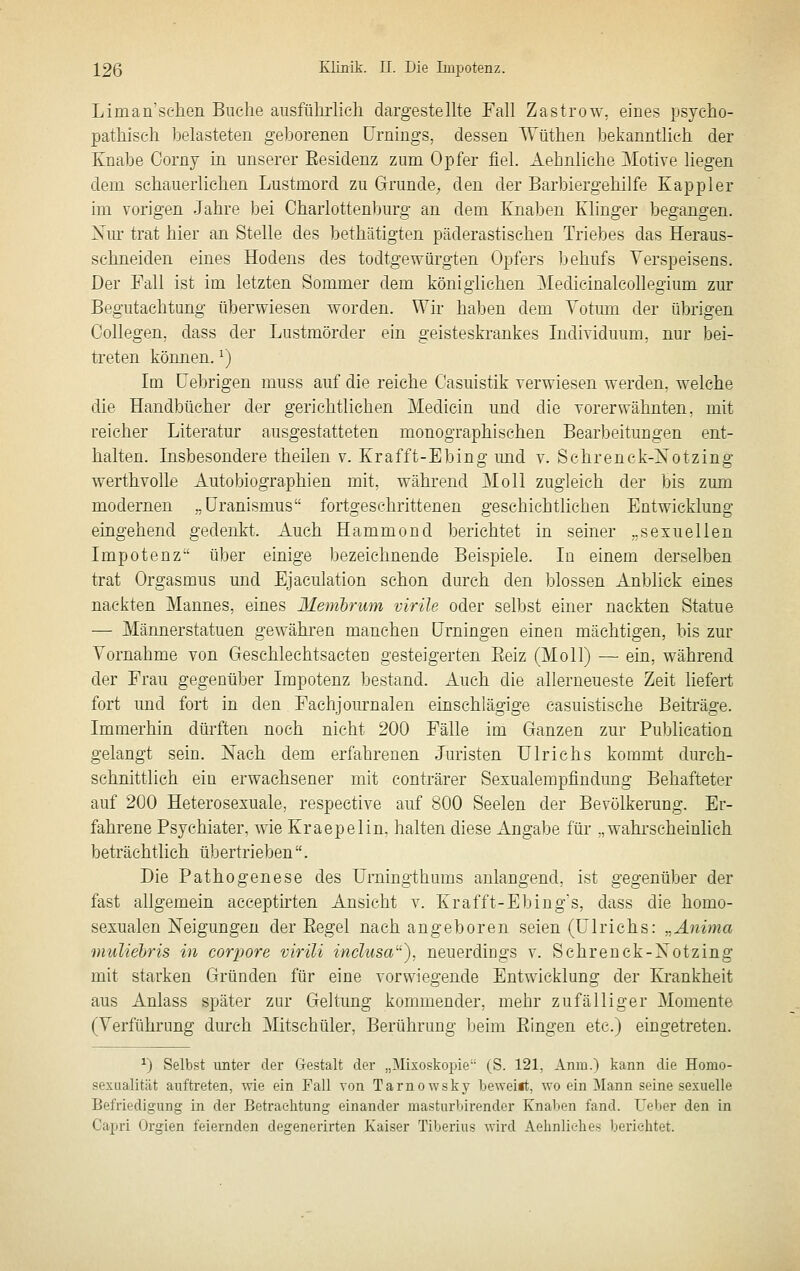 Li 121 an'sehen Buche ausführlich dargestellte Fall Zastrow, eines psyeho- pathisch belasteten geborenen Urnings, dessen ^Vüthen bekanntlich der Knabe Corny m unserer Eesidenz zum Opfer fiel. Aehnliche Motive liegen dem schauerlichen Lustmord zu Grunde^ den der Barbiergehilfe Kappler im vorigen Jahre bei Charlottenburg an dem Knaben Klinger begangen. Xm- trat hier an Stelle des bethätigten päderastischen Triebes das Heraus- schneiden eines Hodens des todtgewürgten Opfers behufs Verspeisens. Der Fall ist im letzten Sommer dem königlichen Medicinalcollegium zur Begutachtung überwiesen worden. Wir haben dem Yotum der übrigen Collegen, dass der Lustmörder ein geisteskrankes Lidividuum. nur bei- treten können. ^) Im Uebrigen muss auf die reiche Casuistik verwiesen werden, welche die Handbücher der gerichtliehen Medicin und die vorerwähnten, mit reicher Literatur ausgestatteten monographischen Bearbeitungen ent- halten. Insbesondere theilen v. Krafft-Ebing und v. Schrenck-Xotzing werthvolle Autobiographien mit, während Moll zugleich der bis zum modernen „üranismus fortgeschrittenen geschichtlichen Entwicklung eingehend gedenkt. Auch Hammond berichtet in seiner „sexuellen Impotenz über einige bezeichnende Beispiele. In einem derselben trat Orgasmus und Ejaculation schon durch den blossen Anblick eines nackten Mannes, eines Menibrum virile oder selbst einer nackten Statue — Männerstatuen gewähren manchen Urningen einen mächtigen, bis zur Vornahme von Geschlechtsacten gesteigerten Eeiz (Moll) — ein, während der Frau gegenüber Impotenz bestand. Auch die allerneueste Zeit liefert fort und fort in den Fachjournalen einschlägige casuistische Beiträge. Immerhin dürften noch nicht 200 Fälle im Ganzen zur Publication gelangt sein. Nach dem erfahrenen Juristen Ulrichs kommt durch- schnittlich ein erwachsener mit conträrer Sexualempfindung Behafteter auf 200 Heterosexuale, respective auf 800 Seelen der Bevölkerung. Er- fahrene Psychiater, wie Kraepelin. halten diese Angabe für „wahrscheinlich beträchtlich übertrieben. Die Pathogenese des Urningthums anlangend, ist gegenüber der fast allgemein accepthten Ansicht v. Krafft-Ebing's, dass die homo- sexualen Neigungen der Eegel nach angeboren seien (Ulrichs: „Anima mulieljris in corpore virili inclusa), neuerdings v. Schreuck-Notzing mit starken Gründen für eine vorwiegende Entwicklung der Krankheit aus Anlass später zur Geltung kommender, mehr zufälliger Momente (Verführung durch Mitschüler, Berührung beim Eingen etc.) eingetreten. ^) Selbst unter der Gestalt der „Mixoskopie (S. 121, Anm.) kann die Homo- sexualität auftreten, wie ein Fall von Tarnowsky beweift, wo ein ilann seine sexuelle Befriedigung in der Betrachtung einander masturbirender Knaben fand. Ueber den in Capri Orgien feiernden degenerirten Kaiser Tiberius wird Aelinlic-lies berichtet.