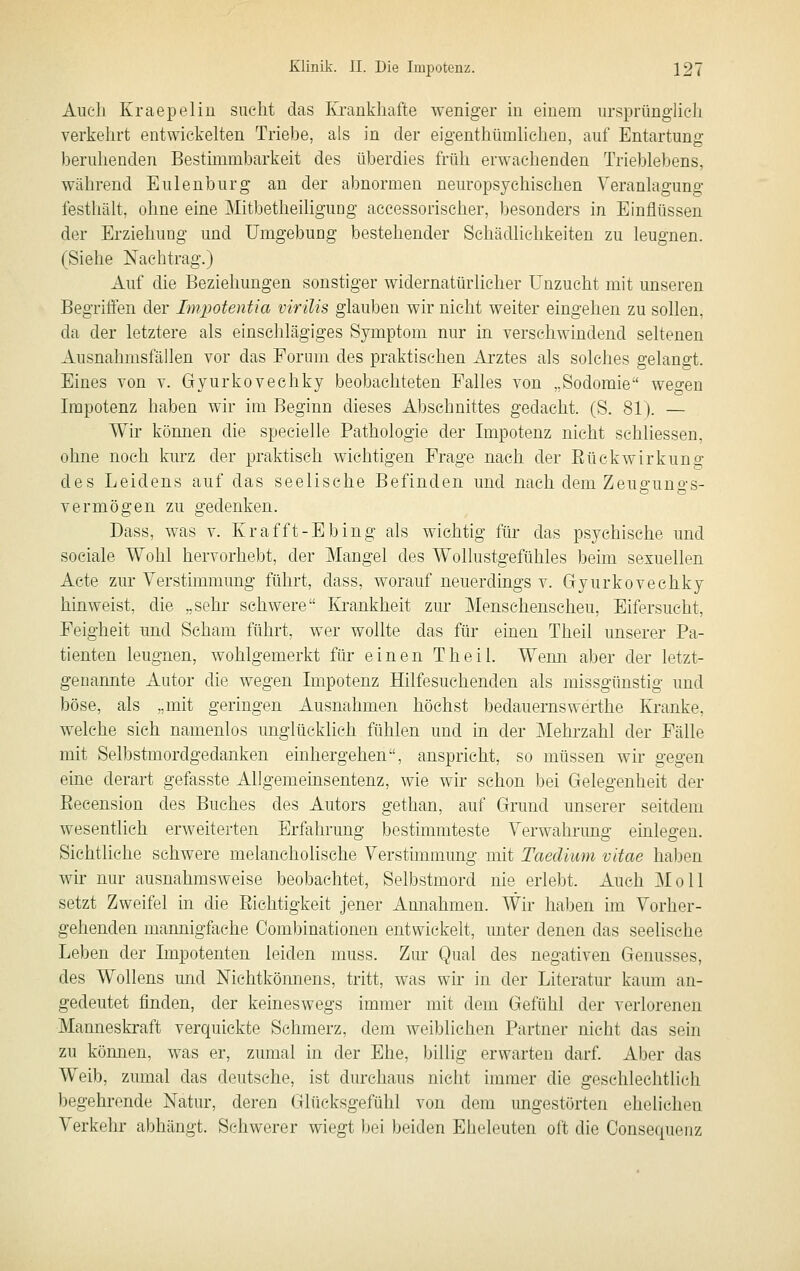 Auch Kraepeliu sucht das Krankhafte weniger in einem ursprünglieh verkehrt entwickehen Triebe, als in der eigenthümhcheu, auf Entartung berulienden Bestimmbarkeit des überdies früh erwachenden Trieblebens, während Eulenburg an der abnormen neuropsychischen Veranlagung festhält, ohne eine Mitbetheiligung accessorischer, besonders in Einflüssen der Erziehung und Umgebung bestehender Schädlichkeiten zu leugnen. (Siehe Nachtrag.) Auf die Beziehungen sonstiger widernatürlicher Unzucht mit unseren Begriffen der Impotentia virilis glauben wir nicht weiter eingehen zu sollen, da der letztere als einschlägiges Symptom nur in verschwindend seltenen Ausnahmsfällen vor das Forum des praktischen Arztes als solches gelangt. Eines von v. Gyurkovechky beobachteten Falles von „Sodomie wegen Impotenz haben wir im Beginn dieses Abschnittes gedacht. (S. 81). — Wir können die specielle Pathologie der Impotenz nicht schliessen, ohne noch kurz der praktisch wichtigen Frage nach der EückWirkung des Leidens auf das seelische Befinden und nach dem Zeugungs- vermögen zu gedenken. Dass, was v. Krafft-Ebing als wichtig für das psychische und sociale Wohl hervorhebt, der Mangel des Wollustgefühles beim sexuellen Acte zur Verstimmung führt, dass, worauf neuerdings v. Gyurkovechky hinweist, die „sehr schwere Krankheit zur Menschenscheu, Eifersucht, Feigheit und Scham führt, wer wollte das für einen Theil unserer Pa- tienten leugnen, wohlgemerkt für einen Theil. Wemi aber der letzt- genannte Autor die wegen Impotenz Hilfesuchenden als missgünstig und böse, als „mit geringen Ausnahmen höchst bedauernswerthe Kranke, welche sich namenlos unglücklich fühlen und in der Mehrzahl der Fälle mit Selbstmordgedanken einhergehen, anspricht, so müssen wir gegen eine derart gefasste Allgemeinsentenz, wie wir schon bei Gelegenheit der Eecension des Buches des Autors gethan, auf Grund unserer seitdem wesentlich erweiterten Erfahrung besthnmteste Verwahrung emlegen. Sichtliche schwere melancholische Verstimmung mit Taedium vitae ha))en wir nur ausnahmsweise beobachtet, Selbstmord nie erlebt. Auch Moll setzt Zweifel in die Eiehtigkeit jener Annahmen. Wir haben im Vorher- gehenden mannigfache Combinationen entwickelt, unter denen das seelische Leben der Impotenten leiden muss. Zur Qual des negativen Genusses, des Wollens und Nichtköimens, tritt, was wir in der Literatur kaum an- gedeutet finden, der keineswegs immer mit dem Gefühl der verlorenen Manneskraft verquickte Schmerz, dem weiblichen Partner nicht das sein zu köimen, was er, zumal in der Ehe, billig erwarten darf. Aber das Weib, zumal das deutsehe, ist durchaus nicht immer die geschlechtlich begehrende Natur, deren Glücksgefühl von dem ungestörten ehelichen Verkehr abhängt. Schwerer wiegt bei beiden Eheleuten oft die Consequenz