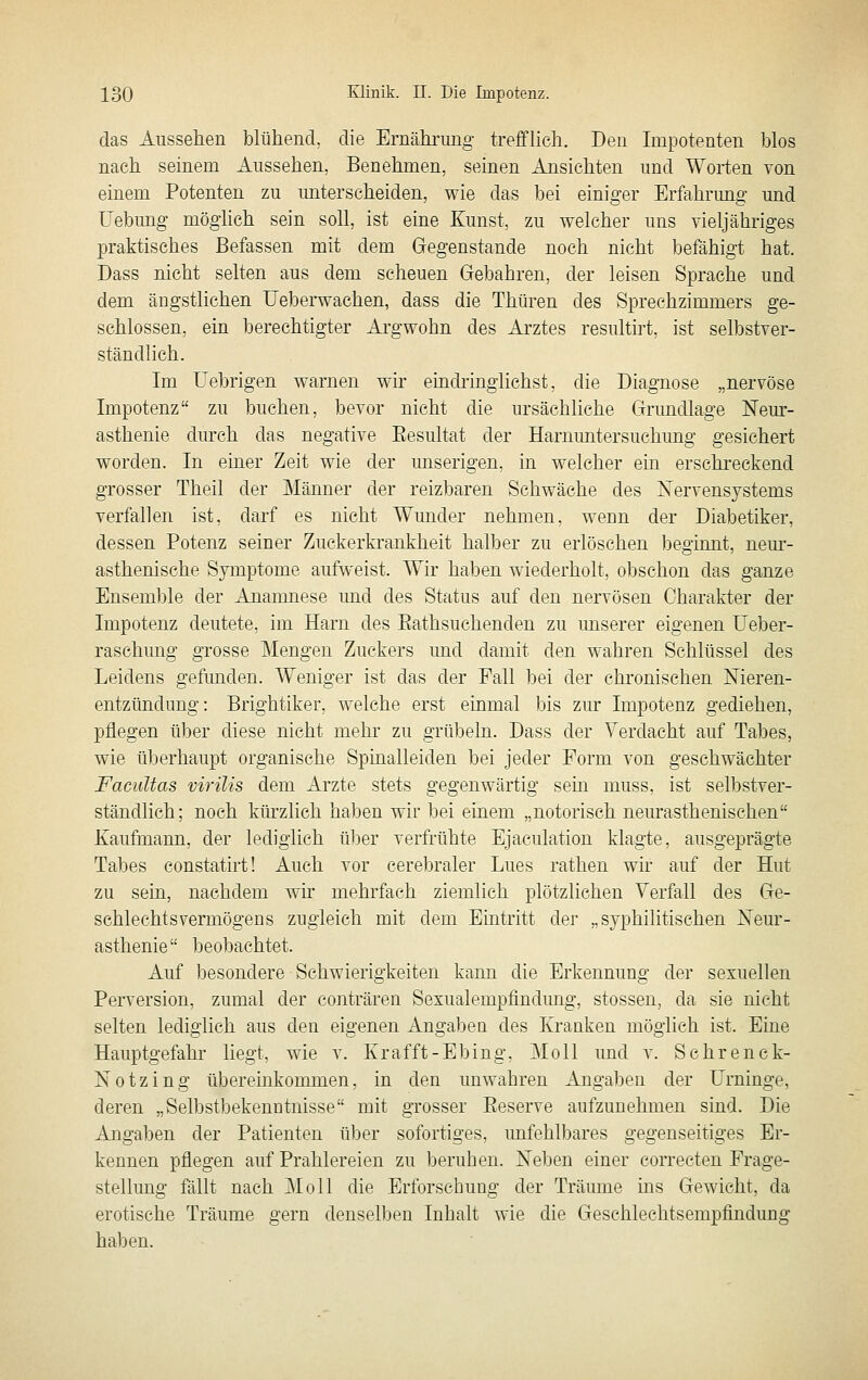 das Aussehen blühend, die Ernähi'img trefflich. Den Impotenten blos nach seinem Aussehen, Benehmen, seinen Ansichten und Worten von einem Potenten zu unterscheiden, wie das bei einiger Erfahrung und üebimg möghch sein soll, ist eine Kunst, zu welcher uns vieljähriges praktisches Befassen mit dem Gegenstande noch nicht befähigt hat. Dass nicht selten aus dem scheuen Gebahren, der leisen Sprache und dem ängstlichen Ueberwachen, dass die Thüren des Sprechzimmers ge- schlossen, ein berechtigter Argwohn des Arztes resultirt, ist selbstver- ständlich. Im Uebrigen warnen wir eindiinglichst, die Diagnose „nervöse Impotenz zu buchen, bevor nicht die ursächliche Grundlage Neur- asthenie durch das negative Eesultat der Harnimtersuchung gesichert worden. In einer Zeit wie der unserigen, in welcher ein erschreckend grosser Theil der Männer der reizbaren Schwäche des Nervensystems verfallen ist, darf es nicht Wunder nehmen, wenn der Diabetiker, dessen Potenz seiner Zuckerkrankheit halber zu erlöschen beginnt, neur- asthenische Symptome aufweist. Wir haben wiederholt, obschon das ganze Ensemble der Anamnese mid des Status auf den nervösen Charakter der Impotenz deutete, im Harn des Eathsuchenden zu unserer eigenen üeber- raschung grosse Mengen Zuckers und damit den wahren Schlüssel des Leidens gefunden. Weniger ist das der Fall bei der chronischen Nieren- entzündung: Brightiker, welche erst einmal bis zur Impotenz gediehen, pflegen über diese nicht mehr zu grübeln. Dass der Verdacht auf Tabes, wie überhaupt organische Spinalleiden bei jeder Form von geschwächter Facultas virüis dem Arzte stets gegenwärtig sein muss, ist selbstver- ständlich; noch kiu'zlich haben wir bei einem „notorisch neurasthenischen Kaufmann, der lediglich über verfrühte Ejaculation klagte, ausgeprägte Tabes constatirt! Auch vor cerebraler Lues rathen wir auf der Hut zu sein, nachdem wir mehrfach ziemlich plötzlichen Verfall des Ge- sehlechtsvermögens zugleich mit dem Eintritt der „syphilitischen Neur- asthenie beobachtet. Auf besondere Schwierigkeiten kann die Erkennung der sexuellen Perversion, zumal der conträren Sexualempfindimg, stossen, da sie nicht selten lediglich aus den eigenen Angaben des Kranken möglich ist. Eine Hauptgefahr liegt, wie v. Krafft-Ebing, Moll und v. Sehrenck- Notzing übereinkommen, in den unwahren Angaben der Urninge, deren „Selbstbekenntnisse mit grosser Eeserve aufzunehmen sind. Die Angaben der Patienten über sofortiges, imfehlbares gegenseitiges Er- kennen pflegen auf Prahlereien zu beruben. Neben einer correcten Frage- stellung fällt nach Moll die Erforseliuug der Träume ms Gewicht, da erotische Träume gern denselben Inhalt wie die Geschlechtsempfindung haben.