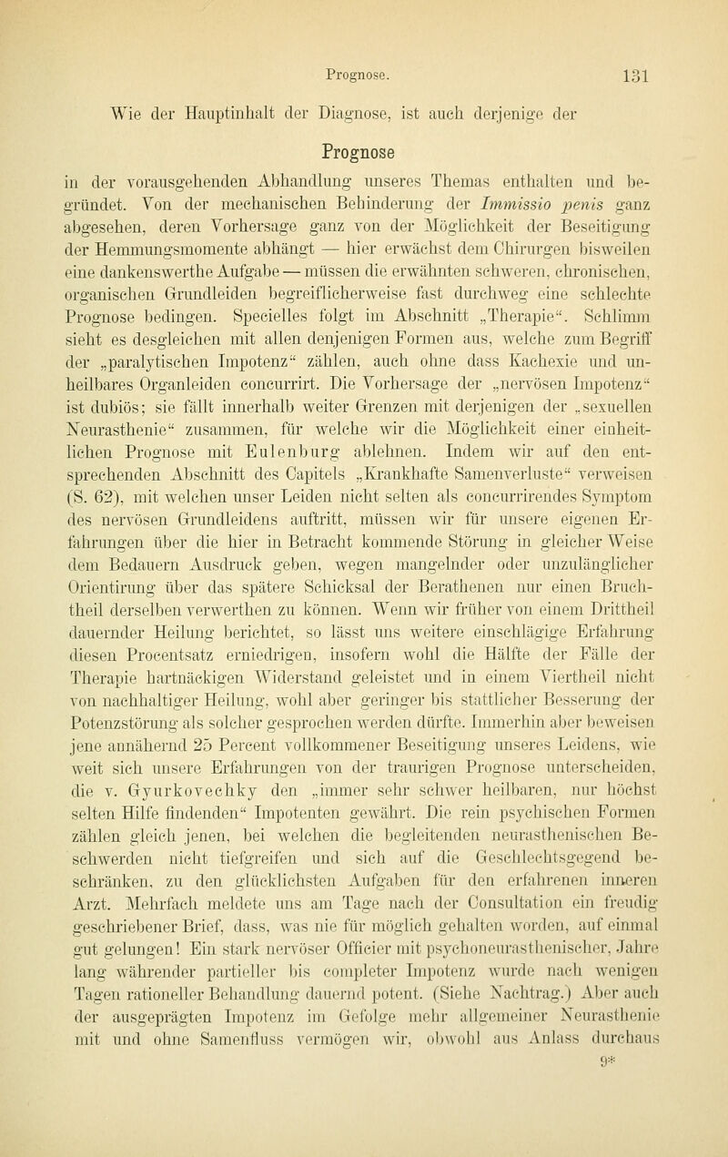 Wie der Hauptinhalt der Diagnose, ist aucli derjenige der Prognose in der vorausgehenden Abhandlung unseres Themas enthalten und be- gründet. Von der mechanischen Behinderung der Immissio penis ganz abgesehen, deren Vorhersage ganz von der Möglichkeit der Beseitigung der Hemmungsmomente abhängt — hier erwächst dem Chirurgen bisweilen eine dankenswerthe Aufgabe — müssen die erwähnten schweren, chronischen, organischen Grundleiden begreiflicherweise fast durchweg eine schlechte Prognose bedingen. Specielles folgt im Abschnitt „Therapie. Schlimm sieht es desgleichen mit allen denjenigen Formen aus, welche zum Begriff der „paralytischen Impotenz zählen, auch ohne dass Kachexie und un- heilbares Organleiden concurrirt. Die Vorhersage der „nervösen Impotenz ist dubiös; sie fällt innerhalb weiter Grenzen mit derjenigen der „sexuellen Neurasthenie zusammen, für welche wir die Möglichkeit einer einheit- lichen Prognose mit Eulenburg ablehnen. Indem wir auf den ent- sprechenden Abschnitt des Capitels „Krankhafte Samenverluste verweisen (8. 62), mit welchen unser Leiden nicht selten als concurrirendes Symptom des nervösen Grundleidens auftritt, müssen wir für unsere eigenen Er- fahrungen über die hier in Betracht kommende Störung in gleicher Weise dem Bedauern Ausdruck geben, wegen mangelnder oder unzulänglicher Orientirung über das spätere Schicksal der Berathenen nur einen Bruch- theil derselben verwerthen zu können. Wenn wir früher von einem Drittheil dauernder Heilung berichtet, so lässt uns weitere einschlägige Erfahrung diesen Procentsatz erniedrigen, insofern wohl die Hälfte der Fälle der Therapie hartnäckigen Widerstand geleistet und in einem Viertheil nicht von nachhaltiger Heilung, wohl aber geringer bis stattlicher Besserung der Potenzstörung als solcher gesprochen werden dürfte. Immerhin aber beweisen jene annähernd 25 Percent vollkommener Beseitigung unseres Leidens, wie weit sich unsere Erfahrungen von der traurigen Prognose unterscheiden, die V. Gyurkovechky den „immer sehr schwer heilbaren, nur höchst selten Hilfe findenden Impotenten gewährt. Die rein psychischen Formen zählen gleich jenen, bei welchen die begleitenden neurasthenischen Be- schwerden nicht tiefgreifen und sich auf die Geschlechtsgegend be- schränken, zu den glücklichsten Aufgaben für den erfahrenen inneren Arzt. Mehrfach meldete uns am Tage nach der Oonsultation ein freudig geschriebener Brief, dass, was nie für möglich gehalten worden, auf einmal gut gelungen! Ein stark nervöser Officier mit psychoneurasthenischer, Jahre lang währender partieller bis completer Impotenz wurde nach wenigen Tagen rationeller Behandlung dauernd potent. (Siehe Nachtrag.) Aber auch der ausgeprägten Impotenz im Gefolge mehr allgemeiner Neurasthenie mit und ohne Samenfluss vermögen wir, obwohl aus Anlass durchaus 9*