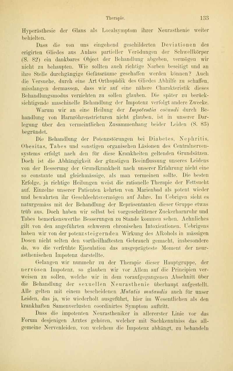 Hyperästhesie der Glans als Localsymptora ihrer Neurasthenie weiter behielten. Dass die von ims eingehend geschilderten Deviationen des erigirten Gliedes aus Anlass partieller Verödungen der Schwellkörper (S. 82) ein dankbares Object der Behandkmg abgeben, vermögen wir nicht zu behaupten. Wie sollten auch richtige Narben beseitigt und an ihre Stelle durchgängige Gefässräume geschaffen werden können? Auch die Versuche, durch eine Art Orthopädik des Gliedes Abhilfe zu schaffen, misslangen dermassen, dass wir auf eine nähere Charakteristik dieses Behandlungsmodus verzichten zu sollen glauben. Die später zu berück- sichtigende maschinelle Behandlung der Impotenz verfolgt andere Zwecke. Warum wir an eine Heilung der Impotentia coeundi durch Be- handlung von Harnröhrenstricturen nicht glauben, ist in unserer Dar- legung über den vermeintlichen Zusammenhang beider Leiden (S. 83) begründet. Die Behandlung der Potenzstönmgen bei Diabetes, Nephritis, Obesitas, Tabes und sonstigen organischen Läsionen des Centralnerven- systems erfolgt nach den für diese Krankheiten geltenden Grundsätzen. Doch ist die Abhängigkeit der günstigen Beeinflussung unseres Leidens von der Besserung der Grundkrankheit nach unserer Erfahrung nicht eine so constante und gleichmässige, als man vermeinen sollte. Die besten Erfolge, ja richtige Heilungen weist die rationelle Therapie der Fettsucht auf. Einzelne unserer Patienten kehrten von Marienbad als potent wieder und bewahrten ihr Geschlechtsvermögen auf Jahre. Im Uebrigen sieht es naturgemäss mit der Behandlung der Eepräsentanten dieser Gruppe etwas trüb aus. Doch haben wir selbst bei vorgeschrittener Zuckerharnruhr und Tabes bemerkenswerthe Besserungen zu Stande kommen sehen. Aehnliches gilt von den angeführten schweren chronischen Intoxicationen. Uebrigens haben wir von der potenzsteigernden Wirkung des Alkohols in massigen Dosen nicht selten den vortheilhaftesten Gebrauch gemacht, insbesondere da, wo die verfrühte Ejaculation das ausgeprägteste Moment der neur- asthenisehen Impotenz darstellte. Gelangen wir nunmehr zu der Therapie dieser Hauptgruppe, der nervösen Impotenz, so glauben wir vor Allem auf die Principien ver- weisen zu sollen, welche wir in dem voraufgegangenen Abschnitt über die Behandlung der sexuellen Neurasthenie überhaupt aufgestellt. Alle gelten mit einem bescheidenen Mutatis mutandis auch für unser Leiden, das ja, wie wiederholt ausgefühi't, hier im Wesentlichen als den krankhaften Samenverlusten coordinirtes Symptom auftritt. Dass die impotenten Neurastheniker in allererster Linie vor das Fomm desjenigen Arztes gehören, welcher mit Sachkenntniss das all- gemeine Nervenleiden, von welchem die Impotenz abhängt, zu behandeln