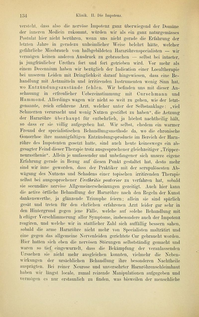 versteht, dass also die nervöse Impotenz ganz überwiegend der Domäne der inneren Medicin ziikonnnt, würden wir als ein ganz naturgemässes Postulat hier nicht berühren, wenn uns nicht gerade die Erfahrung der letzten Jahre in geradezu unheimlicher Weise belehrt hätte, welcher gefährliche Missbrauch von halbgebildeten Harnröhrenspecialisten — wir vermögen keinen anderen Ausdruck zu gebrauchen — selbst bei intacter, ja jungfräulicher Urethra fort und fort getrieben wird. Vor mehr als einem Decennium haben wir bezüglich der Indication einer Localtherapie bei unserem Leiden mit Dringlichkeit darauf hingewiesen, dass eine Be- handlung mit Aetzmitteln und irritirenden Instrumenten wenig Simi hat, wo Entzündungszustände fehlen. Wir befinden uns mit dieser An- schauung in erfreulicher üebereinstimmung mit Ourschmann und Hammond. Allerdings wagen wir nicht so weit zu gehen, wie der letzt- genannte, reich erfahrene Arzt, welcher unter der Selbstanklage: „viel Schmerzen verursacht und wenig Nutzen gestiftet zu haben, die Aetzung der Harm-öhre überhaupt für entbehrlich, ja höchst nachtheilig hält, so dass er sie völlig aufgegeben hat. Wir selbst, ehedem ein warmer Freund der specialistischen Behandlungsmethode da, wo die chronische Gonorrhoe ihre mannigfaltigen Entzündungsproducte im Bereich der Harn- röhre des Impotenten gesetzt hatte, sind auch heute keineswegs ein ab- gesagter Feind dieser Therapie trotz ausgesprochener gleichzeitiger „Tripper- neurasthenie. Allein je umfassender und unbefangener sich unsere eigene Erfahrung gerade in Bezug auf diesen Punkt gestaltet hat, desto mehr sind wir inne geworden, dass der Praktiker mit der scrupulösesten Ab- wägung des Nutzens und Schadens einer topischen irritirenden Therapie selbst bei ausgesprochener Urethritis posterior zu verfahren hat, sobald sie secundäre nervöse Allgemeinerscheinungen gezeitigt. Auch hier kann die active örtliche Behandlung der Harnröhre nach den Eegeln der Kunst dankenswerthe, ja glänzende Triumphe feiern; allein sie sind spärlich gesät und treten für den ehrlichen erfahrenen Arzt leider gar sehr in den Hintergrund gegen jene Fälle, welche auf solche Behandlung mit h eftiger Verschlimmerung aller Symptome, insbesondere auch der Impotenz reagiren, und welche wir in stattlicher Zahl sich auffällig bessern sahen, sobald die arme Harnröhre nicht mehr von Specialisten malträtirt und eine gegen das allgemeine Nervenleiden gerichtete Cur gebraucht worden. Hier hatten sieh eben die nervösen Störungen selbstständig gemacht und waren so tief eingewurzelt, dass die Bekämpfung der veranlassenden Ursachen sie nicht mehr ausgleichen konnten, vielmehr die Neben- wirkungen der ursächlichen Behandlung ihre besonderen Nachtheile ausprägten. Bei reiner Neurose und unversehrter Harnröhrenschleimhaut haben wir längst locale, zumal reizende Manipulationen aufgegeben und vermögen es nur erstaunlich zu finden, was bisweilen der menschliche