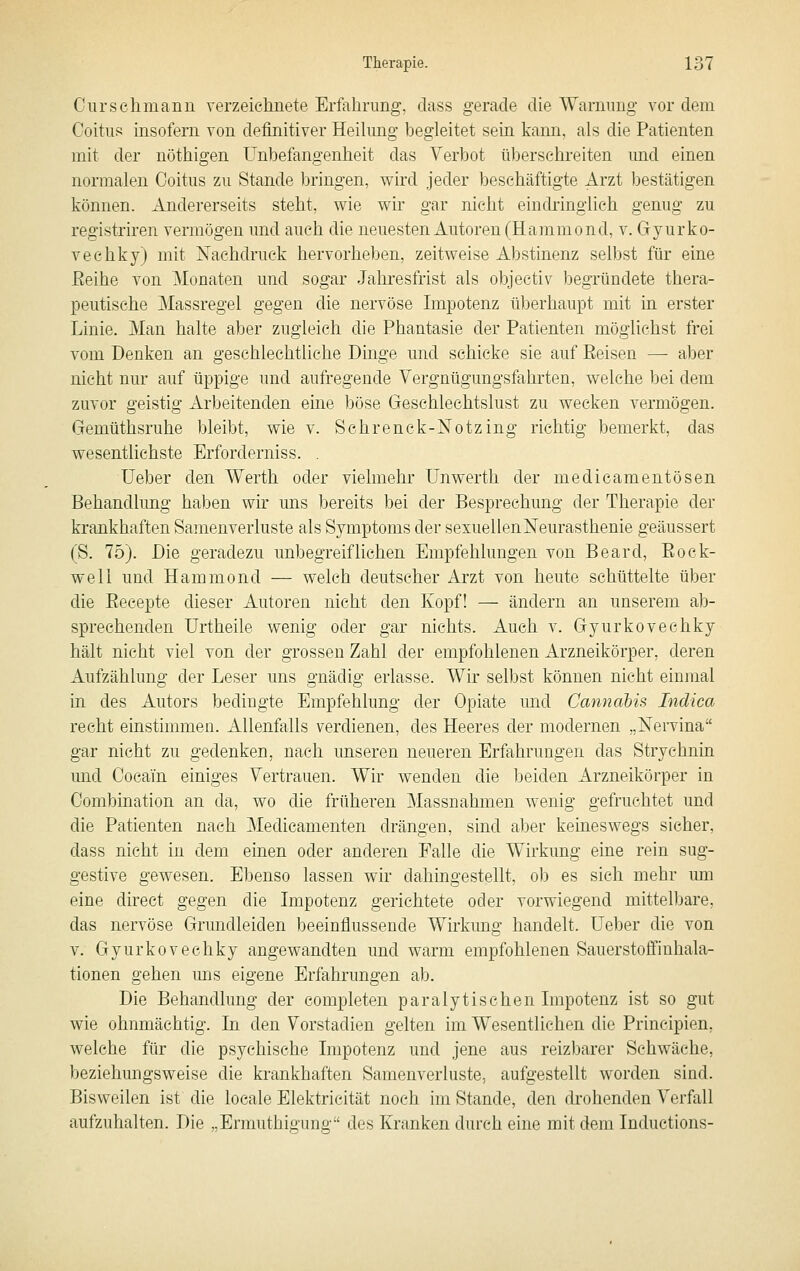 Curschmann verzeichnete Erfahrung, dass gerade die Warnimg vor dem Coitns insofern von definitiver Heikmg begleitet sein kann, als die Patienten mit der nöthigen Unbefangenheit das Verbot übersehreiten imd einen normalen Ooitiis zu Stande bringen, wird jeder beschäftigte Arzt bestätigen können. Andererseits steht, wie wir gar nicht eindringlieh genug zu registriren vermögen und auch die neuesten Autoren (Hammond, v. Gyurko- veehky) mit Nachdruck hervorheben, zeitweise Abstinenz selbst für eine Eeihe von Monaten und sogar Jahresfrist als objectiv begründete thera- peutische Massregel gegen die nervöse Impotenz überhaupt mit in erster Linie. Man halte aber zugleich die Phantasie der Patienten möglichst frei vom Denken an geschlechtliche Dinge und schicke sie auf Eeisen — aber nicht nur auf üppige und aufregende Vergnügungsfahrten, welche bei dem zuvor geistig Arbeitenden eine böse Geschlechtslust zu wecken vermögen. Gemüthsruhe bleibt, wie v. Schrenck-Notzing richtig bemerkt, das wesentlichste Erforderniss. . Ueber den Werth oder vielmehr Unwerth der medicamentösen Behandlimg haben wir uns bereits bei der Besprechung der Therapie der krankhaften Samenverluste als Symptoms der sexuellen Neurasthenie geäussert (S. 75). Die geradezu unbegreiflichen Empfehlungen von Beard, Eock- weli und Hammond — welch deutscher Arzt von heute schüttelte über die Kecepte dieser Autoren nicht den Kopf! — ändern an unserem ab- sprechenden ürtheile wenig oder gar nichts. Auch v. Gyurkovechky hält nicht viel von der grossen Zahl der empfohlenen Arzneikörper, deren Aufzählung der Leser uns gnädig erlasse. Wir selbst können nicht einmal in des Autors bedingte Empfehlung der Opiate und Cannahis Indica recht einstimmen. Allenfalls verdienen, des Heeres der modernen „Nervina gar nicht zu gedenken, nach unseren neueren Erfahrungen das Strychnin und Cocain einiges Vertrauen. Wir wenden die beiden Arzneikörper in Combination an da, wo die früheren Massnahmen wenig gefruchtet und die Patienten nach Medicamenten drängen, sind aber keineswegs sicher, dass nicht in dem einen oder anderen Falle die Wirkung eine rein sug- gestive gewesen. Ebenso lassen wir dahingestellt, ob es sich mehr um eine direct gegen die Lnpotenz gerichtete oder vorwiegend mittelbare, das nervöse Grundleiden beeinflussende Wirkung handelt. Ueber die von v. Gyurkovechky angewandten und warm empfohlenen Sauerstoff!nliala- tionen gehen ims eigene Erfahrungen ab. Die Behandlung der completen paralytischen Lnpotenz ist so gut wie ohnmächtig. In den Vorstadien gelten im Wesentlichen die Prineipien, welche für die psychische Impotenz und jene aus reizbarer Schwäche, beziehungsweise die krankhaften Samenverluste, aufgestellt worden sind. Bisweilen ist die locale Elektricität noch im Stande, den drohenden Verfall aufzuhalten. Die „Ermuthigung des Kranken durch eine mit dem Inductions-