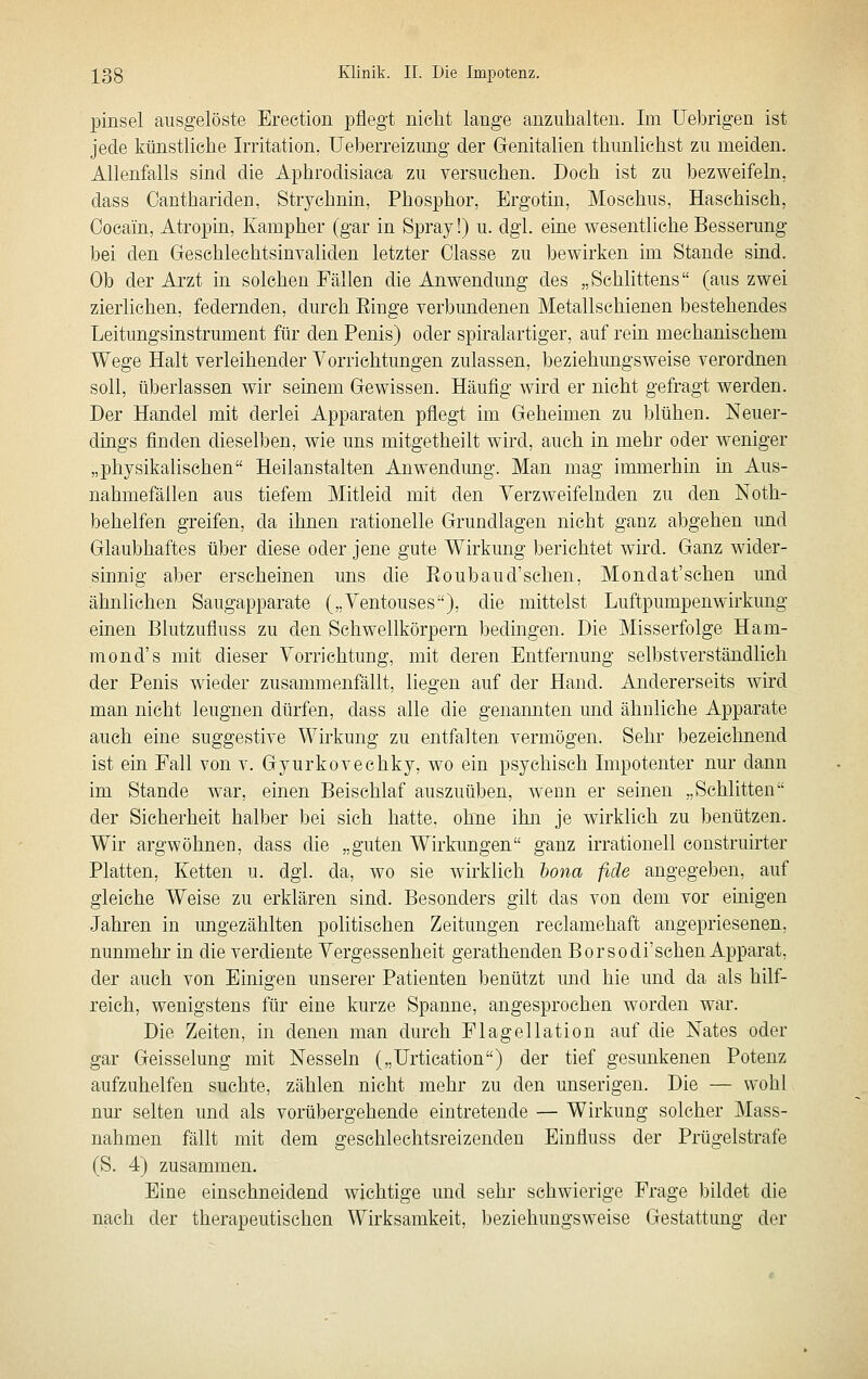pinsel ausgelöste Erection pflegt nicht lange anzuhalten. Im Uebrigen ist jede ktinstliche Irritation, Ueberreizimg der Genitalien thunlichst zu meiden. Allenfalls sind die Aphrodisiaea zu versuchen. Doch ist zu bezweifeln, dass Oanthariden, Strychnin, Phosphor, Ergotin, Moschus, Haschisch, Cocain, Atropin, Kamp her (gar in Spray!) u. dgl. eine wesentliche Besserung bei den Geschlechtsinvaliden letzter Classe zu bewirken im Stande sind. Ob der Arzt in solchen Fällen die Anwendung des „Schlittens (aus zwei zierlichen, federnden, durch Einge verbundenen Metallschienen bestehendes Leitungsinstrument für den Penis) oder spiralartiger, auf rein mechanischem Wege Halt verleihender Vorrichtungen zulassen, beziehmigsweise verordnen soll, überlassen wir seinem Gewissen. Häufig wird er nicht gefragt werden. Der Handel mit derlei Apparaten pflegt im Geheimen zu Iflühen. Neuer- dings finden dieselben, wie uns mitgetheilt wird, auch in mehr oder weniger „physikalischen Heilanstalten Anwendmig. Man mag immerhin in Aus- nahmefällen aus tiefem Mitleid mit den Verzweifelnden zu den Noth- behelfen greifen, da ihnen rationelle Grundlagen nicht ganz abgehen und Glaubhaftes über diese oder jene gute Wirkung berichtet wird. Ganz wider- sinnig aber erscheinen uns die Koubaud'schen, Mondat'schen und ähnlichen Saugapparate („Ventouses), die mittelst Luftpumpenwirkung einen Blutzufluss zu den Schwellkörpern bedingen. Die Misserfolge Ham- mond's mit dieser Vorrichtung, mit deren Entfernung selbstverständlich der Penis wieder zusammenfällt, liegen auf der Hand. Andererseits wird man nicht leugnen dürfen, dass alle die genannten und ähnliche Apparate auch eine suggestive Wirkung zu entfalten vermögen. Sehr bezeichnend ist ein Fall von v. Gyurkovechky, wo ein psychisch Impotenter nur dann im Stande war, einen Beischlaf auszuüben, wenn er seinen „Schlitten der Sicherheit halber bei sich hatte, ohne ihn je wirklich zu benützen. Wir argwöhnen, dass die „guten Wirkungen ganz irrationell construirter Platten, Ketten u. dgl. da, wo sie wirklich bona fide angegeben, auf gleiche Weise zu erklären sind. Besonders gilt das von dem vor einigen Jahren in ungezählten politischen Zeitungen reclamehaft angepriesenen, nunmehr in die verdiente Vergessenheit gerathenden Borsodi'sehen Apparat, der auch von Einigen unserer Patienten benützt und hie und da als hilf- reich, wenigstens für eine kurze Spanne, angesprochen worden war. Die Zeiten, in denen man durch Flagellatiou auf die Nates oder gar Geisselung mit Nesseln („Urtication) der tief gesunkenen Potenz aufzuhelfen suchte, zählen nicht mehr zu den unserigen. Die — wohl nur selten und als vorübergehende eintretende — Wirkung solcher Mass- nahmen fällt mit dem geschlechtsreizenden Einfluss der Prügelstrafe (S. 4) zusammen. Eine einschneidend wichtige und sehr schwierige Frage bildet die nach der therapeutischen Wirksamkeit, beziehungsweise Gestattung der