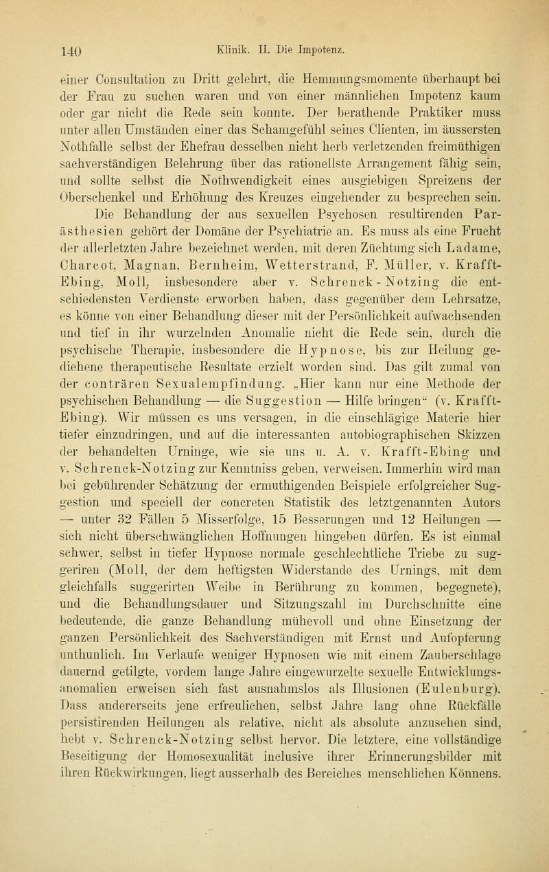 einer Oonsultation zu Dritt gelehrt, die Henimimgsmomente überhaupt bei der Frau zu suchen waren und von einer männlichen Impotenz kaum oder gar nicht die Eede sein konnte. Der berathende Praktiker muss unter allen Umständen einer das Schamgefühl seines dienten, im äussersten Nothfalle selbst der Ehefrau desselben nicht herb verletzenden freimüthigen sachverständigen Belehrung über das rationellste Arrangement fähig sein, und sollte selbst die Nothwendigkeit eines ausgiebigen Spreizens der Oberschenkel und Erhöhung des Kreuzes eingehender zu besprechen sein. Die Behandlung der aus sexuellen Psychosen resultirenden Par- ästhesien gehört der Domäne der Psychiatrie an. Es muss als eine Frucht der allerletzten Jahre bezeichnet werden, mit deren Züchtung sich Ladame, Oharcot, Magnan, Bernheim, Wetterstrand, F. Müller, v. Krafft- Ebing, Moll, insbesondere aber v. Schrenck - Notzing die ent- schiedensten Verdienste erworben haben, dass gegenüber dem Lehrsatze, es könne von einer Behandlung dieser mit der Persönlichkeit aufwachsenden und tief in ihr wurzelnden Anomalie nicht die Eede sein, durch die psychische Therapie, insbesondere die Hypnose, bis zur Heilung ge- diehene therapeutische Eesultate erzielt worden sind. Das gilt zumal von der conträren Sexualempfindung. „Hier kann nur eine Methode der psychischen Behandlung — die Suggestion — Hilfe bringen (v. Krafft- Ebing). Wir müssen es uns versagen, in die einschlägige Materie hier tiefer emzudringen, und auf die interessanten autobiographischen Skizzen der behandelten Urninge, wie sie uns u. A. v. Krafft-Ebing und V. Schrenck-Notzing zur Kenntniss geben, verweisen. Immerhin wird man bei gebührender Schätzung der ermuthigenden Beispiele erfolgreicher Sug- gestion und speciell der concreten Statistik des letztgenannten xiutors — unter 32 Fällen 5 Misserfolge, 15 Besserungen und 12 Heilungen — sich nicht überschwängiichen Hoffnungen hingeben dürfen. Es ist einmal schwer, selbst in tiefer Hypnose normale geschlechtliche Triebe zu sug- geriren (Moll, der dem heftigsten Widerstände des Urnings, mit dem gleichfalls suggerirten Weibe in Berührung zu kommen, begegnete), und die Behaudlungsdauer und Sitzungszahl im Durchschnitte eine bedeutende, die ganze Behandlung mühevoll und ohne Einsetzung der ganzen Persönlichkeit des Sachverständigen mit Ernst und Aufopferung unthunlich. Im Verlaufe weniger Hypnosen wie mit einem Zauberschlage dauernd getilgte, vordem lange Jahre eingewurzelte sexuelle Entwicklungs- anomalien erweisen sich fast ausnahmslos als Illusionen (Eulenburg). Dass andererseits jene erfreulichen, selbst Jahre lang ohne Eückfälle persistirenden Heilungen als relative, nicht als absolute anzusehen sind, hebt V. Schrenck-Notzing selbst hervor. Die letztere, eine vollständige Beseitigung der Homosexualität inclusive ihrer Erinnerungsbilder mit ihren Eückwirkungen, liegt ausserhalb des Bereiches menschlichen Könnens.