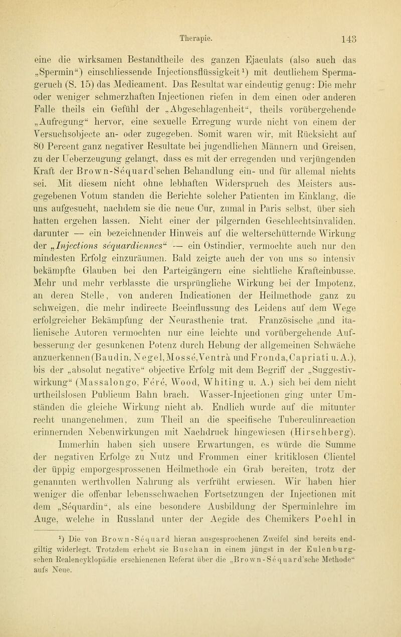 eine die wirksamen Bestancltheile des ganzen Ejaculats (also auch das „Spermin) einschliessende Injectionsflüssigkeit ^) mit deutlichem Sperma- geruch (S. 15) das Medicament. Das Resultat war eindeutig genug: Die mehr oder weniger schmerzhaften Injectionen riefen in dem einen oder anderen Falle theils ein Gefühl der „Abgeschlagenheit, theils vorübergehende „Aufregung herA-or, eine sexuelle Erregung wurde nicht von einem der Versuehsobjecte an- oder zugegeben. Somit waren wir, mit Rücksicht auf 80 Percent ganz negativer Resultate bei jugendlichen Männern und Greisen, zu der üeberzeugung gelangt, dass es mit der erregenden und verjüngenden Kraft der Brown-Sequard'sehen Behandlung ein-und für allemal nichts sei. Mit diesem nicht ohne lebhaften Widerspruch des Meisters aus- gegebenen Votum standen die Berichte solcher Patienten im Einklang, die uns aufgesucht, nachdem sie die neue Cur, zumal in Paris selbst, über sich hatten ergehen lassen. Nicht einer der pilgernden Geschlechtsinvaliden, darunter — ein bezeichnender Hinweis auf die welterschütternde Wirkung der „Injections sequardieitnes''' — ein Ostindier, vermochte auch nur den mindesten Erfolg einzuräumen. Bald zeigte auch der von uns so intensiv bekämpfte Glauben bei den Parteigängern eine sichtliche Krafteinbusse. Mehr und mehr verblasste die ursprüngliche Wirkung bei der Impotenz, an deren Stelle, von anderen Indicationen der Heilmethode ganz zu schweigen, die mehr indirecte Beeinflussung des Leidens auf dem Wege erfolgreicher Bekämpfung der Neurasthenie trat. Französische und ita- lienische Autoren vermochten nur eine leichte und vorübergehende Auf- besserung der gesunkenen Potenz durch Hebung der allgemeinen Schwäche anzuerkennenfBaudin, Negel,Mosse,Venträ undFronda,Capriati U.A.). bis der „absolut negative objective Erfolg mit dem Begriff der „Suggestiv- wirkung (Massalongo, Fere, Wood, Whiting u. A.) sich bei dem nicht urtheilslosen Publicum Bahn brach. Wasser-Injectionen ging unter Um- ständen die gleiche Wirkung nicht ab. Endlich wurde auf die mitunter recht unangenehmen, zum Theil an die specifische Tuberculim'eaction erinnernden Nebenwirkungen mit Nachdruck hingewiesen (Hirschberg). Immerhin haben sich unsere Erwartungen, es würde die Summe der negativen Erfolge zu Nutz und Frommen einer kritiklosen Clientel der üppig emporgesprossenen Heilmethode ein Grab bereiten, trotz der genannten werthvollen Nahrung als verfrüht erwiesen. Wir haben hier weniger die offenbar leljensschwachen Fortsetzungen der Injectionen mit dem „Sequardin, als eine besondere Ausbildung der Sperminiehre im Auge, welche in Russland unter der Aegide des Chemikers Poehl in ^) Die von Brown-Sequard liieran ausgesproelienen Zweifel sind bereits end- giltig widerlegt. Trotzdem erhebt sie Busehan in einem jüngst in der Eulenburg- sehen Eealencyklopädie erschienenen Eeferat über die „Brown-Sequard'sche Methode aufs Neue.
