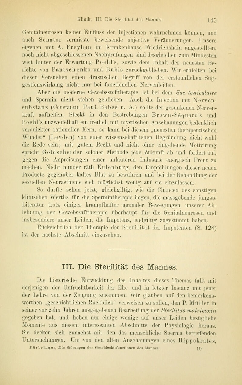 Genitalueurosen keinen Einfluss der Injectionen wahrnehmen können, nnd auch Senator vermisste beweisende objeetive Veränderungen. Unsere eigenen mit A. Freyhan im Krankenhause Friedrichshain angestellten, noch nicht abgeschlossenen Nachprüfungen sind desgleichen zum Mindesten weit hinter der Erwartung Poehl's, sowie dem Inhalt der neuesten Be- richte von Pantschenko und Bubis zurückgeblieben. Wir erhielten bei diesen Versuchen einen drastischen Begriff von der erstaunlichen Sug- gestionswirkung nicht nur bei functionellen Nervenleiden. Aber die moderne Gewebsstofftherapie ist bei dem Siic testiculaire und Spermin nicht stehen geblieben. Auch die Injection mit Nerven- substanz (Constantin Paul, Babes u. A.) sollte der gesunkenen Nerven- kraft aufhelfen. Steckt in den Bestrebungen Brown-Sequard's und Poehl's unzweifelhaft ein freilieh mit mystischen Anschauungen bedenklieh verquickter rationeller Kern, so kann bei diesem „neuesten therapeutischen Wunder (Leyden) von einer wissenschaftlichen Begründung nicht wohl die Eede sein; mit gutem Eecht und nicht ohne eingehende Motivirung spricht Gold scheider solcher Methode jede Zukunft ab und fordertauf, gegen die Anpreisungen einer unlauteren Industrie energisch Front zu machen. Nicht minder räth Eulenburg, den Empfehlimgen dieser neuen Producte gegenüber kaltes Blut zu bewahren und bei der Behandlung der sexuellen Neurasthenie sich möglichst wenig auf sie einzulassen. So dürfte schon jetzt, gieichgiltig, wie die Chancen des sonstigen klinischen Werths für die Spermintherapie liegen, die massgebende jüngste Literatur trotz einiger krampfhafter agonaler Bewegungen unserer Ab- lehnung der Gewebssafttherapie überhaupt für die Genitalneurosen und insbesondere unser Leiden, die Impotenz, endgiltig zugestinnnt haben. Eücksichtlich der Therapie der Sterilität der Impotenten (S. 128) ist der nächste Abschnitt einzusehen. III. Die Sterilität des Mannes. Die historische Entwicklung des Inhaltes dieses Themas fällt mit derjenigen der Unfruchtbarkeit der Ehe und in letzter Instanz mit jener der Lehre von der Zeugung zusammen. Wir glauben auf den bemerkens- werthen „geschichtlichen Sückblick verweisen zu sollen, den P. Müller in seiner vor zehn Jahren ausgegebenen Bearbeitung der Sterilitas matrimonn gegeben hat, und heben nur einige wenige auf unser Leiden bezügliche Momente aus diesem interessanten Abschnitte der Physiologie heraus. Sie decken sich zunächst mit den das menschliche Sperma betreffenden Untersuchungen. Um von den alten Anschauungen eines Hippokrates, Fürbrin ger, Die Störungen der Geschlechtsfiinctionen des Mannes. IQ