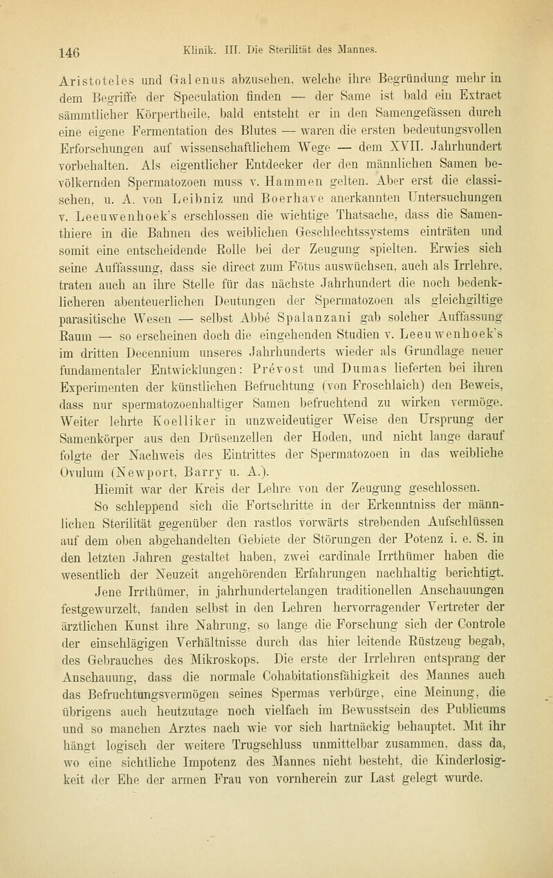Aristoteles und Galeniis abzusehen, welche ihre Begründung mehr in dem Begriife der Speculation finden — der Same ist bald ein Extract sämmtlicher Körpertheile, bald entsteht er in den Samengefässen durch eine eigene Fermentation des Blutes — waren die ersten bedeutungsvollen Erforschungen auf wissenschaftlichem Wege — dem XVII. Jahrhundert vorbehalten. Als eigentlicher Entdecker der den männlichen Samen be- völkernden Spermatozoen muss v. Hammen gelten. Aber erst die classi- sehen, u. A. von Leibniz mid Boerhave anerkannten Untersuchungen V. Leeuwenhoek's erschlossen die wichtige Thatsache, dass die Samen- thiere in die Bahnen des weiblichen Geschlechtssystems einträten und somit eine entscheidende Eolle bei der Zeugung spielten. Erwies sich seine Auffassung, dass sie direct zum Fötus auswüchsen, auch als Irrlehre, traten auch an ihre Stelle für das nächste Jahrhundert die noch bedenk- licheren abenteuerlichen Deutungen der Spermatozoen als gleichgiltige parasitische Wesen — selbst Abbe Spalanzani gab solcher Auffassung Eaum — so erscheinen doch die eingehenden Studien v. Leeu wenboek's im dritten Decennium unseres Jahrhunderts wieder als Grundlage neuer fimdamentaler Entwicklungen: Prevost und Dumas lieferten bei ihren Experimenten der künstlichen Befruchtung (von Froschlaich) den Beweis, dass nur spermatozoenhaltiger Samen befruchtend zu wirken vermöge. Weiter lehrte Koelliker in unzweideutiger Weise den Ursprung der Samenkörper aus den Drüsenzellen der Hoden, und nicht lange darauf folgte der Nachweis des Eintrittes der Spermatozoen in das weibliche Ovulum (Newport, Barry u. A.). Hiemit war der Kreis der Lehre von der Zeugung geschlossen. So schleppend sich die Fortschritte in der Erkenntniss der männ- lichen Sterilität gegenüber den rastlos vorwärts strebenden Aufschlüssen auf dem oben abgehandelten Gebiete der Störungen der Potenz i. e. S. in den letzten Jahi'en gestaltet haben, zwei cardinale Irrthümer haben die wesentlich der Neuzeit angehörenden Erfahrungen nachhaltig berichtigt. Jene Irrthümer, in jahrhundertelangen traditionellen Anschauungen festgewurzelt, fanden selbst in den Lehren hervorragender Vertreter der ärztlichen Kunst ihre Nahrung, so lange die Forschung sich der Oontrole der einschlägigen Verhältnisse durch das hier leitende Eüstzeug begab, des Gebrauches des Mikroskops. Die erste der Irrlehren entsprang der Anschauung, dass die normale Oohabitationsfähigkeit des Mannes auch das Befruchtungsvermögen seines Spermas verbürge, eine Meinung, die übrigens auch heutzutage noch vielfach im Bewusstsein des Publicums und so manchen Arztes nach wie vor sich hartnäckig behauptet. Mit ihr hängt logisch der weitere Trugschluss unmittelbar zusammen, dass da, wo eine sichtliche Impotenz des Mannes nicht besteht, die Kinderlosig- keit der Ehe der armen Frau von vornherein zur Last gelegt wurde.