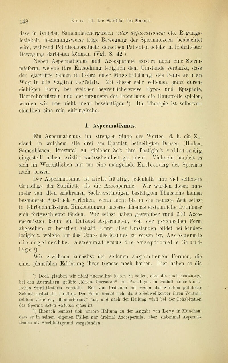 dass in isolirten Samenblasenergüsseii inter defaecationem etc. Eegungs- losigkeit, beziehungsweise träge Bewegung der Spermatozoen beobachtet wird, während Polkitionsproducte derselben Patienten solche in lebhaftester Bewegung darbieten können. (Vgl. S. 42.) Neben Aspermatismus und Azoospermie existirt noch eine Sterili- tätsform, welche ihre Entstehung lediglieh dem Umstände verdankt, dass der ejaculirte Samen in Folge einer Missbilduug des Penis seinen Weg in die Vagina verfehlt. Mit dieser sehr seltenen, ganz durch- sichtigen Form, bei welcher begreiflicherweise Hypo- und Epispadie, Harm'öhrenfisteln und Verkürzungen des Frenulums die Hauptrolle spielen, werden wir uns nicht mehr beschäftigen.') Die Therapie ist selbstver- ständlich eine rein chirurgische. 1. Aspermatismus. Ein Aspermatismus im strengen Sinne des Wortes, d. h. ein Zu- stand, in welchem alle drei am Ejaculat betheiligten Drüsen (Hoden, Samenblasen, Prostata) zu gleicher Zeit ihre Thätigkeit vollständig eingestellt haben, existirt wahrscheinlich gar nicht. Vielmehr handelt es sich im Wesentlichen nur um eine mangelnde Entleerung des Spermas nach aussen. Der Aspermatismus ist nicht häufig, jedenfalls eine viel seltenere Grundlage der Sterilität, als die Azoospermie. Wir würden dieser nun- mehr von allen erfahrenen Sachverständigen bestätigten Thatsache keinen besonderen Ausdi'uck verleihen, wenn nicht bis in die neueste Zeit selbst in lehrbuehmässigen Einkleidungen unseres Themas erstaunliche IiTthümer sich fortgeschleppt fänden. Wir selbst haben gegenüber rund 600 Azoo- spermisten kaum ein Dutzend Aspermisten, von der psychischen Form abgesehen, zu berathen gehabt. Unter allen Umständen bildet bei Kinder- losigkeit, welche auf das Conto des Mannes zu setzen ist, Azoospermie die regelrechte, Aspermatismus die exceptionelle Grund- lage.'*) Wir erwähnen zimächst der seltenen angeborenen Formen, die einer plausiblen Erklärung ihrer Genese noch harren. Hier haben es die ^) Docli glaiiben -wir nielit imerwähnt lassen zu sollen, dass die noch heutzutage bei den Australiern geübte „Miea-Operation ein Paradigma in Gestalt einer künst- liehen Sterilitätsforni vorstellt. Ein vom Orifieium bis gegen das Serotum geführter Schnitt spaltet die Urethra. Der Penis breitet sieh, da die Sehwellkörper ihren Ventral- sehluss verlieren, „flunderförmig aus, und nach der Heilung wird bei der Cohabitation das Sperma extra vulvam ejaeulirt. ^) Hienaeh bemisst sieh unsere Haltung zu der Angabe von Levy in München, dass er in seinen eigenen Fällen nur dreimal Azoospermie, aber siebenmal Asperma- tismus als Sterilitätsgrund vorgefunden.