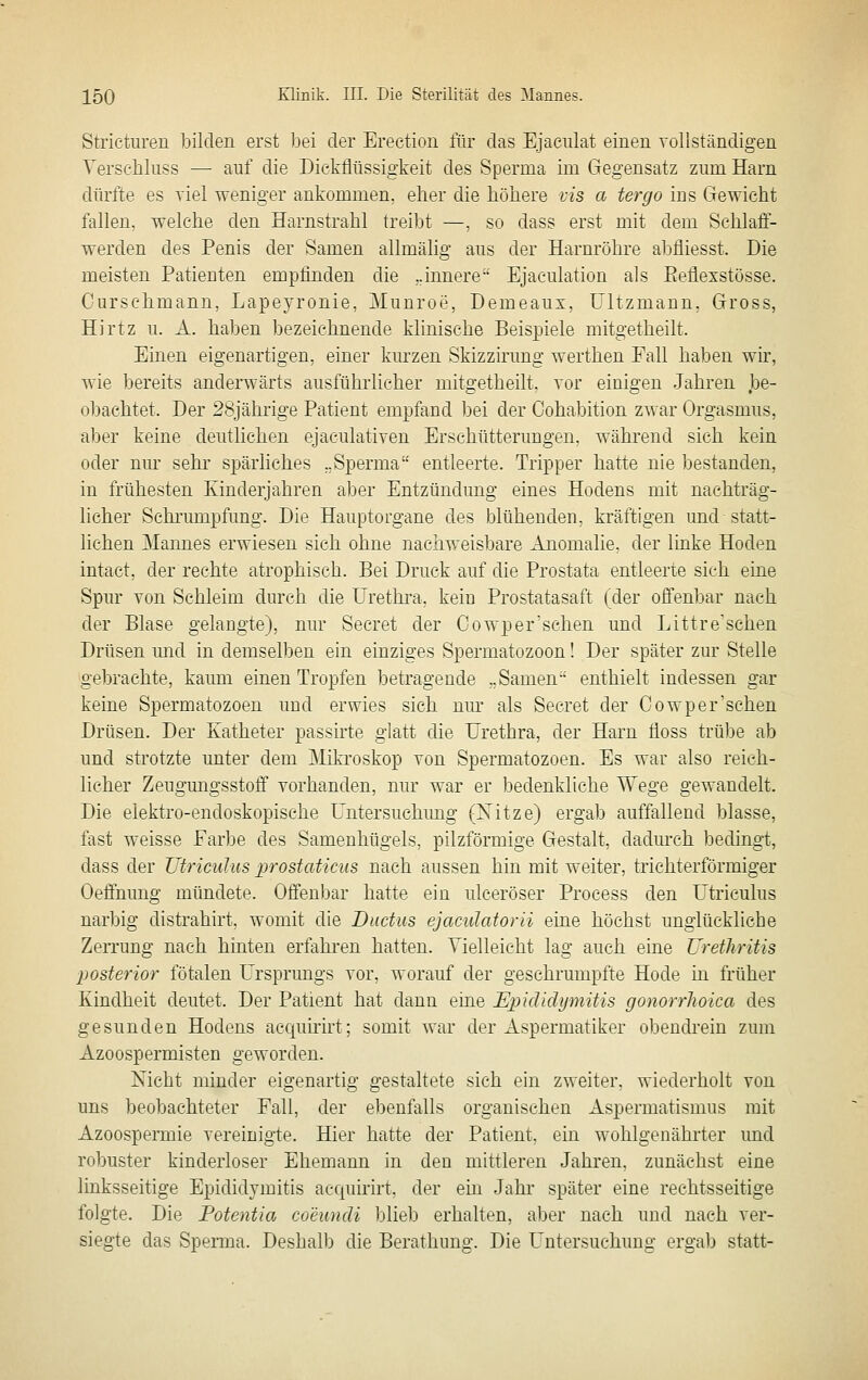 Stricturen bilden erst bei der Erection für das Ejaeiüat einen vollständigen YerseMuss — auf die Dickflüssigkeit des Sperma im Gegensatz zum Harn dürfte es viel weniger ankommen, eher die höhere vis a tergo ins Gewicht fallen, welche den Harnstrahl treibt —, so dass erst mit dem Schlaff- werden des Penis der Samen allmälig aus der Harnröhre abfliesst. Die meisten Patienten empfinden die ..innere- Ejaculation als Eeflexstösse. Curschmann, Lapeyronie, Munroe, Demeaux, Ültzmann, Gross, Hirtz u. A. haben bezeichnende klinische Beispiele mitgetheilt. Einen eigenartigen, einer km-zen Skizzirung werthen Fall haben wir, wie bereits anderwärts ausführlicher mitgetheilt, vor einigen Jahren ])e- obachtet. Der 28jährige Patient empfand bei der Cohabition zwar Orgasmus, aber keine deutlichen ejaculativen Erschütterungen, während sich kein oder nur sehr spärliches „Sperma entleerte. Tripper hatte nie bestanden, in frühesten Kinderjahren aber Entzündung eines Hodens mit nachträg- licher Schrumpfung. Die Hauptorgane des blühenden, kräftigen und statt- lichen Mannes erwiesen sich ohne nachweisbare Anomalie, der linke Hoden intact, der rechte atrophisch. Bei Druck auf die Prostata entleerte sich eine Spur von Sehleim durch die Urethra, kein Prostatasaft (der offenbar nach der Blase gelaugte), nur Secret der Cowper'schen und Littre'schen Drüsen mid in demselben ein einziges Spermatozoon! Der später zur Stelle gebrachte, kaum einen Tropfen betragende „Samen enthielt indessen gar keine Spermatozoen und erwies sich nur als Seeret der Cowper'schen Drüsen. Der Katheter passirte glatt die Urethra, der Harn floss trübe ab und strotzte unter dem Mikroskop von Spermatozoen. Es war also reich- licher Zeugungsstoff vorhanden, nur war er bedenkliche Wege gewandelt. Die elektro-endoskopisehe Untersuchmig (Xitze) ergab auffallend blasse, fast weisse Farbe des Samenhügels, pilzförmige Gestalt, dadurch bedingt, dass der Utricuhis prostaticiis nach aussen hin mit weiter, trichterförmiger Oeffnung mündete. Offenbar hatte ein ulceröser Process den Utriculus narbig distrahirt, womit die Ductus ejaculatorii eine höchst unglückliebe Zerrung nach hinten erfahi'en hatten. Vielleicht lag auch eine Urethritis posterior fötalen Ursprungs vor, worauf der geschrumpfte Hode m früher Kindheit deutet. Der Patient hat dann eine Epididymitis gonorrhoica des gesunden Hodens acquhirt; somit war der Aspermatiker obendrein zum Azoospermisten geworden. Nicht minder eigenartig gestaltete sich ein zweiter, wiederholt von uns beobachteter Fall, der ebenfalls organischen Aspermatismus mit Azoospermie vereinigte. Hier hatte der Patient, ein wohlgenährter und robuster kinderloser Ehemann in den mittleren Jahren, zunächst eine linksseitige Epididymitis acquirirt, der ein Jahr später eine rechtsseitige folgte. Die Fotentia coeundi blieb erhalten, aber nach und nach ver- siegte das Sperma. Deshalb die Berathimg. Die Untersuchung ergab statt-