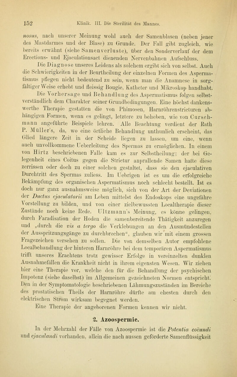 nosus, nach unserer Meinung wohl auch der Samenblasen (neben jener des Mastdarmes und der Blase) zu Grunde. Der Fall gibt zugleich, wie bereits erwähnt (siehe Samen verlustej, über den Sonder verlauf der dem Ereetions- und Ejaculationsact dienenden Nervenbahnen Aufschluss. Die Diagnose unseres Leidens als solchem ergibt sich von selbst. Auch die Schwierigkeiten in der Bem'theilung der einzelnen Formen des Asperma- tismus pflegen nicht bedeutend zu sein, wenn man die Anamnese in sorg- fältiger Weise erhebt und fleissig Bougie, Katheter und Mikroskop handhabt. Die Vorhersage und Behandlung des Aspermatisraus folgen selbst- verständhch dem Charakter seiner Grundbedingungen, Eine höchst dankens- werthe Therapie gestatten die von Phimosen, Harnröhrenstricturen a1)- hängigen Formen, wenn es gelingt, letztere zu beheben, wie von Oursch- mann angeführte Beispiele lehren. Alle Beachtung verdient der Eath P. Müller's, da, wo eine ürthche Behandlung unthunlich erscheint, das Glied längere Zeit in der Scheide liegen zu lassen, um eine, wenn auch unvollkommene Ueberleitung des Spermas zu ermöglichen. In einem von Hirtz beschriebenen Falle kam es zur Selbstheilung: der bei Ge- legenheit emes Coitus gegen die Strictur anprallende Samen hatte diese zerrissen oder doch zu einer solchen gestahet, dass sie den ejaculativen Durchtritt des Spermas zuliess. Im Uebrigen ist es um die erfolgreiche Bekämpfung des organischen Aspermatismus noch schlecht bestellt. Ist es doch nur ganz ausnahmsweise möglich, sich von der Art der Deviationen der Ductus ejaculaforii am Leben mittelst des Endoskops eine ungefähre Vorstellung zu bilden, und von einer zielbewussten Localtherapie dieser Zustände noch keine Bede. Ultzmann's Meinung, es könne gelingen, durch Faradisation der Hoden die samenbereitende Thätigkeit anzm-egen und „durch die vis a tergo die Verklebungen an den Ausmündestellen der Ausspritzungsgänge zu durchbrechen, glauben wir mit einem grossen Fragezeichen versehen zu sollen. Die von demselben Autor empfohlene Localbehandlung der hinteren Harnröhre bei dem temporären Aspermatismus trifft unseres Erachtens trotz gewisser Erfolge in vereinzelten dunklen Ausnahmefällen die Krankheit nicht in ihrem eigensten Wesen. Wir ziehen hier eine Therapie vor, welche den für die Behandlung der psychischen Impotenz (siehe daselbst) im Allgemeinen gezeichneten Normen entspricht; Den in der Symptomatologie beschriebenen Lähmungszuständen im Bereiche des prostatischen Theils der Harm-öhre dürfte am ehesten durch den elektrischen Strom wirksam Ijegegnet werden. Eine Therapie der angeborenen Formen kennen wir nicht. 3. Azoospermie. In der Mehrzahl der Fälle von Azoospermie ist die Potentia coeundi und ejaculandi vorhanden, allein die nach aussen geförderte Samenflüssigkeit