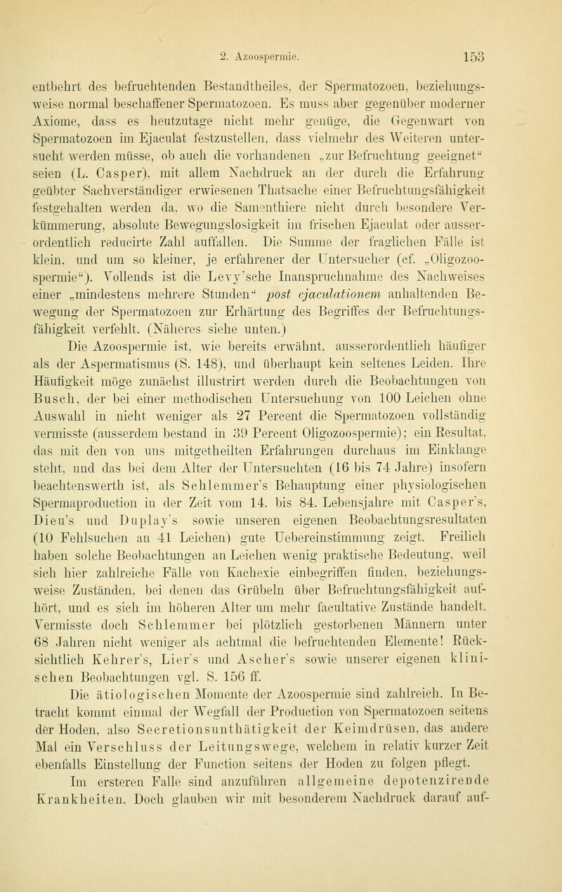 entbehrt des befruchtenden Bestandtheiles, der Spermatozoen, beziehungs- weise normal beschaffener Spermatozoen. Es muss aber gegenüber moderner Axiome, dass es heutzutage nicht mehr genüge, die Gegenwart von Spermatozoen im Ejaeulat festzustellen, dass vielmehr des Weiteren unter- sucht werden müsse, ob auch die vorhandenen „zur Befruchtung geeignet seien (L. Oasper), mit allem Nachdruck an der durch die Erfahrung geübter Sachverständiger erwiesenen Thatsache einer Befruchtungsfähigkeit festgehalten werden da, wo die Samenthiere nicht durch besondere Ver- kümmerung, absolute Bewegungslosigkeit im frischen Ejaeulat oder ausser- ordentlich reducirte Zahl auffallen. Die Summe der fraglichen Fälle ist klein, und um so kleiner, je erfahrener der Untersucher (cf „OUgozoo- spermie). Vollends ist die Levy'sche Inanspruchnahme des Nachweises einer „mindestens mehrere Stunden post ejaculationem anhaltenden Be- wegung der Spermatozoen zur Erhärtung des Begriffes der Befruchtungs- fähigkeit verfehlt. (Näheres siehe unten.) Die Azoospermie ist, wie bereits erwähnt, ausserordentlich häufiger als der Aspermatismus (S. 148), und überhaupt kein seltenes Leiden. Ihre Häufigkeit möge zunächst illustrirt werden durch die Beobachtungen von Busch, der bei einer methodischen Untersuchung von 100 Leichen ohne Auswahl in nicht weniger als 27 Percent die Spermatozoen vollständig vermisste (ausserdem bestand in 39 Percent Oligozoospermie); eüi Eesultat, das mit den von uns mitgetheilten Erfahrungen durchaus im Einklänge steht, und das bei dem Alter der Untersuchten (16 bis 7-1 Jahre) insofern beachtenswerth ist, als Schlemmer's Behauptung einer physiologischen Spermaproduction in der Zeit vom 14. bis 84. Lebensjahre mit Casper's, Dieu's und Duplay's sowie unseren eigenen Beobachtungsresultaten (10 Fehlsuchen an 41 Leichen) gute Uebereinstimmung zeigt. Freilich haben solche Beobachtungen an Leichen wenig praktische Bedeutung, weil sich hier zahh'eiche Fälle von Kachexie einbegriffen finden, beziehungs- weise Zuständen, bei denen das Grübeln über Befruchtungsfähigkeit auf- hört, und es sich im höheren Alter um mehr facultative Zustände handelt. Vermisste doch Schlemmer bei plötzlich gestorbenen Männern unter 68 Jahren nicht weniger als achtmal die befruchtenden Elemente! Eück- sichtlich Kehrer's, Lier's und Ascher's sowie unserer eigenen klini- schen Beobachtungen vgl. S. 156 ff. Die ätiologischen Momente der Azoospermie sind zahlreich. In Be- tracht kommt einmal der Wegfall der Production von Spermatozoen seitens der Hoden, also Secretionsunthätigkeit der Keimdrüsen, das andere Mal ein Verschluss der Leitungswege, welchem in relativ kurzer Zeit ebenfalls Einstellung der Function seitens der Hoden zu folgen pflegt. Im ersteren Falle sind anzuführen allgemeine depotenzirende Krankheiten. Doch olauben wir mit besonderem Nachdruck darauf auf-