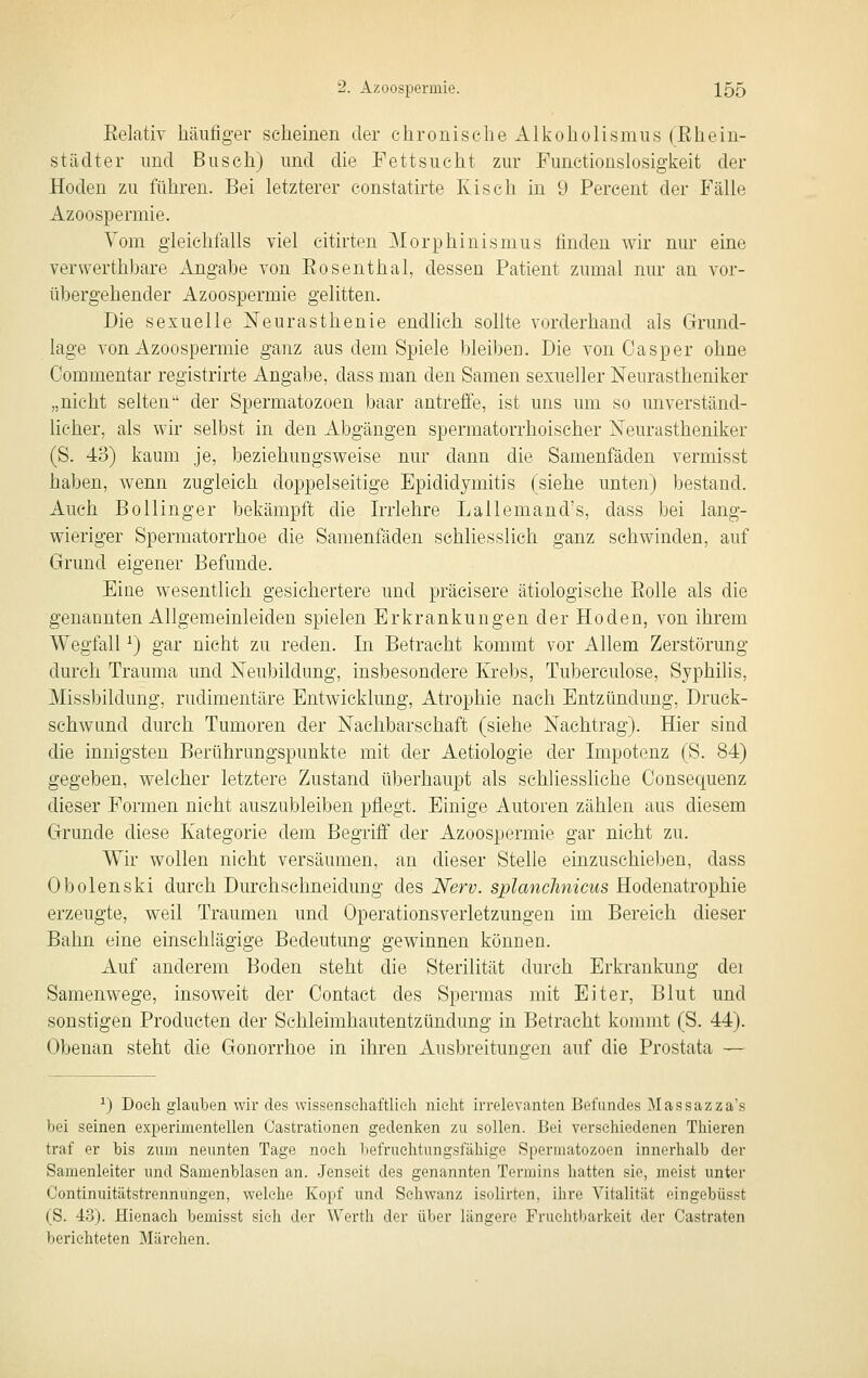 Eelativ häufiger scheinen der chronische Alkoholismus (Ehe in- st äclt er und Busch) und die Fettsucht zur Functionslosigkeit der Hoden zu führen. Bei letzterer constatirte Kisch in 9 Percent der Fälle Azoospermie. Vom gleichfalls viel citirten Morphinismus finden wir nur eine verwerthbare xVngabe von Eosenthai, dessen Patient zumal nur an vor- übergehender Azoospermie gelitten. Die sexuelle Neurasthenie endlich sollte vorderhand als Grund- lage von Azoospermie ganz aus dem Spiele bleiben. Die von Casper ohne Commentar registrirte Angabe, dass man den Samen sexueller Neurastheniker „nicht selten der Spermatozoen baar antreife, ist uns um so unverständ- licher, als wir selbst in den Abgängen spermatorrhoischer Neurastheniker (S. 43) kaum je, beziehungsweise nur dann die Samenfäden vermisst haben, wenn zugleich doppelseitige Epididymitis (siehe unten) bestand. Auch Bollinger bekämpft die Irrlehre Lallemand's, dass bei lang- wieriger Spermatorrhoe die Samenfäden schliesslich ganz schwinden, auf Grund eigener Befunde. Eine wesentlich gesichertere und präcisere ätiologische Eolle als die genannten Allgemeinleiden spielen Erkrankungen der Hoden, von ihrem Wegfall ^) gar nicht zu reden. In Betracht kommt vor Allem Zerstörung durch Trauma und Neubildung, insbesondere Krebs, Tubereulose, Syphilis, Missbildung, rudimentäre Entwicklung, Atrophie nach Entzündung, Druck- schwund durch Tumoren der Nachbarschaft (siehe Nachtrag). Hier sind die innigsten Berührungspunkte mit der Aetiologie der Impotenz (S. 84) gegeben, welcher letztere Zustand überhaupt als schliessliche Consequenz dieser Formen nicht auszubleiben pflegt. Einige Autoren zählen aus diesem Grunde diese Kategorie dem Begriff der Azoospermie gar nicht zu. Wir wollen nicht versäumen, an dieser Stelle einzuschieben, dass Obolenski durch Durchschneidung des Nerv, splanchnicus Hodenatrophie erzeugte, weil Traumen und Operationsverletzungen im Bereich dieser Bahn eine einschlägige Bedeutung gewinnen können. Auf anderem Boden steht die Sterilität durch Erkrankung dei Samenwege, insoweit der Contact des Spermas mit Eiter, Blut und sonstigen Producten der Schleimhautentzündung in Betracht kommt (S. 44). Obenan steht die Gonorrhoe in ihren Ausbreitungen auf die Prostata — ^) Doch glauben wir des wissenschaftlich nicht irrelevanten Befundes Massazza's bei seinen experimentellen Oastrationen gedenlien zu sollen. Bei verschiedenen Thieren traf er bis zum neunten Tage noch befruchtungsfähige Spermatozoen innerhalb der Samenleiter und Samenblasen an. Jenseit des genannten Termins hatten sie, meist unter Continuitätstrennungen, welche Kopf und Schwanz isolirten, ihre Vitalität eingebüsst (S. 43). Hienach bemisst sieh der Werth der über längere Fruchtbarkeit der Castraten berichteten Märchen.