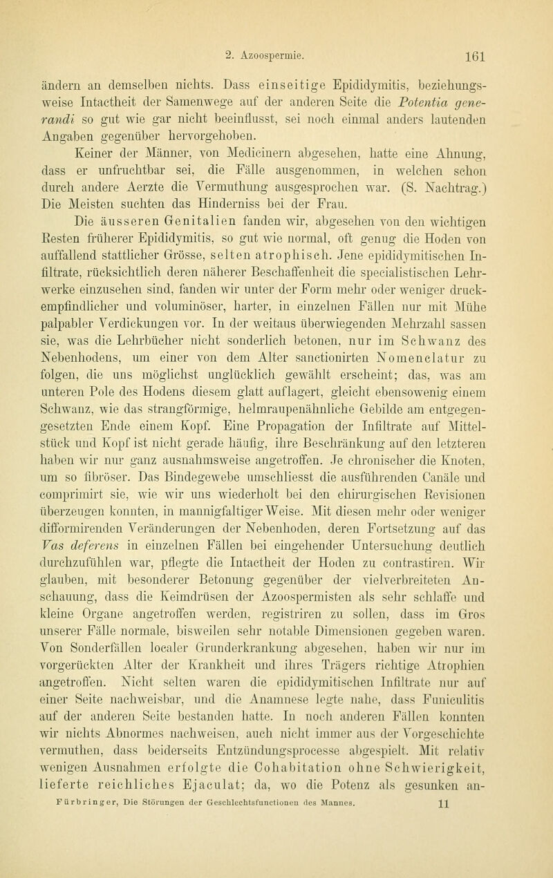ändern an demselben nichts. Dass einseitige Epididymitis, bezieliungs- weise Intaetheit der Samenwege auf der anderen Seite die Potentia gene- randi so gut wie gar nicht beeinflusst, sei noch einmal anders lautenden Angaben gegenüber hervorgehoben. Keiner der Männer, von Medicinern abgesehen, hatte eine Almung, dass er unfruchtbar sei, die Fälle ausgenommen, in welchen schon durch andere Aerzte die Yermuthung ausgesprochen war. (S. Nachtrag.) Die Meisten suchten das Hinderniss bei der Frau. Die äusseren Genitalien fanden wir, abgesehen von den wichtigen Besten früherer Epididymitis, so gut wie normal, oft genug die Hoden von auffallend stattlicher Grösse, selten atrophisch. Jene epididymitischen In- filtrate, rücksichtlich deren näherer Beschaffenheit die specialistischen Lehr- werke einzusehen sind, fanden wir unter der Form mehr oder weniger druck- empfindlicher und voluminöser, harter, in einzelnen Fällen nur mit Mühe palpabler Verdickungen vor. In der weitaus überwiegenden Mehrzahl sassen sie, was die Lehrbücher nicht sonderlich betonen, nur im Schwanz des Nebenhodens, um einer von dem Alter sanctionirten Nomenclatur zu folgen, die uns möglichst unglücklich gewählt erscheint; das, was am unteren Pole des Hodens diesem glatt auflagert, gleicht ebensowenig einem Schwanz, wie das strangförmige, helmraupenähnliche Gebilde am entgegen- gesetzten Ende einem Kopf. Eine Fropagation der Infiltrate auf Mittel- stück und Kopf ist nicht gerade häufig, ihre Beschränkung auf den letzteren haben wir nur ganz ausnahmsweise angetrofi'en. Je chronischer die Knoten, um so fibröser. Das Bindegewebe umschliesst die ausführenden Canäle und eomprimirt sie, wie wir uns wiederholt bei den chirurgischen Eevisionen überzeugen konnten, in mannigfaltiger Weise. Mit diesen mehr oder weniger difformirenden Veränderungen der Nebenhoden, deren Fortsetzung auf das Vas deferens in einzelnen Fällen bei eingehender Untersuchmig deutlich durchzufühlen war, pflegte die Intaetheit der Hoden zu contrastiren. Wir glauben, mit besonderer Betonung gegenüber der vielverbreiteten An- schauung, dass die Keimdrüsen der Azoospermisten als sehr schlaffe und kleine Organe angetrofi'en werden, registriren zu sollen, dass im Gros unserer Fälle normale, bisweilen sehr notable Dimensionen gegeben waren. Von Sonderfällen localer Grunderkrankung abgesehen, haben wir nur im vorgerückten Alter der Krankheit und ihres Trägers richtige Atrophien angetroffen. Nicht selten waren die epididymitischen Infiltrate nur auf einer Seite nachweisbar, und die Anamnese legte nahe, dass Funiculitis auf der anderen Seite bestanden hatte. In noch anderen Fällen konnten wir nichts Abnormes nachweisen, auch nicht immer aus der Vorgeschichte vermuthen, dass beiderseits Entzündungsprocesse abgespielt. Mit relativ wenigen Ausnahmen erfolgte die Oohabitation ohne Schwierigkeit, lieferte reichliches Ejaculat; da, wo die Potenz als gesunken an- Fürbringer, Die Störungen der Gescblechtsfunctionen des Mannes. J^]^