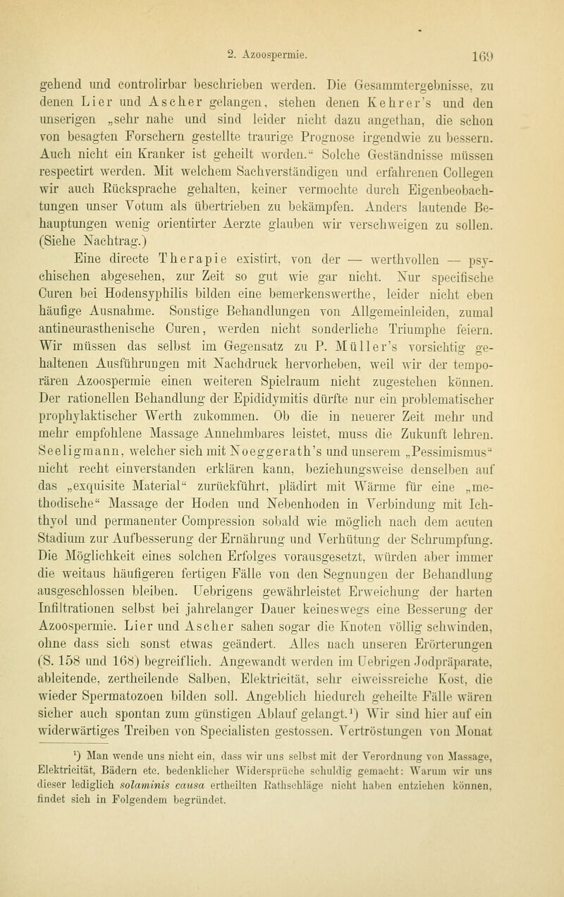 gehend und controlirbar beschrieben werden. Die Gesammtergebnisse, zu denen Li er und Ascher gelangen, stehen denen Kehr er's und den unserigen „sehr nahe und sind leider nicht dazu angethan, die schon von besagten Forschern gestellte traurige Prognose irgendwie zu bessern. Auch nicht ein Kranker ist geheilt worden. Solche Geständnisse müssen respectirt werden. Mit welchem Sachverständigen und erfahrenen Collegen wir auch Eücksprache gehalten, keiner vermochte durch Eigenbeobaeh- tungen unser Votum als übertrieben zu bekämpfen. Anders lautende Be- hauptungen wenig orientirter Aerzte glauben wir verschweigen zu sollen. (Siehe Nachtrag.) Eine directe Therapie existirt, von der — werthvollen — psy- chischen abgesehen, zur Zeit so gut wie gar nicht. Nur specifische Curen bei Hodensyphilis bilden eine bemerkenswerthe, leider nicht eben häufige Ausnahme. Sonstige Behandlungen von Allgemeinleiden, zumal antinem^asthenische Ouren, werden nicht sonderliche Triumphe feiern. Wir müssen das selbst im Gegensatz zu P. Müller's vorsichtig ge- haltenen AusführuDgen mit Nachdruck hervorheben, weil wir der tempo- rären Azoospermie einen weiteren Spielraum nicht zugestehen können. Der rationellen Behandlung der Epididymitis dürfte nur ein problematischer prophylaktischer Werth zukommen. Ob die in neuerer Zeit mehr und mehr empfohlene Massage Annehmbares leistet, muss die Zukunft lehi-en. Seeligmann, welcher sich mit Noeggerath's und unserem „Pessimismus nicht recht einverstanden erklären kann, beziehungsweise denselben auf das „exquisite Material zurückführt, plädirt mit Wärme für eine „me- thodische Massage der Hoden und Nebenhoden in Verbindung mit Ich- thyol und permanenter Compression sobald wie möglich nach dem acuten Stadium zur Aufbesserung der Ernährung und Verhütung der Schrumpfung. Die Möglichkeit eines solchen Erfolges vorausgesetzt, würden aber immer die weitaus häufigeren fertigen Fälle von den Segnungen der Behandlung- ausgeschlossen bleiben. TJebrigens gewährleistet Erweichung der harten Infiltrationen selbst bei jahrelanger Dauer keineswegs eine Besserung der Azoospermie. Lier und Ascher sahen sogar die Knoten völlig schwinden, ohne dass sich sonst etwas geändert. Alles nach unseren Erörterungen (S. 158 imd 168) begreiflich. Angewandt werden im üebrigen Jodpräparate, ableitende, zertheilende Salben, Elektrieität, sehr eiweissreiche Kost, die wieder Spermatozoen bilden soll. Angeblich hiedurch geheilte Fälle wären sicher auch spontan zum günstigen Ablauf gelangt.^) Wir sind hier auf ein widerwärtiges Treiben von Specialisten gestossen. Vertröstungen von j\lonat ^) Man wende uns nicht ein, dass wir uns selbst mit der Verordnung von Massage, Elektrieität, Bädern etc. bedenklicher Widersprüche schuldig gemacht: Warum wir uns dieser lediglieh solaminis causa ertheilten Eathschlägc nicht haben entzieiien können, findet sieh in Folgendem begründet.