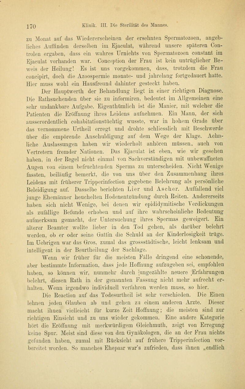 ZU Monat auf das Wiedererscheinen der erseliiiteii Spermatozoen, angeb- liclies Auffinden derselben im Ejaeulat, während unsere späteren Con- trolen ergaben, dass ein wahres Urnichts von Spermatozoen constant im Ejaeulat vorhanden war. Conception der Frau ist kein untrüghcher Be- weis der Heilung! Es ist uns yorgekommen, dass, trotzdem die Frau eoncipirt, doch die Azoospermie monate- und jahrelang fortgedauert hatte. Hier muss wohl ein Hausfreund dahinter gesteckt haben. Der Hauptwerth der Behandlung liegt in einer richtigen Diagnose. Die Eathsuchenden über sie zu informhen. bedeutet im Allgememen eine sehr undankbare Aufgabe. Eigenthümlich ist die Manier, mit welcher die Patienten die Eröffnung ihres Leidens aufnehmen. Ein :\IanD, der sich ausserordentlich eohabitationstüchtig wusste, war in hohem Grade über das yernommene ürtheil erregt und di'ohte schliesslich mit Beschwerde über die empörende Anschuldigung auf dem Wege der Klage. Aeliii- liehe Auslassungen haben wh wiederholt anhören müssen, auch von Vertretern fremder Nationen. Das Ejaeulat ist eben, wie wh gesehen haben, in der Eegel nicht emmal von Sachverständigen mit unbewaffneten Augen von emem befruchtenden Sperma zu unterscheiden. Xicht Wenige fassten, beiläufig bemerkt, die von uns über den Zusammenhang ihi-es Leidens mit früherer Trippermfection gegebene Belehrung als persönliche Beleidigung auf. Dasselbe berichten Li er und Ascher. Auffallend viel junge Ehemänner heuchelten Hodenentzündung dm'ch Eeiten. Andererseits haben sich nicht Wenige, bei denen wh epididymitische Verdickungen als zufällige Befunde erhoben und auf ihre wahrscheinliche Bedeutung aufmerksam gemacht, der Untersuchung ihres Spermas geweigert. Ein älterer Beamter wollte lieber in den Tod gehen, als darüber belehrt werden, ob er oder sebie Gattin die Schuld an der Kinderlosigkeit trüge. Im Uetarigen war das Gros, zumal das grossstädtische, leicht lenksam und intelligent in der Beurtheilung der Sachlage. Wenn wh früher für die meisten Fälle dringend eine schonende, aber bestimmte Information, dass jede Hoffnung aufzugeben sei, empfohlen haben, so können wir, nunmehr durch 'imgezählte neuere ^Erfahi'ungen belehi't, diesen Eath in der genannten Fassung nicht mehr aufrecht er- halten. Wenn h'gendwo individuell verfahren werden muss, so hier. Die Eeaction auf das Todesurtheil ist sehr verschieden. Die Einen lehnen jeden Glauben ab und gehen zu einem anderen Arzte. Dieser macht ihnen vielleicht für kürze Zeit Hoffnung; die meisten sind zur richtigen Einsicht und zu uns wieder gekommen. Euie andere Kategorie hört die Eröffnimg mit merkwürdigem Gleichmuth, zeigt von Erregung keine Spur. Meist sind diese von den Gynäkologen, die an der Frau nichts gefunden haben, zumal mit Eücksicht auf frühere Tripperinfection vor- bereitet worden. So manches Ehepaar war's zufrieden, dass ihnen .,endlich