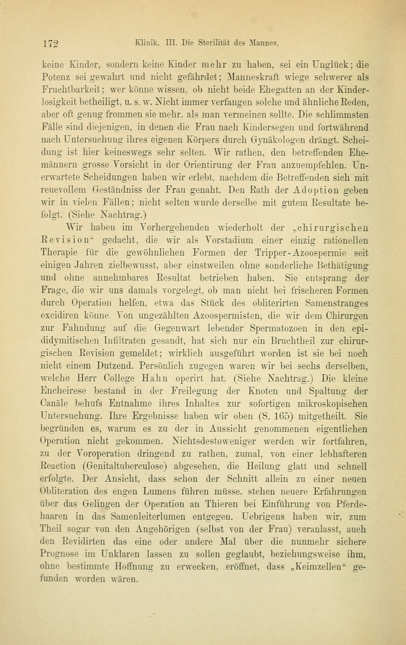 keine Eiuder, sondern keine Kinder melir zu haben, sei ein Unglück; die Potenz sei gewahrt imd nicht gefährdet; Manneskraft wiege schwerer als Fruchtbarkeit; wer könne wissen, ob nicht beide Ehegatten an der Kinder- losigkeit betheiligt, u. s. w. Nicht immer yerfaugen solche und ähnliche Eeden, aber oft genug frommen sie mehr, als man Termeinen sollte. Die schlimmsten Fälle sind diejenigen, in denen die Frau nach Kindersegen und fortwährend nach Untersuchung ihres eigenen Körpers durch Gynäkologen di'ängt. Schei- dung ist hier keineswegs sehr selten. Wir rathen, den betreffenden Ehe- männern grosse Yorsicht in der Orientirung der Frau anzuempfehlen. Un- erwartete Scheidungen haben wir erlebt, nachdem die Betreffenden sich mit reuevollem Geständniss der Frau genaht. Den Bath der Adoption geben wir in vielen Fällen; nicht selten wurde derselbe mit gutem Besultate be- folgt. (Siehe Nachtrag.) TTn haben im Vorhergehenden wiederholt der ..chirurgischen Eevision gedacht, die wir als Yorstadium einer einzig rationellen Therapie für die gewöhnlichen Formen der Tripper-Azoospermie seit einigen Jahren zielbewusst, aber einstweilen ohne sonderliche Bethätigung und ohne annehmbares Eesultat betrieben haben. Sie entsprang der Frage, die wir uns damals vorgelegt, ob man nicht bei frischeren Formen dm'ch Operation helfen, etwa das Stück des obliterirten Samenstranges excidiren kömie. Yon ungezählten Azoospermisten, die wir dem Chirurgen zur Fahndung auf die Gegenwart lebender Spermatozoen in den epi- didymitischen Infiltraten gesandt, hat sich nur ein Bruchtheil zm' chirm-- gischen Eevision gemeldet; wirklich ausgeführt worden ist sie bei noch nicht einem Dutzend. Persönlich zugegen waren wn bei sechs derselben, welche Herr College Hahn operirt hat. (Siehe Nachtrag.) Die kleine Encheirese bestand in der Freilegung der Knoten und Spaltung der Canäle behufs Entnahme ihres Inhaltes zur sofortigen mikroskopischen Untersuchung. Ikre Ergebnisse haben wir oben (S. 165) mitgetheilt. Sie begründen es, warum es zu der in Aussicht genommenen eigentlichen Operation nicht gekommen. Nichtsdestoweniger werden wir fortfahren, zu der Yoroperation dringend zu rathen, zmnal, von einer lebhafteren Eeaction (Genitaltul^erculose) abgesehen, die Heilung glatt und schnell erfolgte. Der Ansicht, dass schon der Schnitt allein zu einer neuen Obliteration des engen Lumens führen müsse, stehen neuere Erfahrungen über das Gelingen der Operation an Thieren bei Einfühi-ung von Pferde- haaren in das Samenleiterlumen entgegen. Uebrigens haben wir, zum Theil sogar von den Angehörigen (selbst von der Frau) veranlasst, auch den Eevidirten das eine oder andere Mal über die nunmehr sichere Prognose im Unklaren lassen zu sollen geglauljt, beziehungsweise ihm, ohne bestimmte Hotfnimg zu erwecken, eröffnet, dass -Keimzellen ge- funden worden wären.