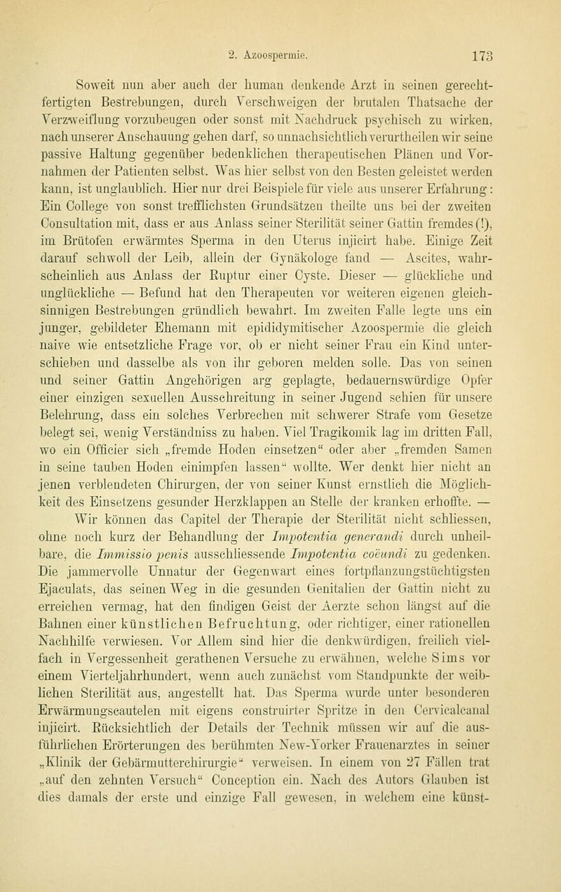 Soweit nun aber auch, der human denkende Arzt in seinen gerecht- fertigten Bestrebungen, durch Yerscliweigen der brutalen Thatsache der Verzweiflung vorzubeugen oder sonst mit Nachdruck ps3-chisch zu wirken, nach unserer Anschauung gehen darf, so unnachsichtlichverurtheilen wir seine passive Haltung gegenüber bedenklichen therapeutischen Plänen und Vor- nahmen der Patienten selbst. Was hier selbst von den Besten geleistet werden kann, ist unglaublich. Hier nur drei Beispiele für viele aus unserer Erfahrung: Ein College von sonst trefflichsten Grundsätzen theilte uns bei der zweiten Consultation mit, dass er aus Anlass seiner Sterilität seiner Gattin fremdes (!), im Brütofen erwärmtes Sperma in den Uterus injicirt habe. Einige Zeit darauf schwoll der Leib, allein der Gynäkologe fand — Ascites, wahr- scheinlich aus Anlass der Ruptur einer Cyste. Dieser — glückhche und unglückliche — Befund hat den Therapeuten vor weiteren eigenen gleich- sinnigen Bestrebungen gründlich bewahrt. Im zweiten Falle legte uns ein junger, gebildeter Ehemann mit epididymitischer Azoospermie die gleich naive wie entsetzliche Frage vor, ob er nicht seiner Frau ein Kind unter- schieben und dasselbe als von ihr geboren melden solle. Das von seinen und seiner Gattin Angehörigen arg geplagte, bedauernswürdige Opfer einer einzigen sexaellen Ausschreitung in seiner Jugeud schien für unsere Belehi'ung, dass ein solches Verbrechen mit schwerer Strafe vom Gesetze belegt sei, wenig Verständniss zu haben. Viel Tragikomik lag im dritten Fall, wo ein Officier sich „fremde Hoden einsetzen oder aber „fremden Samen in seine tauben Hoden einimpfen lassen wollte. Wer denkt hier nicht an jenen verblendeten Chirurgen, der von seiner Kunst ernstlich die Möglich- keit des Einsetzens gesunder Herzklappen an Stelle der kranken erhoffte. — Wir können das Capitel der Therapie der Sterilität nicht sehliessen, ohne noch kurz der Behandlung der Impotentia generandi durch unheil- bare, die Immissio penis ausschliessende Impotentia coeundi zu gedenken. Die jammervolle Unnatur der Gegenwart eines fortpflanzungstüchtigsten Bjaculats, das seinen Weg in die gesunden Genitalien der Gattin nicht zu erreichen vermag, hat den findigen Geist der Aerzte schon längst auf die Bahnen einer künstlichen Befruchtung, oder richtiger, einer rationellen Nachhilfe verwiesen. Vor Allem sind hier die denkwürdigen, freilieh viel- fach in Vergessenheit gerathenen Versuche zu erwähnen, welche Sims vor einem Vierteljahrhundert, wenn auch zunächst vom Standpunkte der weib- lichen Sterihtät aus, angestellt hat. Das Sperma wurde unter besonderen Erwärmungscautelen mit eigens construirter Spritze in den Cervicalcanal injicirt. Eücksichtlich der Details der Technik müssen wir auf die aus- führlichen Erörterungen des berühmten New-Yorker Frauenarztes in seiner „Klinik der Gebärmutterchirurgie verweisen. In einem von 27 Fällen trat „auf den zehnten Versuch Conception ein. Nach des Autors Glauben ist dies damals der erste und einzige Fall gewesen, in welchem eine künst-