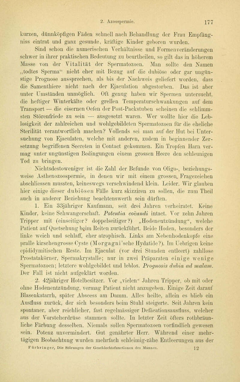 kurzen, düimköpfigen Fäden schnell nach Behandlung der Frau Empfäng- niss eintrat und ganz gesunde, kräftige Kinder geboren wurden. Sind schon die numerischen Verhältnisse und Formen Veränderungen schwer in ihrer praktischen Bedeutung zu beurtheilen, so gilt das in höherem Masse von der Vitalität der Spermatozoen. Man sollte den Namen ,,todtes Sperma nicht eher mit Bezug auf die dubiöse oder gar uDgün- stige Prognose aussprechen, als bis der Nachweis geliefert worden, dass die Samenthiere nicht nach der Ejaculation abgestorben. Das ist aber unter Umständen unmöglich. Oft genug haben wir Spermen untersucht, die heftiger Winterkälte oder grellen Temperaturschwankungen auf dem Transport — die eisernen Oefen der Post-Packstuben scheinen die schlimm- sten Störenfriede zu sein — ausgesetzt waren. Wer wollte hier die Leb- losigkeit der zahlreichen und wohlgebildeten Spermatozoen für die eheliche Sterilität verantwortlich machen? Vollends sei man auf der Hut bei Unter- suchung A^on Ejaeulaten, welche mit anderen, zudem in beginnender Zer- setzung begriffenen Secreten in Contact gekommen. Ein Tropfen Harn ver- mag unter ungünstigen Bedingungen einem grossen Heere den schleunigen Tod zu bringen. Nichtsdestoweniger ist die Zahl der Befunde von Oligo-, beziehungs- weise Asthenozoospermie, in denen wir mit einem grossen, Fragezeichen abschliessen mussten, keineswegs verschwindend klein. Leider. Wir glauben hier einige dieser dubiösen Fälle kurz skizziren zu sollen, die zum Theil auch in anderer Beziehung beachtenswerth sein dürften. 1. Ein 33jähriger Kaufmann, seit drei Jahren verheiratet. Keine Kinder, keine Schwangerschaft. Potentia coeundi intact. Vor zehn Jahren Tripper mit (einseitiger? doppelseitiger?) „Hodenentzündung, welche Patient auf Quetschung bgim Eeiten zurückführt. Beide Hoden, besonders der linke weich und schlaff, eher atrophisch. Links am Nebenhodenkopfe eine pralle kirschengrosse Cyste (Morgagni'sehe Hydatide?). Im Uebrigen keine epididymitischen Beste. Im Ejaculat (vor drei Stunden entleert) zahllose Prostatakörner, Spermakrystalle; nur in zwei Präparaten einige wenige Spermatozoen; letztere wohlgebildet und leblos. Prognosis dubia ad malam. Der Fall ist nicht aufgeklärt worden. 2. 42jähriger Hotelbesitzer. Vor „vielen Jahren Tripper, ob mit oder ohne Hodenentzündung, vermag Patient nicht anzugeben. Ehiige Zeit darauf Blasenkatarrh, später Abscess am Damm. Alles heilte, allein es blieb ein Ausfluss zurück, der sich besonders beim Stuhl steigerte. Seit Jahren kein spontaner, aber reichlicher, fast regelmässiger Defäeationsausfluss, welcher aus der Vorsteherdrüse stammen sollte. In letzter Zeit öfters rothbräun- liehe Färbung desselben. Niemals sollen Spermatozoen vorfindlich gewesen sein. Potenz unvermindert. Gut genährter Herr. Während einer mehr- tägigen Beobachtung wurden mehrfach schleimig-zähe Entleerungen aus der Für bringe r, Die Störungen der Geschlechtsfunctionen des Mannes. 2 2