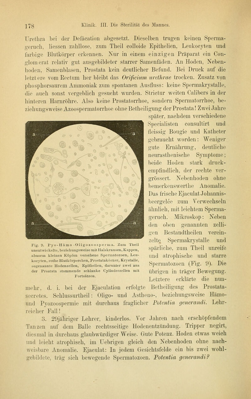 Urethra bei der Defäeation abgesetzt. Dieselben trugen keinen Sperma- ^•eruch, Hessen zahllose, zum Theil eolloide Epithelien, Leukocyten und farbige Blutkörper erkennen. Nur in eicem einzigen Präparat ein Oon- giom erat relativ gut ausgebildeter starrer Samenfäden. An Hoden, Neben- hoden, Samenblasen, Prostata kein deutlicher Befund. Bei Druck auf die letzt ere vom Eectum her bleibt das Orificium urethrae trocken. Zusatz von phosphorsaurem Ammoniak zum spontanen Ausfluss: keine Spermakrystalle, die auch sonst vergeblich gesucht v^urden. Strictur v^eiten Calibers in der hinteren Harnröhre. Also keine Prostatorrhoe, sondern Spermatorrhoe, be- ziehungsvs^eise Azoospermatorrhoe ohne Betheiligung der Prostata! Zwei Jahre später, nachdem verschiedene Specialisten consultirt und heissig Bougie und Katheter gebraucht worden: Weniger gute Ernährung, deutliche neurasthenische Symptome; beide Hoden stark druck- empfindlich, der rechte ver- grössert. Nebenhoden ohne bemerkenswerthe Anomalie. Das frische Ejaculat Johannis- beergelee zum Verwechseln ähnlich, mit leichtem Sperma- geruch. Mikroskop: Neben den oben genannten zelli- gen Bestandtheilen verein- zelte. Spermakrystalle und spärliche, zum Theil um-eife und atrophische und starre Spermatozoen (Fig. 9). Die übrigen in träger Bewegung. Letztere erklärte die nun- mehr, d. i. bei der Ejaculation erfolgte Betheiligung des Prostata- seeretes. Schlussurtheil: Oligo- und Astheno-, beziehungsweise Hämo- und Pyozoospermie mit durchaus fraglicher Potentia generandi. Lehr- reicher Fall! 3. 29jähriger Lehrer, kinderlos. Vor Jahren nach erschöpfendem Tanzen auf dem Balle rechtsseitige Hodenentzündung. Tripper negirt, diesmal in durchaus glaubwürdiger Weise. Gute Potenz. Hoden etwas weich und leicht atrophisch, im Uebrigen gleich den Nebenhoden ohne nach- weisbare Anomalie. Ejaculat: In jedem Gesichtsfelde ein bis zwei wohl- gebildete, trag sich bewegende Spermatozoen. Potentia generandi P Fig. 9. Pyo-Hämo-Oligozoosperma. Zum Theil unentwickelte, beziehungsweise mit Halskrausen, Kappen, abnorm kleinen Köpfen versehene Spermatozoen, Leu- kocyten, rothe Blutkörperchen, Prostatakörner, Krystalle, sogenannte Hodenzellen, Epithelien, darunter zwei aus der Prostata stammende schlanke Cylinderzellen mit Fortsätzen.