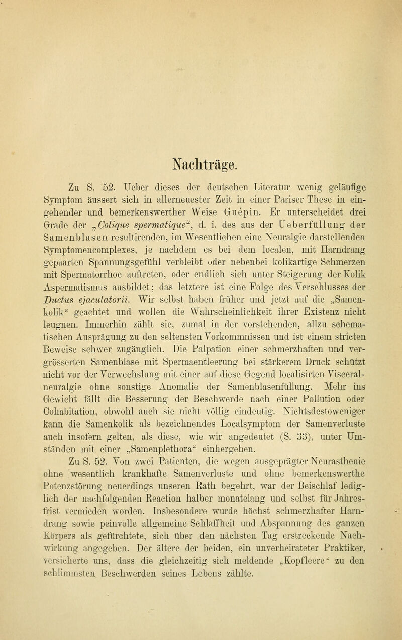 Nacliträge. Zu S. 52. lieber dieses der deutschen Literatur wenig geläufige Symptom äussert sich in allerneuester Zeit in einer Pariser These in ein- gehender und taemerkenswerther Weise Guepin. Er unterscheidet drei Grade der „Colique spermatique^', d. i. des aus der üeberfüllung der Samenblasen resultirenden, im Wesentlichen eine Neuralgie darstellenden Symptomencomplexes, je nachdem es bei dem localen, mit Harndrang gepaarten Spamiungsgefühl rerbleibt oder nebenbei kolikartige Schmerzen mit, Spermatorrhoe auftreten, oder endlich sich unter Steigerung der Kolik Aspermatismus ausbildet; das letztere ist eine Folge des Verschlusses der Ductus ejacidatorii. Wir selbst haben früher und jetzt auf die „Samen- kolik geachtet und wollen die Wahi-seheinlichkeit ihrer Existenz nicht leugnen. Immerhin zählt sie, zmnal in der vorstehenden, allzu schema- tischen Ausprägung zu den seltensten Vorkommnissen und ist einem stricten Beweise schwer zugänglich. Die Palpation einer schmerzhaften und yer- grösserten Samenblase mit Spermaentleerung bei stärkerem Druck schützt nicht vor der Verwechslung mit emer auf diese Gegend localisirten Visceral- neuralgie ohne sonstige Anomalie der Samenblasenfülhmg. Mehr ins Gewicht fällt die Besserung der Beschwerde nach einer Pollution oder Oohabitation, obwohl auch sie nicht völlig eindeutig. Nichtsdestoweniger kann die Samenkolik als bezeichnendes Localsymptom der Samenverluste auch insofern gelten, als diese, wie wir angedeutet (S. 33). unter Um- ständen mit einer „Samenplethora' einhergehen. Zu S. 52- Von zwei Patienten, die wegen ausgeprägter Nem'asthenie ohne wesentlich krankhafte Samenverluste und ohne bemerkenswerthe Potenzstörung neuerdings unseren Eath begehrt, war der Beischlaf ledig- lich der nachfolgenden Reaction halber monatelang und selbst für Jahres- frist vermieden worden. Insbesondere wurde höchst schmerzhafter Harn- drang sowie peinvolle allgemeine Schlaffheit und Abspannung des ganzen Körpers als gefürehtete, sich über den nächsten Tag erstreckende Nach- wh'kung angegeben. Der ältere der beiden, ein unverheirateter Praktiker, versicherte uns, dass die gleichzeitig sich meldende „Kopfleere^ zu den schlimmsten Beschwerden seines Lebeus zählte.