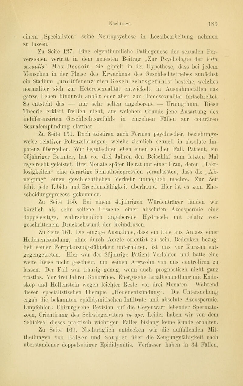 einem „Specialisten seine Xeiiropsychose in Loealbearbeitung nehmen zu lassen. Zu Seite 127. Eine eigenthümliclie Pathogenese der sexualen Per- versionen vertritt in dem neuesten Beitrag „Zur Psyeliologie der Vita sexudlis' Max Dessoir. Sie gipfelt in der Hypothese, dass bei jedem Menschen in der Phase des Erwachens des Geschlechtstriebes zunächst ein Stadium „undifferenzirten Geschlechtsgefühls bestehe, welches normaliter sich zur Heterosexualität entwickelt, in Ausnahmefällen das ganze Leben hindurch anhält oder aber zur Homosexualität fortschreitet. So entsteht das — nur sehr selten angeborene — Urningthum. Diese Theorie erklärt freilich nicht, aus welchem Grunde jene Ausartung des indifferenzirten Geschlechtsgefühls in einzelnen Fällen zur conträren Sexualempfindung statthat. Zu Seite 131. Doch existiren auch Formen psychischer, beziehungs- weise relativer Potenzstörungen, welche ziemlich schnell in absolute Im- potenz til)ergehen. Wir begutachten eben einen solchen Fall. Patient, ein 53jähriger Beamter, hat vor drei Jahren den Beischlaf zum letzten Mal regelrecht geleistet. Drei Monate später Heirat mit einer Frau, deren ,, Takt- losigkeiten eine derartige Gemüthsdepression veranlassten, dass die „Ab- neigung einen geschlechtlichen Verkehr unmöglich machte. Zur Zeit fehlt jede Libido und Erectionsfähigkeit überhaupt. Hier ist es zum Ehe- scheidungsprocess gekommen. Zu Seite 155. Bei einem 41jährigen Würdenträger fanden wir kürzlich als sehr- seltene Ursache einer absoluten Azoospermie eine doppelseitige, wahrscheinlich angeborene Hydrocele mit relativ vor- geschrittenem Druckschwuud der Keimdrüsen. Zu Seite 161. Die einzige Ausnahme, dass ein Laie aus Anlass einer Hodenentzündung, ohne durch Aerzte orientirt zu sein. Bedenken bezüg- lich seiner Fortpflanzungsfähigkeit unterhalten, ist uns vor Kurzem ent- gegengetreten. Hier war der 23jährigG Patient Verlobter und hatte eine weite Eeise nicht gescheut, um seinen Argwohn von uns controliren zu lassen. Der Fall war traurig genug, wenn auch prognostisch nicht ganz trostlos. Vor drei Jahren Gonorrhoe. Energische Loealbehandlung mit Endo- skop und Höllenstein wegen leichter Eeste vor drei Monaten. Während dieser specialistischen Therapie „Hodenentzündung. Die Untersuchung ergab die bekannten epididymitischen Infiltrate und absolute Azoospermie. Empfohlen: Chirurgische Revision auf die Gegenwart lebender Spermato- zoen, Orientirung des Schwiegervaters in spe. Leider haben wir von dem Schicksal dieses praktisch wichtigen Falles bislang keine Kunde erhalten. Zu Seite 169. Nachträglich entdecken wir die auffallenden Mit- theilungen von Balz er und Souplet über die Zeugungsfähigkeit nach tiberstandener doppelseitiger Epididymitis. Verfasser haben in 34 Fällen.
