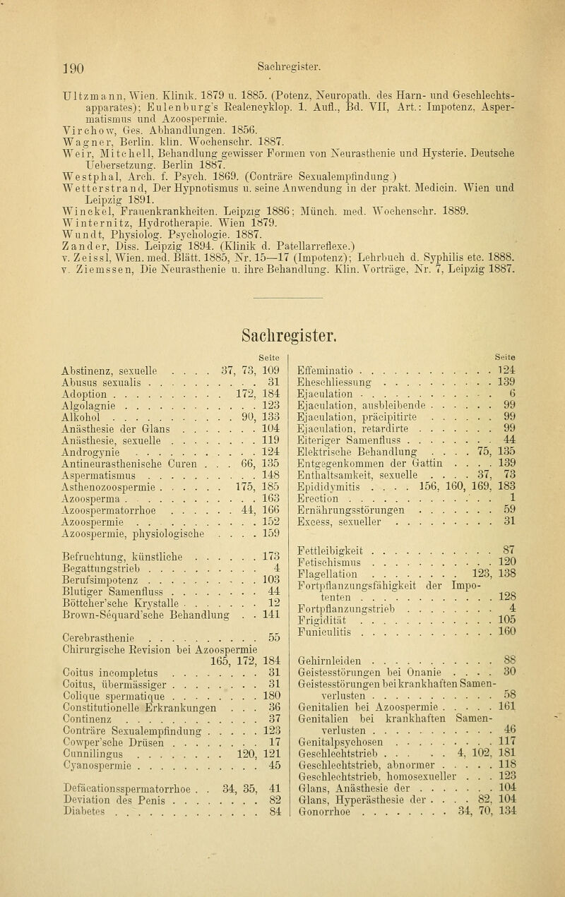 Ultzmann, Wien. Klinik. 1879 u. 1885. (Potenz, NeuroiDath. des Harn- und Gresehleehts- apparates); Eulenburg's Eealeneyklop. 1. Aufl., Bd. VII, Art.: Impotenz, Asper- matisüius und Azoospermie. Virehow, Gres. Abhandlungen. 1856. Wagner, Berlin, klin. Woehensehr. 1887. Weir, Mitchell, Behandlung gewisser Formen von Neurasthenie und Hysterie. Deutsehe Uebersetzung. Berlin 1887. Westphal, Areh. f. Psych. 1869. (Oonträre Sexualempfindung.) Wetterstrand, Der Hypnotismus u. seine Anwendung in der prakt. Mediein. Wien und Leipzig 1891. Winekel, Frauenkrankheiten. Leipzig 1886; Müneh. med. Woehensehr. 1889. Winternitz, Hydrotherapie. Wien 1879. Wundt, Physiolog. Psychologie. 1887. Zander, Diss. Leipzig 1894. (Klinik d. Patellarreflexe.) V. Zeissl, Wien. med. Blatt. 1885, Nr. 15—17 (Impotenz); Lehrbuch d. Syphilis etc. 1888. Y. Ziemssen, Die Neurasthenie u. ihre Behandlung. Klin. Vorträge, Nr. 7, Leipzig 1887. Sachregister. Seite Abstinenz, sexuelle .... 37, 73, 109 Abusus sexualis 31 Adoption 172, 184 Algolagnie 123 Alkohol 90, 133 Anästhesie der Glans 104 Anästhesie, sexuelle 119 Androgynie 124 Antineurasthenisehe Ouren . . . G6, 135 Aspermatismus 148 Asthenozoospermie 175, 185 Azoosperma 163 Azoospermatorrhoe 44, 166 Azoospermie 152 Azoospermie, physiologische .... 159 Befruchtung, künstliche ...... 173 Begattungstrieb 4 Berufsimpotenz - . . 103 Blutiger Samenfluss 44 Bötteher'sche Krystalle 12 Brown-Sequard'sehe Behandlung . . 141 Cerebrasthenie 55 Chirurgische Eevision bei Azoospermie 165, 172, 184 Coitus incompletus 31 Ooitus, übermässiger 31 Colique spermatique 180 Oonstitutionelle Erkrankungen ... 36 Oontinenz 37 Oonträre Sexualempfindung 123 Cowper'sche Drüsen 17 Cunnilingus 120, 121 Cyanospermie 45 Defäcationsspermatorrhoe . . 34, 35, 41 Deviation des Penis 82 Diabetes 84 Seite Effeminatio 124 Ehesehliessung 139 Ejaculation - 6 Ejaeulation, ausbleibende 99 Ejaculation, präeipitirte 99 Ejaeulation, retardirte 99 Eiteriger Samenfluss 44 Elektrische Behandlung .... 75, 135 Entgegenkommen der Gattin .... 139 Enthaltsamkeit, sexuelle .... 37, 73 Epididymitis .... 156, 160, 169, 183 Ereetion ' . . 1 Ernährungsstörungen 59 Excess, sexueller 31 Fettleibigkeit 87 Fetischismus 120 Flagellation 123, 138 Fortpflanzungsfähigkeit der Impo- tenten 128 Fortpflanzungstrieb 4 Frigidität 105 Funieulitis 160 Grehirnleiden 88 Greistesstörungen bei Onanie .... 30 Geistesstörungen bei krankhaften Samen- verlusten 58 Genitalien bei Azoospermie ..... 161 Genitalien bei krankhaften Samen- veiiusten 46 Genitalpsychosen . 117 Geschlechtstrieb 4, 102, 181 Geschlechtstrieb, abnormer 118 Geschlechtstrieb, homosexueller . . . 123 Glans, Anästhesie der 104 Glans, Hyperästhesie der .... 82. 104 Gonorrhoe 34, 70, 134