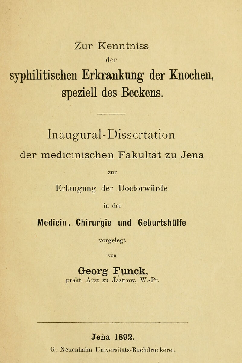 Zur Kenntniss der syphilitischen Erkrankung der Knochen, speziell des Beckens. Inaugural-Dissertation der medicinischen Fakultät zu Jena Erlangung der Doctorwürde in der Medicin, Chirurgie und Geburtshüife vorgelegt Georg Funck, prakt. Arzt zu Jastrow, W.-Pr. Jena 1892. Gr. Neuenhahn Universitäts-Buchdruckerei.