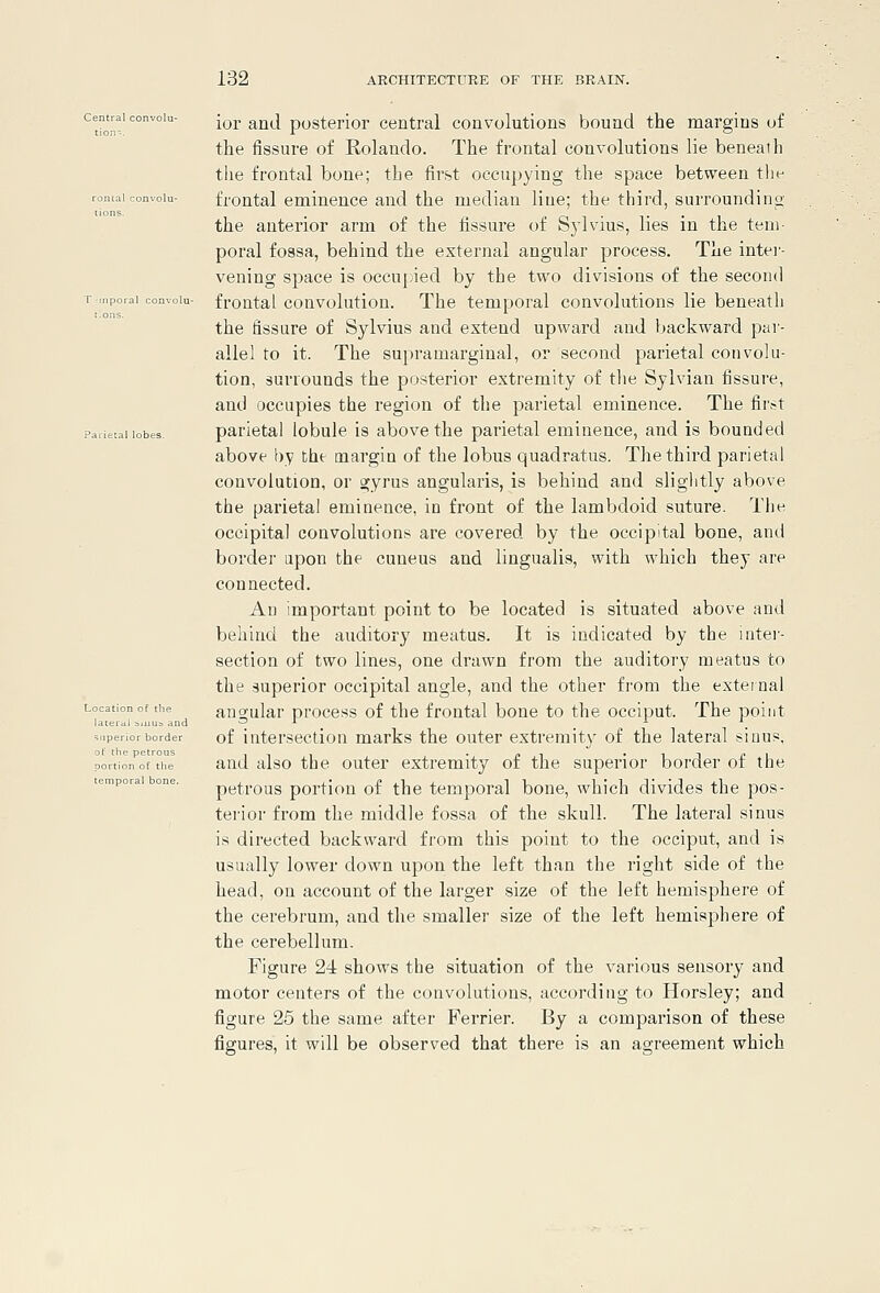 Central convolu Parietal lob^ ior and posterior central convolutions bound the margins of the fissure of Rolando. The frontal convolutions lie beneath the frontal bone; the first occupying the space between the ■°'- frontal eminence and the median line; the third, surrounding the anterior arm of the fissure of Sylvius, lies in the tem- poral fossa, behind the external angular process. The inter- vening space is occupied by the two divisions of the second Mvoiu- frontal convolution. The temporal convolutions lie beneath the fissare of Sylvius and extend upward and backward par- allel to it. The supra marginal, or second parietal convolu- tion, surrounds the posterior extremity of tlie Sylvian fissure, and occupies the region of the parietal eminence. The fir.-t ■s. parietal lobule is above the parietal eminence, and is bounded above by the margin of the lobus quadratus. The third parietal convolution, or gyrus angularis, is behind and slightly above the parietal eminence, in front of the lambdoid suture. Tlie occipital convolutions are covered by the occipital bone, and border upon the cuneus and lingualis, with which they are connected. An important point to be located is situated above and behind the auditory meatus. It is indicated by the inter- section of two lines, one drawn from the auditory meatus to the superior occipital angle, and the other from the external '^ angular process of the frontal bone to the occiput. The point border of iiitersectlon marks the outer extremity of the lateral siuus, and also the outer extremity of the superior border of the petrous portion of the temporal bone, which divides the pos- terior from the middle fossa of the skull. The lateral sinus is directed backward from this point to the occiput, and is usually lower down upon the left than the right side of the head, on account of the larger size of the left hemisphere of the cerebrum, and the smaller size of the left hemisphere of the cerebellum. Figure 24 shows the situation of the various sensory and motor centers of the convolutions, according to Horsley; and figure 25 the same after Ferrier. By a comparison of these figures, it will be observed that there is an agreement which ; pet; m of the )ral bone,