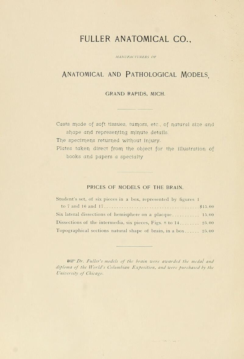 FULLER ANATOMICAL CO., MANUFACTURERS OF ANATOMICAL AND PATHOLOGICAL MODELS, GRAND RAPIDS, MICH. Casts nqade of soft tissues, ttinqors, etc., of natural size aqd sl^ape arid representing niiriute details. Tl^e specirnens returned ■wit]:]out injury. Plates taKen direct frorn tl^e object for tl^e illustration of booKs and papers a specialty PRICES OF MODELS OF THE BRAIN. Student's set, of six pieces in a box, represented b}' figures 1 to 7 and 16 and 17 $15.00 Six lateral dissections of hemispliere on a placque 15.00 Dissections of the intermedia, six pieces. Figs. 8 to 14- 25.00 Topographical sections natural shape of brain, in a box -25.00 i&°Dr. Fuller's models of the brain were awarded the medal and diploma of the World's Columbian Exposition, and were purchased bv the University of Chicago.