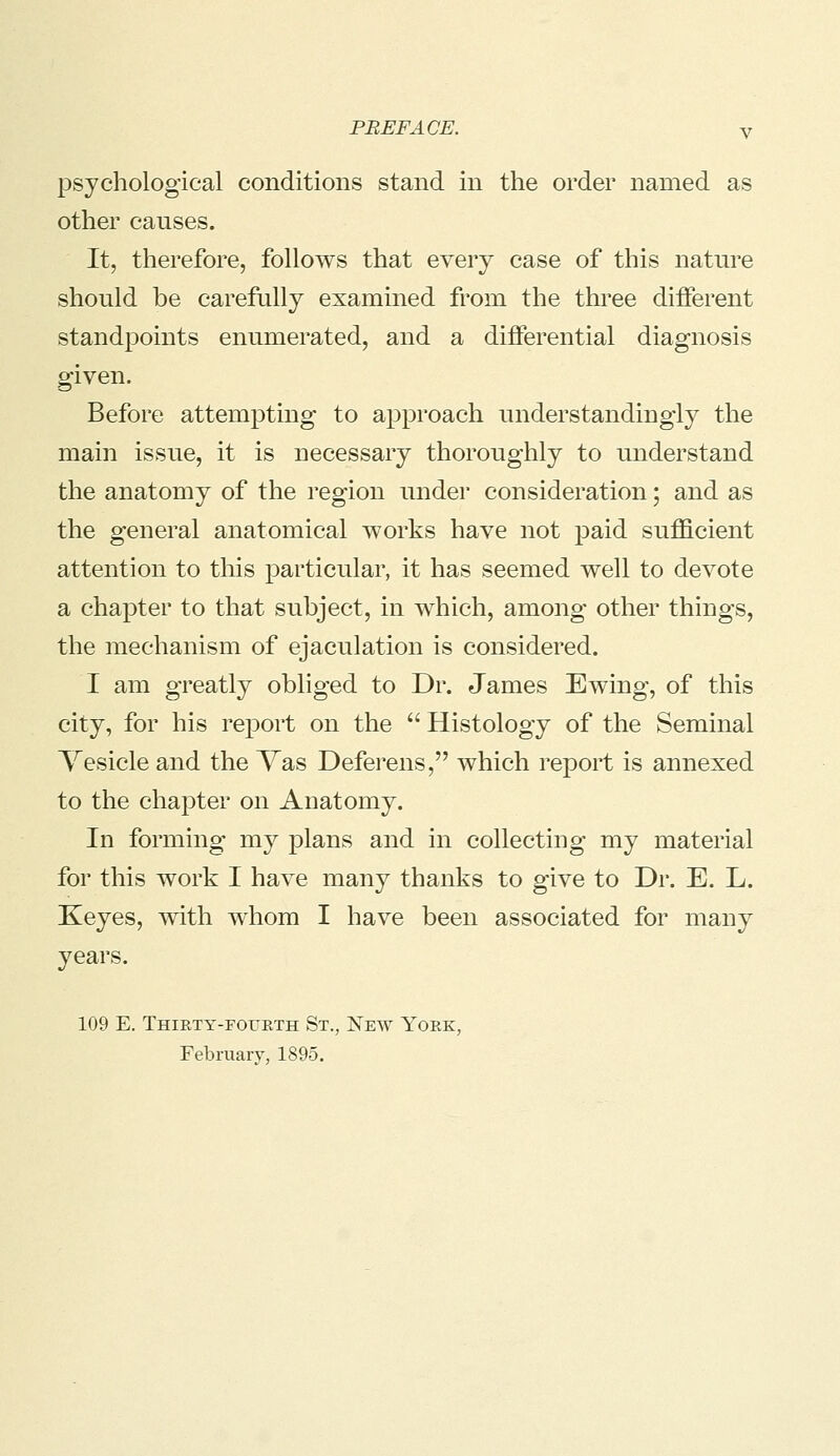 psychological conditions stand in the order named as other causes. It, therefore, follows that every case of this nature shonld be carefully examined from the three different standpoints enumerated, and a differential diagnosis given. Before attempting to approach nnderstandingly the main issue, it is necessary thoroughly to understand the anatomy of the region under consideration; and as the general anatomical works have not paid sufficient attention to this particular, it has seemed well to devote a chapter to that subject, in which, among other things, the mechanism of ejaculation is considered. I am greatly obliged to Dr. James Ewing, of this city, for his report on the  Histology of the Seminal Vesicle and the Vas Deferens, which report is annexed to the chapter on Anatomy. In forming my plans and in collecting my material for this work I have many thanks to give to Dr. E. L. Xeyes, with whom I have been associated for many years. 109 E. Thiety-foueth St., New Yoek, February, 1895.