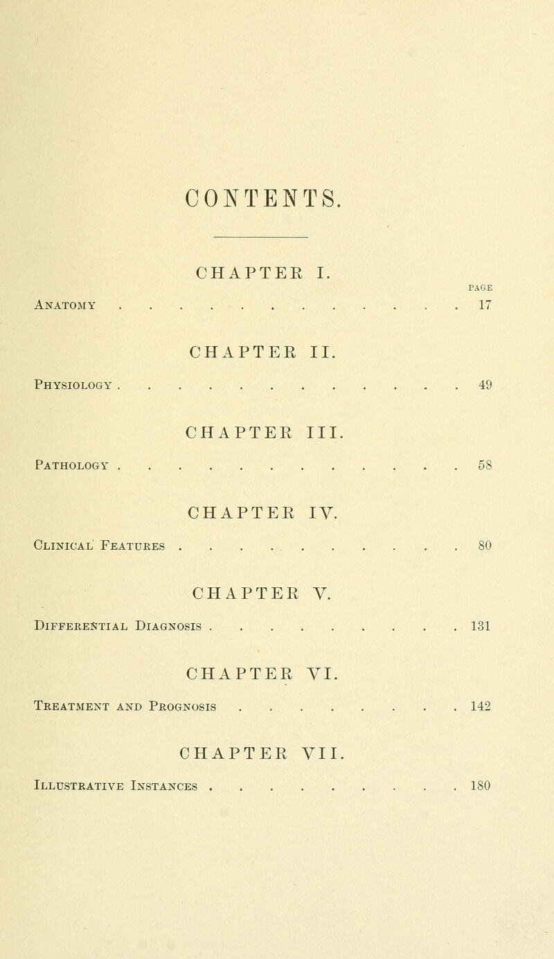 CONTENTS. CHAPTEE I. PAGE Anatomy 17 CHAPTEE II. Physiology 49 CHAPTER III. Pathology 58 CHAPTER IV. Clinical Features 80 CHAPTER V. Differential Diagnosis 131 CHAPTER VI. Treatment and Prognosis 142 CHAPTER VII. Illustrative Instances 180