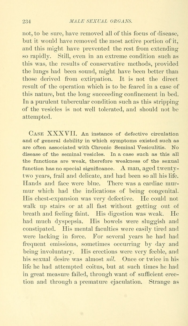 not, to be sure, have removed all of this focus of disease, but it would have removed the most active portion of it, and this might have prevented the rest from extending so rapidly. Still, even in an extreme condition such as this was, the results of conservative methods, provided the lungs had been sound, might have been better than those derived from extirpation. It is not the direct result of the operation which is to be feared in a case of this nature, but the long succeeding confinement in bed. In a purulent tubercular condition such as this stripping of the vesicles is not well tolerated, and should not be attempted. CASE XXXVII. An instance of defective circulation and of general debility in ■which symptoms existed such as are often associated with Chronic Seminal Vesiculitis. No disease of the seminal vesicles. In a case such as this all the functions are weak, therefore weakness of the sexual function has no special significance. A man, aged twenty- two years, frail and delicate, and had been so all his life. Hands and face were blue. There was a cardiac mur- mur which had the indications of being congenital. His chest-expansion was very defective. He could not walk up stairs or at all fast without getting out of breath and feeling faint. His digestion was weak. He had much dyspepsia. His bowels were sluggish and constipated. His mental faculties were easily tired and were lacking in force. For several years he had had frequent emissions, sometimes occurring by day and being involuntary. His erections were very feeble, and his sexual desire was almost nil. Once or twice in his life he had attempted coitus, but at such times he had in great measure failed, through want of sufficient erec- tion and through a premature ejaculation. Strange as