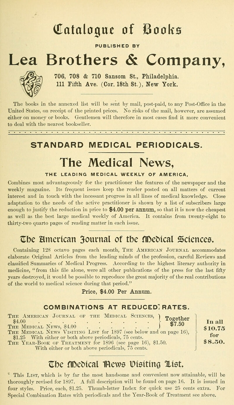 Catalogue of Books PUBLISHED BY Lea Brothers & Company, 706, 708 & 710 Sansom St., Philadelphia. Ill Fifth Ave. (Cor. 18th St.), New York. The books in the annexed list will be sent by mail, post-paid, to any Post-Office in the United States, on receipt of the printed prices. Is o risks of the mail, however, are assumed either on money or books. Gentlemen will therefore in most cases find it more convenient to deal with the nearest bookseller. STANDARD MEDICAL PERIODICALS. The Medical News, THE LEADING MEDICAL WEEKLY OF AMERICA, Combines most advantageously for the practitioner the features of the newspaper and the weekly magazine. Its frequent issues keep the reader posted on all matters of current interest and in touch with the incessant progress in all lines of medical knowledge. Close adaptation to the needs of the active practitioner is shown by a list of subscribers large enough to justify the reduction in price to $4.00 per annum, so that it is now the cheapest as well as the best large medical weekly of America. It contains from twenty-eight to thirty-two quarto pages of reading matter in each issue. Zbe Hmerican 3ournal of tbe flDebical Sciencee* Containing 128 octavo pages each month, The American Journal accommodates elaborate Original Articles from the leading minds of the profession, careful Reviews and classified Summaries of Medical Progress. According to the highest literary authority in medicine,  from this file alone, were all other publications of the press for the last fifty years destroyed, it would be possible to reproduce the great majority of the real contributions of the world to medical science during that period. Price, $4.00 Per Annum. COMBINATIONS AT REDUCED^ RATES. The American Journal of the Medical Sciences, 1 m„„„4.-i,„„ «4nn I Together $4.00 $7.50 The Medical News, $4.00 The Medical News Visiting List for 1897 (see below and on page 16), $1.25 With either or both above periodicals, 75 cents. The Year-Book of Treatment for 1896 (see page 16), $1.50. $8.50. With either or both above periodicals, 75 cents. J In all $10.75 for Zbe flfteMcal 1Rews IDieiting %\et ' This List, which is by far the most handsome and convenient now attainable, will be thoroughly revised for 1897. A full description will be found on page 16. It is issued in four styles. Price, each, $1.25. Thumb-letter Index for quick use 25 cents extra. For Special Combination Rates with periodicals and the Year-Book of Treatment see above.