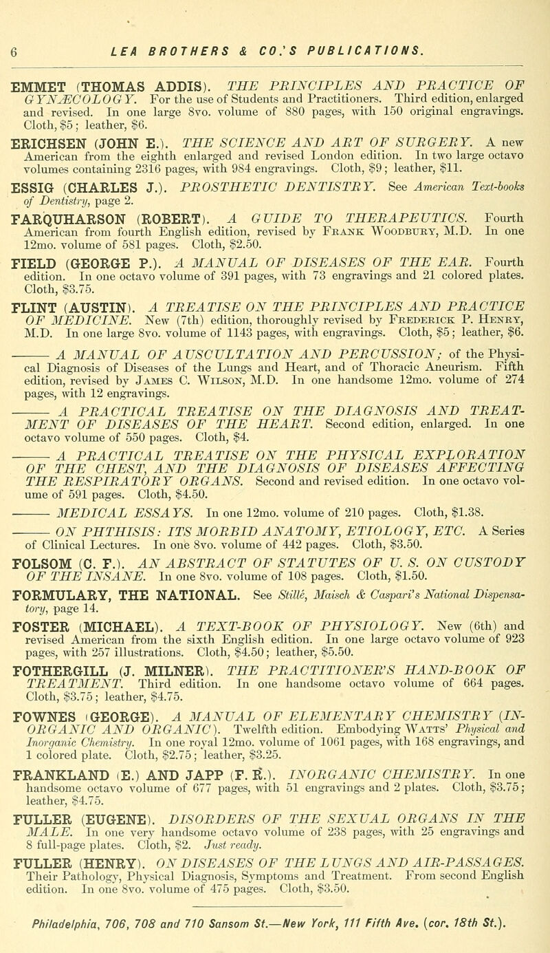 EMMET (THOMAS ADDIS). THE PRINCIPLES AND PRACTICE OF C YNJECOL OGY. For the use of Students and Practitioners. Third edition, enlarged and revised. In one large 8vo. volume of 880 pages, with 150 original engravings. Cloth, $5 ; leather, $6. ERICHSEN (JOHN E.). THE SCIENCE AND ART OF SURGERY. A new American from the eighth enlarged and revised London edition. In two large octavo volumes containing 2316 pages, with 984 engravings. Cloth, $9; leather, $11. ESSIG (CHARLES J.). PROSTHETIC DENTISTRY. See American Text-books of Dentistry, page 2. FARQUHARSON (ROBERT). A GUIDE TO THERAPEUTICS. Fourth American from fourth English edition, revised by Frank Woodbury, M.D. In one 12mo. volume of 581 pages. Cloth, $2.50. FIELD (GEORGE P.). A MANUAL OF DISEASES OF THE EAR. Fourth edition. In one octavo volume of 391 pages, with 73 engravings and 21 colored plates. Cloth, $3.75. FLINT (AUSTIN). A TREATISE ON THE PRINCIPLES AND PRACTICE OF MEDICINE. New (7th) edition, thoroughly revised by Frederick P. Henry, M.D. In one large 8vo. volume of 1143 pages, with engravings. Cloth, $5; leather, $6. A MANUAL OF AUSCULTATION AND PERCUSSION; of the Physi- cal Diagnosis of Diseases of the Lungs and Heart, and of Thoracic Aneurism. Fifth edition, revised by James C. Wilson, M.D. In one handsome 12mo. volume of 274 pages, with 12 engravings. A PRACTICAL TREATISE ON THE DIAGNOSIS AND TREAT- MENT OF DISEASES OF THE HEART. Second edition, enlarged. In one octavo volume of 550 pages. Cloth, $4. A PRACTICAL TREATISE ON THE PHYSICAL EXPLORATION OF THE CHEST, AND THE DIAGNOSIS OF DISEASES AFFECTING THE RESPIRATOR Y ORGANS. Second and revised edition. In one octavo vol- ume of 591 pages. Cloth, $4.50. MEDICAL ESSAYS. In one 12mo. volume of 210 pages. Cloth, $1.38. ON PHTHISIS: ITS MORBID ANATOMY, ETIOLOGY, ETC. A Series of Clinical Lectures. In one 8vo. volume of 442 pages. Cloth, $3.50. FOLSOM (C. F.). AN ABSTRACT OF STATUTES OF U. S. ON CUSTODY OF THE INSANE. In one 8vo. volume of 108 pages. Cloth, $1.50. FORMULARY, THE NATIONAL. See Stille, Maisch & Caspari's National Dispensa- tory, page 14. FOSTER (MICHAEL). A TEXT-BOOK OF PHYSIOLOGY. New (6th) and revised American from the sixth English edition. In one large octavo volume of 923 pages, with 257 illustrations. Cloth, $4.50; leather, $5.50. FOTHERGILL (J. MILNER). THE PRACTITIONER'S HAND-BOOK OF TREATMENT. Third edition. In one handsome octavo volume of 664 pages. Cloth, $3.75 ; leather, $4.75. FOWNES (GEORGE). A MANUAL OF ELEMENTARY CHEMISTRY (IN- ORGANIC AND ORGANIC). Twelfth edition. Embodying Watts' Physical and Inorganic Chemistry. In one royal 12mo. volume of 1061 pages, with 168 engravings, and 1 colored plate. Cloth, $2.75; leather, $3.25. FRANKLAND (E.) AND JAPP (F. R\). INORGANIC CHEMISTRY. In one handsome octavo volume of 677 pages, with 51 engravings and 2 plates. Cloth, $3.75 ; leather, $4.75. FULLER (EUGENE). DISORDERS OF THE SEXUAL ORGANS IN THE MALE. In one very handsome octavo volume of 238 pages, with 25 engravings and 8 full-page plates. Cloth, $2. Just ready. FULLER (HENRY). ON DISEASES OF THE L UNGS AND AIR-PASS A GES. Their Pathology, Physical Diagnosis, Symptoms and Treatment. From second English edition. In one 8vo. volume of 475 pages. Cloth, $3.50.