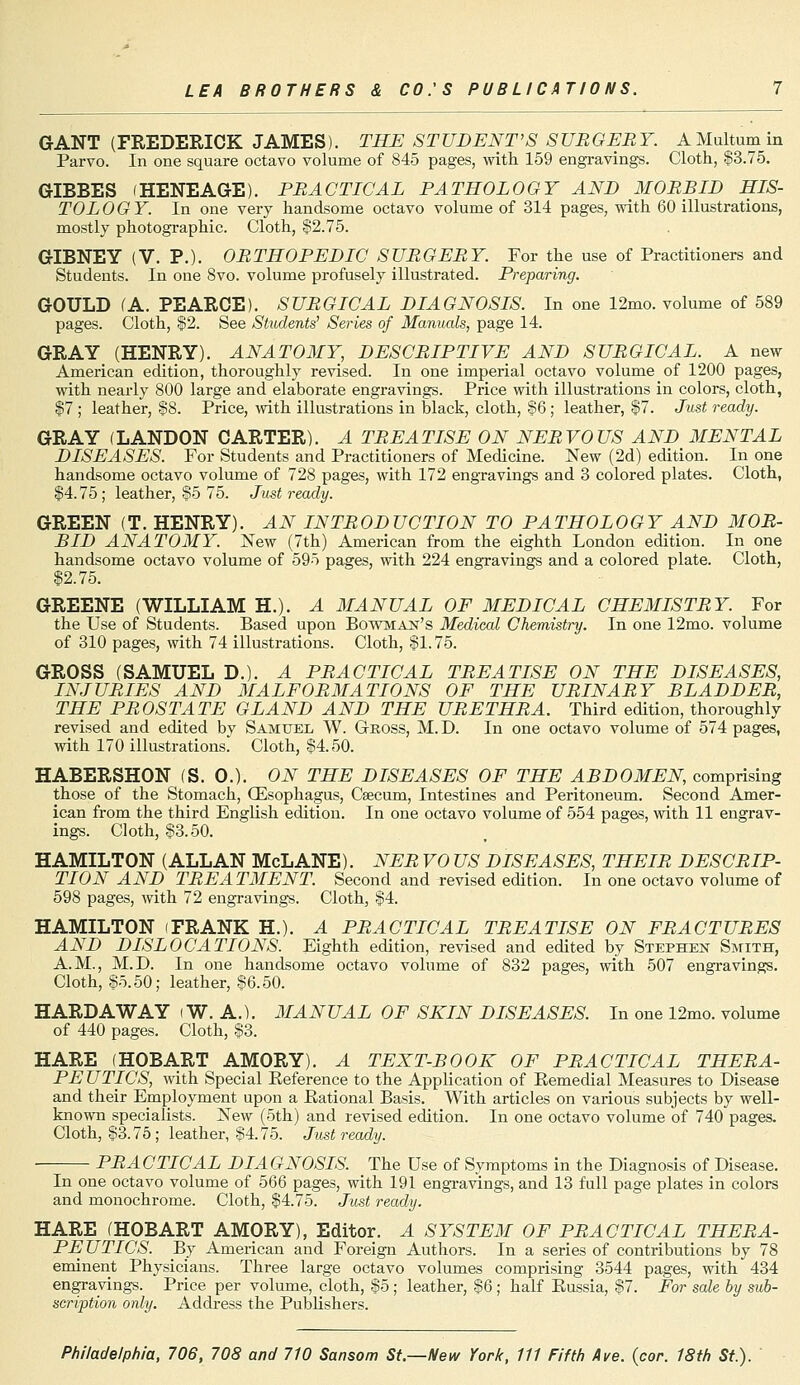 GANT (FREDERICK JAMES). THE STUDENT'S SURGERY. AMultumin Parvo. In one square octavo volume of 845 pages, with 159 engravings. Cloth, $3.75. GIBBES (HENEAGE). PRACTICAL PATHOLOGY AND MORBID HIS- TOLOGY. In one very handsome octavo volume of 314 pages, with 60 illustrations, mostly photographic. Cloth, $2.75. GIBNEY (V. P.). ORTHOPEDIC SURGERY. For the use of Practitioners and Students. In one 8vo. volume profusely illustrated. Preparing. GOULD (A. PEARCE). SURGICAL DIAGNOSIS. In one 12mo. volume of 589 pages. Cloth, §2. See Students' Series of Manuals, page 14. GRAY (HENRY). ANATOMY, DESCRIPTIVE AND SURGICAL. A new American edition, thoroughly revised. In one imperial octavo volume of 1200 pages, with nearly 800 large and elaborate engravings. Price with illustrations in colors, cloth, $7 ; leather, $8. Price, with illustrations in black, cloth, §6; leather, $7. Just ready. GRAY (LANDON CARTER). A TREATISE ON NERVOUS AND MENTAL DISEASES. For Students and Practitioners of Medicine. New (2d) edition. In one handsome octavo volume of 728 pages, with 172 engravings and 3 colored plates. Cloth, $4.75 ; leather, §5 75. Just ready. GREEN (T. HENRY). AN INTRODUCTION TO PATHOLOGY AND MOR- BID ANATOMY. New (7th) American from the eighth London edition. In one handsome octavo volume of 595 pages, with 224 engravings and a colored plate. Cloth, $2.75. GREENE (WILLIAM H.). A MANUAL OF MEDICAL CHEMISTRY. For the Use of Students. Based upon Bowman's Medical Chemistry. In one 12mo. volume of 310 pages, with 74 illustrations. Cloth, $1.75. GROSS (SAMUEL D.). A PRACTICAL TREATISE ON THE DISEASES, INJURIES AND MALFORMATIONS OF THE URINARY BLADDER, THE PROSTATE GLAND AND THE URETHRA. Third edition, thoroughly revised and edited bv Samitee W. Gross, M. D. In one octavo volume of 574 pages, with 170 illustrations' Cloth, §4.50. HABERSHON (S. 0.). ON THE DISEASES OF THE ABDOMEN, comprising those of the Stomach, (Esophagus, Caecum, Intestines and Peritoneum. Second Amer- ican from the third English edition. In one octavo volume of 554 pages, with 11 engrav- ings. Cloth, §3.50. HAMILTON (ALLAN McLANE). NER VO US DISEASES, THEIR DESCRIP- TION AND TREATMENT. Second and revised edition. In one octavo volume of 598 pages, with 72 engravings. Cloth, $4. HAMILTON (FRANK H.). A PRACTICAL TREATISE ON FRACTURES AND DISLOCATIONS. Eighth edition, revised and edited by Stephen Smith, A.M., M.D. In one handsome octavo volume of 832 pages, with 507 engravings. Cloth, §5.50; leather, §6.50. HARD AW AY i W. A.). MANUAL OF SKIN DISEASES. In one 12mo. volume of 440 pages. Cloth, §3. HARE (HOBART AMORY). A TEXT-BOOK OF PRACTICAL THERA- PE UTICS, with Special Reference to the Application of Remedial Measures to Disease and their Employment upon a Rational Basis. With articles on various subjects by well- known specialists. New (5th) and revised edition. In one octavo volume of 740 pages. Cloth, §3.75; leather, §4.75. Just ready. PR A CTICAL DIA GNOSIS. The Use of Symptoms in the Diagnosis of Disease. In one octavo volume of 566 pages, with 191 engravings, and 13 full page plates in colors and monochrome. Cloth, §4.75. Just ready. HARE (HOBART AMORY), Editor. A SYSTEM OF PRACTICAL THERA- PEUTICS. By American and Foreign Authors. In a series of contributions by 78 eminent Physicians. Three large octavo volumes comprising 3544 pages, with 434 engravings. Price per volume, cloth, §5 ; leather, §6 ; half Russia, §7. For sale by sub- scription only. Address the Publishers.