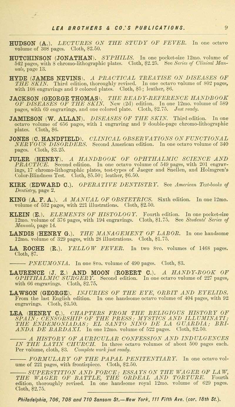 HUDSON (A.). LECTURES ON THE STUDY OF FEVER. In one octavo volume of 308 pages. Cloth, 82.50. HUTCHINSON (JONATHAN). SYPHILIS. In one pocket-size 12mo. volume of 542 pages, with 8 chromo-lithographic plates. Cloth, S2.25. See Series of Clinical Man- uals, page 13. HYDE (JAMES NEVINS). A PRACTICAL TREATISE ON DISEASES OF THE SKIN. Third edition, thoroughly revised. In one octavo volume of 802 pages, with 108 engravings and 9 colored plates. Cloth, So ; leather, $6. JACKSON (GEORGE THOMAS). THE READ Y-REFERENCE HANDB 0 OK OF DISEASES OF THE SKIN. New (2d) edition. In one 12mo. volume of 589 pages, with 69 engravings, and one colored plate. Cloth, 82.75. Just re JAMIESON (W. ALLAN). DISEASES OF THE SKIN. Third edition. In one octavo volume of 656 pages, with 1 engraving and 9 double-page chromo-lithographic plates. Cloth, 86. JONES (C. HANDFIELD). CLINICAL OBSERVATIONS ON FUNCTIONAL NERVOUS DISORDERS. Second American edition. In one octavo volume of 340 pages. Cloth, 83.25. JULER (HENRY). A HANDBOOK OF OPHTHALMIC SCIENCE AND PRACTICE. Second edition. In one octavo volume of 549 pages, with 201 engrav- ings, 17 chromo-lithographic plates, test-types of Jaeger and Snellen, and Holmgren's Color-Blindness Test. Cloth, So. 50; leather, 86.50. KIRK (EDWARD C). OPERATIVE DENTISTRY. See American Text-books of Dentistry, page 2. KING (A. F. A.). A MANUAL OF OBSTETRICS. Sixth edition. In one 12mo. volume of 532 pages, with 221 illustrations. Cloth, 82.50. KLEIN (E.). ELEMENTS OF HISTOLOGY. Fourth edition. In one pocket-size 12mo. volume of 376 pages, with 194 engravings. Cloth, 81-75. See Students' Series of Manuals, page 14. LANDIS (HENRY G.). THE MANAGEMENT OF LABOR. In one handsome 12mo. volume of 329 pages, with 28 illustrations. Cloth, 81-75. LA ROCHE (R.). YELLOW FEVER. In two 8vo. volumes of 1468 pages. Cloth, 87. PNEUMONIA. In one 8vo. volume of 490 pages. Cloth, 83. LAURENCE (J. Z.) AND MOON (ROBERT C). A HANDY-BOOK OF OPHTHALMIC SURGERY. Second edition. In one octavo volume of 227 pages, with 66 engravings. Cloth, 82.75. LAWSON (GEORGE). INJURIES OF THE EYE, ORBIT AND EYELIDS. From the last English edition. In one handsome octavo volume of 404 pages, with 92 engravings. Cloth, 83.50. LEA (HENRY C). CHAPTERS FROM THE RELIGIOUS HISTORY OF SPAIN; CENSORSHIP OF THE PRESS; MYSTICS AND ILLUMINATI; THE ENDEMONIADAS; EL SANTO NINO DE LA GUARDIA; BRI- ANDA DE BARDAXI. In one 12mo. volume of 522 pages. Cloth, 82.50. A HISTORY OF AURICULAR CONFESSION AND INDULGENCES IN THE LATIN CHURCH. In three octavo volumes of about 500 pages each. Per volume, cloth, 83. Complete vjorkjust ready. FORMULARY OF THE PAPAL PENITENTIARY. In one octavo vol- ume of 221 pages, with frontispiece. Cloth, 82.50. SUPERSTITION AND FORCE; ESSAYS ON THE WAGER OF LAW, THE WAGER OF BATTLE, THE ORDEAL AND TORTURE. Fourth edition, thoroughly revised. In one handsome royal 12mo. volume of 629 pages. Cloth, 82.75.