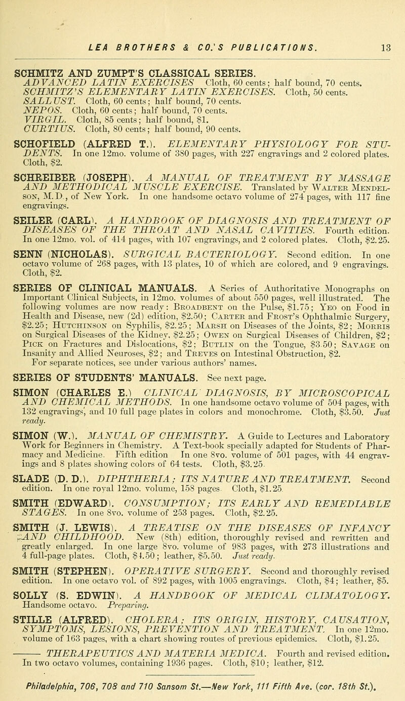 SCHMITZ AND ZUMPT'S CLASSICAL SERIES. ADVANCED LATIN EXERCISES Cloth, 60 cents; half bound, 70 cents. SCHMITZ'S ELEMENTARY LATIN EXERCISES. Cloth, 50 cents. SALLUST. Cloth, 60 cents; half bound, 70 cents. NEPOS. Cloth, 60 cents; half bound, 70 cents. VIRGIL. Cloth, 85 cents; half bound, $1. CURTIUS. Cloth, 80 cents; half bound, 90 cents. SCHOFIELD (ALFRED T.). ELEMENTARY PHYSIOLOGY FOR STU- DENTS. In one 12mo. volume of 380 pages, with 227 engravings and 2 colored plates. Cloth, §2. SCHREIBER (JOSEPH). A MANUAL OF TREATMENT BY MASSAGE AND METHODICAL MUSCLE EXERCISE. Translated by Walter Mendel- son, M.D., of New York. In one handsome octavo volume of 274 pages, with 117 fine engravings. SEILER (CARL\ A HANDBOOK OF DIAGNOSIS AND TREATMENT OF DISEASES OF THE THROAT AND NASAL CAVITIES. Fourth edition. In one 12mo. vol. of 414 pages, with 107 engravings, and 2 colored plates. Cloth, $2.25. SENN (NICHOLAS). SURGICAL BACTERIOLOGY. Second edition. In one octavo volume of 268 pages, with 13 plates, 10 of which are colored, and 9 engravings. Cloth, §2. SERIES OF CLINICAL MANUALS. A Series of Authoritative Monographs on Important Clinical Subjects, in 12mo. volumes of about 550 pages, well illustrated. The following volumes are now ready: Broadbent on the Pulse, $1.75; Yeo on Food in Health and Disease, new (2d) edition, $2.50; Carter and Frost's Ophthalmic Surgery, $2.25; Hutchinson on Syphilis, $2.25; Marsh on Diseases of the Joints, $2; Morris on Surgical Diseases of the Kidney, $2.25; Owen on Surgical Diseases of Children, $2; Pick on Fractures and Dislocations, $2; Butlin on the Tongue, $350; Savage on Insanity and Allied Neuroses, $2; and Treves on Intestinal Obstruction, $2. For separate notices, see under various authors' names. SERIES OF STUDENTS' MANUALS. See next page. SIMON (CHARLES E.) CLINICAL DIAGNOSIS, BY MICROSCOPICAL AND CHEMICAL METHODS. In one handsome octavo volume of 504 pages, with 132 engravings', and 10 full page plates in colors and monochrome. Cloth, $3.50. Just ready. SIMON (W.).t MANUAL OF CHEMISTRY. A Guide to Lectures and Laboratory Work for Beginners in Chemistry. A Text-book specially adapted for Students of Phar- macy and Medicine. Fifth edition In one 8vo. volume of 501 pages, with 44 engrav- ings and 8 plates showing colors of 64 tests. Cloth, $3.25- SLADE (D. D.). DIPHTHERIA ; ITS NATURE AND TREATMENT. Second edition. In one royal 12mo. volume, 158 pages. Cloth, $1.25. SMITH (EDWARD). CONSUMPTION; ITS EARLY AND REMEDIABLE STAGES. In one 8vo. volume of 253 pages. Cloth, $2.25. SMITH (J. LEWIS). A TREATISE ON THE DISEASES OF INFANCY rAND CHILDHOOD. New (8th) edition, thoroughly revised and rewritten and greatly enlarged. In one large 8vo. volume of 983 pages, with 273 illustrations and 4 full-page plates. Cloth, $1.50 ; leather, $5.50. Just ready. SMITH (STEPHEN). OPERATIVE SURGERY. Second and thoroughly revised edition. In one octavo vol. of 892 pages, with 1005 engravings. Cloth, $4; leather, $5. SOLLY (S. EDWIN). A HANDBOOK OF MEDICAL CLIMATOLOGY. Handsome octavo. Preparing. STILLE (ALFRED). CHOLERA; ITS ORIGIN, HISTORY, CAUSATION, SYMPTOMS, LESIONS, PREVENTION AND TREATMENT. In one 12mo. volume of 163 pages, with a chart showing routes of previous epidemics. Cloth, $1.25. THERAPEUTICS AND MATERIA MEDIC A. Fourth and revised edition. In two octavo volumes, containing 1936 pages. Cloth, $10; leather, $12.