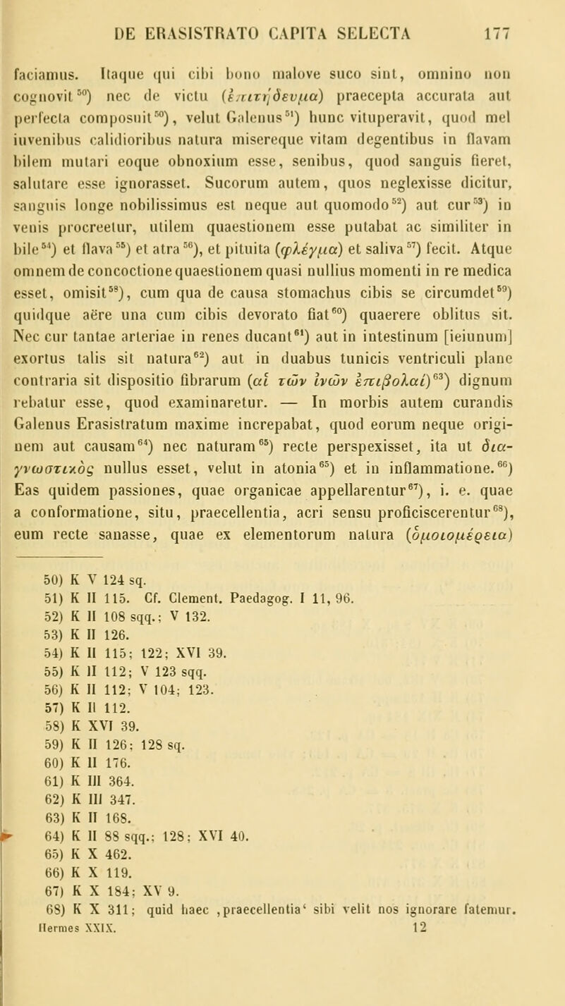 faciamus. Itaque (jui cihi bono malove suco siut, omnino qod coguovit50) nec de victu (LriTijdev/ia) praecepta accurata aut perfecta composnit50), velut Galenus) hunc vituperavit, quod mel iuvenibus calidioribus natura misereque vitam degentibus in flavam bilem mutari eoque obnoxium esse, senibus, quod sanguis fieret, salutare esse ignorasset. Sucorum autem, quos neglexisse dicitur, saugnis louge nobilissimus est neque aut quomodo52) aut cur58) in veuis procreetur, utileni quaestionem esse putabat ac similiter in bile54) et llava55) et atra56), et pituita (cpley/.ia) et saliva57) fecit. Atque omnemdeconcoctionequaeslionemquasi nullius momenti in re medica esset, omisit58), cum qua de causa stomachus cibis se circumdet69) quidque aere una cum cibis devorato fiat60) quaerere oblitus sit. Nec cur tantae arteriae in renes ducant61) aut in intestinum [ieiunum] exortus talis sit natura62) aut in duabus tunicis ventriculi planc contraria sit dispositio fibrarum (al xcov Ivchv eTtifiolai)63) dignum rebatur esse, quod examinaretur. — In morbis autem curandis Galenus Erasistratum maxime increpabat, quod eorum neque origi- nem aut causam64) nec naturam65) recte perspexisset, ita ut dia- yvu)OTc/.dg nullus esset, velut in atonia65) et in inflammatione.66) Eas quidem passiones, quae organicae appellarentur67), i. e. quae a conformatione, situ, praecellentia, acri sensu proficiscerentur68), eum recte sanasse, quae ex elementorum natura (o/ioio/ieoeia) 50) K V 124 sq. 51) K II 115. Cf. Clement. Paedagog. I 11,96. 52) K II 108 sqq.; V 132. 53) K II 126. 54) K II 115; 122; XVI 39. 55) K II 112; V 123 sqq. 56) K II 112; V 104; 123. 57) K II 112. 58) K XVI 39. 59) K II 126; 128 sq. 60) K II 176. 61) K III 364. 62) K III 347. 63) K II 168. 64) K II 88sqq.; 128; XVI 40. 65) K X 462. 66) K X 119. 67) K X 184; XV 9. 68) K X 311; quid haec , praecellentia' sibi velit nos ignorare fatemur. Uermes XXIX. 12