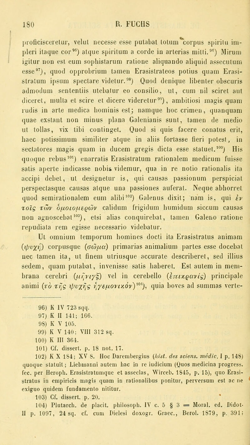 proficiscerelur, velut necesse esse putabat totum corpus spirilu im- pleri itaque cor96) atque spiritum a corde in arterias milli.96) Mirum igitur non est eum sophistarum ratione aliquando aliquid assecutum esse97), quod opprobrium tamen Erasistrateos potius quam Erasi- stratum ipsum spectare videtur.98) Quod denique libenter obscuris admodum sententiis utebatur eo consilio, ut, cum nil sciret aut diceret, mulla et scire et dicere videretur99), ambitiosi magis quam rudis in arte medica hominis est; namque hoccrimen, quanquam quae exstant non minus plana Galenianis sunt, tamen de medio ut tollas, vix tibi continget. Quod si quis facere conatus erit, haec potissimum similiter atque in aliis fortasse fieri potest, in sectatores magis quam in ducem gregis dicla esse statuet.100) His quoque rebus101) enarratis Erasistratum rationalem medicum fuisse satis aperte indicasse nobii videmur, qua in re notio rationalis ita accipi debel, ut designetur is, qui causas passionum perspiciat perspectasque causas atque una passiones auferat. Neque abhorret quod semirationalem eum alibi102) Galenus dixit; nam is, qui ev xolg %Cov o/Aoiojit£Qcov calidum frigidum humidum siccum causas non agnoscebat103), etsi alias conquirebat, tamen Galeno ratione repudiata rem egisse necessario videbatur. Ut omnium temporum homines docti ita Erasistratus auimam (ipvyt]) corpusque (aoj/.ta) primarias animalium partes esse docebat nec tamen ila, ut finem utriusque accurate describeret, sed illius sedem, quam putabat, invenisse satis haberet. Est autem in mem- brana cerebri (/.trjiy^) vel in cerebello (e7tixQavig) principale animi (xb ffjg ipvyj[g i]yef.iOvrKOv)i0i), quia boves ad summas verte- 96) K IV 723 sqq. 97) K II 141; 166. 98) K V 105. 99) K V 140; VIII 312 sq. 100) K III 364. 101) Gf. dissert. p. 18 not. 17. 102) K X 184; XV 8. Hoc Darembergius (hist. des sciens. medic. I p. 148) quoque slatuit; Liebmanni autem hac in re iudicium (Quos medicina progress. fec. per Heroph. Erasistratumque et asseclas, Wirceb. 1845, p. 15), quo Erasi- stratus in empiricis magis quam in rationalibus ponitur, perversum est ac ne exiguo quidem fundamento nititur. 103) Gf. dissert. p. 20. 104) Plutarch. de placit. philosoph. IV c. 5 § 3 = Moral. ed. Bidot- II p. 1097, 24 sq. cf. cum Dielesi doxogr. Graec, Berol. 1S79, p. 391;