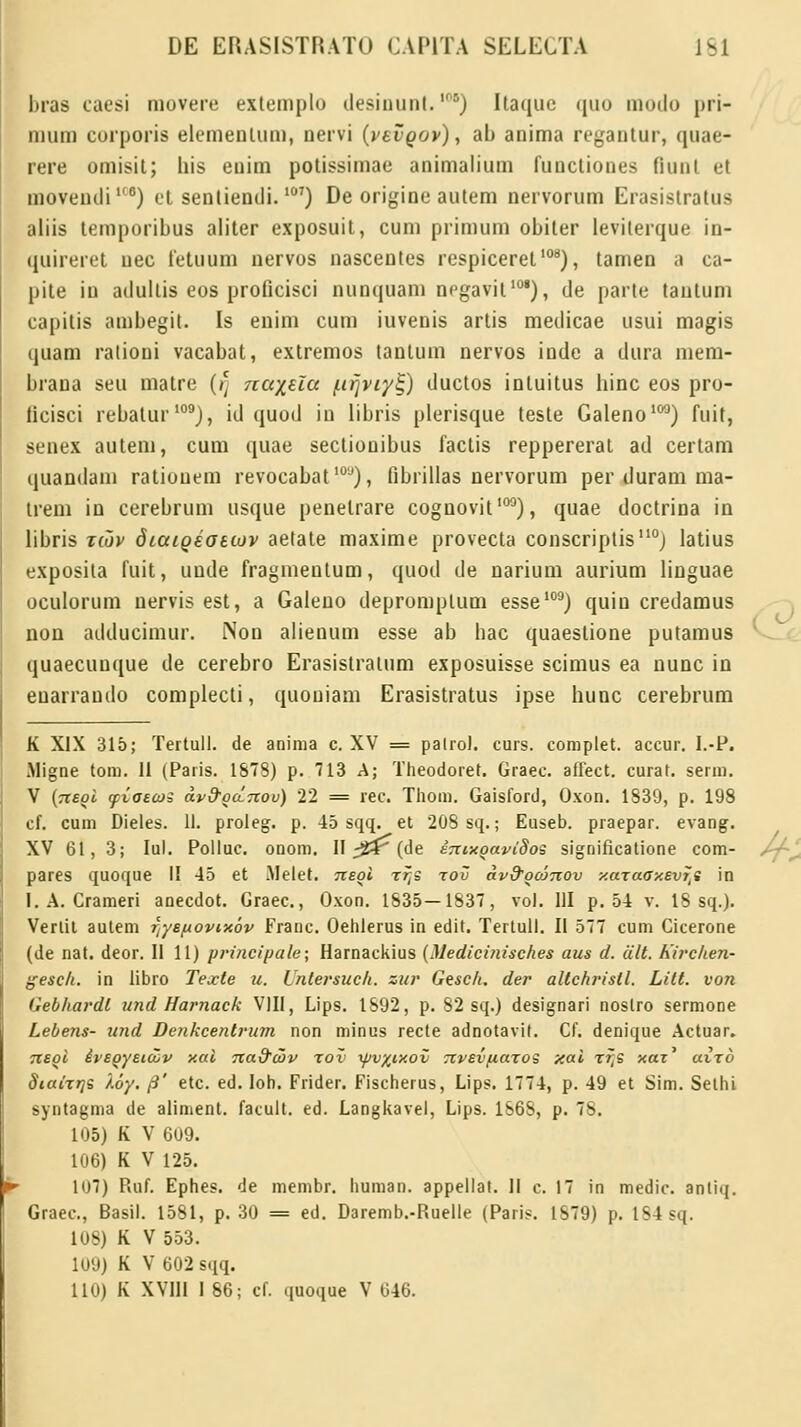 bras caesi niovere extemplo desinunl.') Itaque quo moilo pri- mum corporis elemenlum, nervi (vevoov), ab anima regantur, quae- rere omisil; liis euim potissimae animalium functiones fiunl et moveiKliuo) et sentientli.107) De origine autem nervorum Erasistratus aliis lemporibus aliter exposuit, cum primum obiter leviterque in- quireret uec fetuum nervos nascentes respiceret108), tamen a ca- pite iu ailullis eos proficisci nunquam negavit101), de parte tautum capitis ambegit. Is enim cum iuvenis artis medicae usui magis quam rationi vacabat, extremos tanlum nervos inde a dura mem- braua seu malre ()] nu%eZct /.ifjviyt;) ductos inluitus liinc eos pro- ticisci rebalur109), id quod in libris plerisque teste Galeno103) fuit, senex autem, cum quae sectionibus factis reppererat ad certam quandam rationem revocabat10u), fibrillas nervorum per duram ma- trem in cerebrum usque penelrare cognovit100), quae doctrina in libris tcov diuioeottov aetate maxime provecta conscriptis110; latius exposita fuit, unde fragmeutum, quod de narium aurium linguae oculorum uervis est, a Galeuo depromplum esse109) quin credamus non adducimur. Non alienum esse ab hac quaestione putamus quaecuuque de cerebro Erasistralum exposuisse scimus ea nunc in euarraudo complecti, quouiam Erasistratus ipse hunc cerebrum K XIX 315; Tertull. de anima c. XV = palrol. curs. complet. accur. I.-P. Migne tom. 11 (Paris. 1878) p. 713 A; Theodoret. Graec. affect. curat. serm. V (tieoI (piaacos dv&ga.nov) 22 = rec. Thom. Gaisford, Oxon. 1839, p. 198 cf. cum Dieles. 11. proteg. p. 45 sqq. et 208 sq.; Euseb. praepar. evang. XV 61, 3; Iul. Polluc. onom. Il^r (de eTuxgaviSos significatione com- pares quoque II 45 et .Melet. negi rf,s rov dv&goinov xaraaxevfts in I. A. Crameri anecdot. Graec, Oxon. 1835—1837, vol. III p. 54 v. 18 sq.). Vertil autem ftye/uovix6v Franc. Oehlerus in edit. Tertull. II 577 cum Cicerone (de nat. deor. II 11) principale; Harnackius (Medicinisches aus d. dlt. hirchen- gesch. in libro Texte u. Unlersuch. zur Gesch. der altchristl. Litt. von Gebhardl und Harnack VIII, Lips. 1892, p. 82 sq.) designari noslro sermone Lebens- und Denkcentrum non minus recte adnotavit. Cf. denique Actuar. ;rfoi ivegyetoZv xai 7tadOJv tov yjv%txov Ttvevfiaros xai rfts xai' airo Siairrjs koy. /3' etc. ed. Ioh. Frider. Fischerus, Lips. 1774, p. 49 et Sim. Setlu syntagma de aliment. facult. ed. Langkavel, Lips. 1868, p. 78. 105) K V 609. 106) K V 125. 107) Ruf. Ephes. de membr. human. appellat. II c. 17 in medic. antiq. Graec, Basil. 1581, p. 30 = ed. Daremb.-Ruelle (Paris. 1S79) p. tS4sq. 108) K V 553. 109) K V 602 sqq. 110) K XVIII 1 86; cf. quoque V 646.