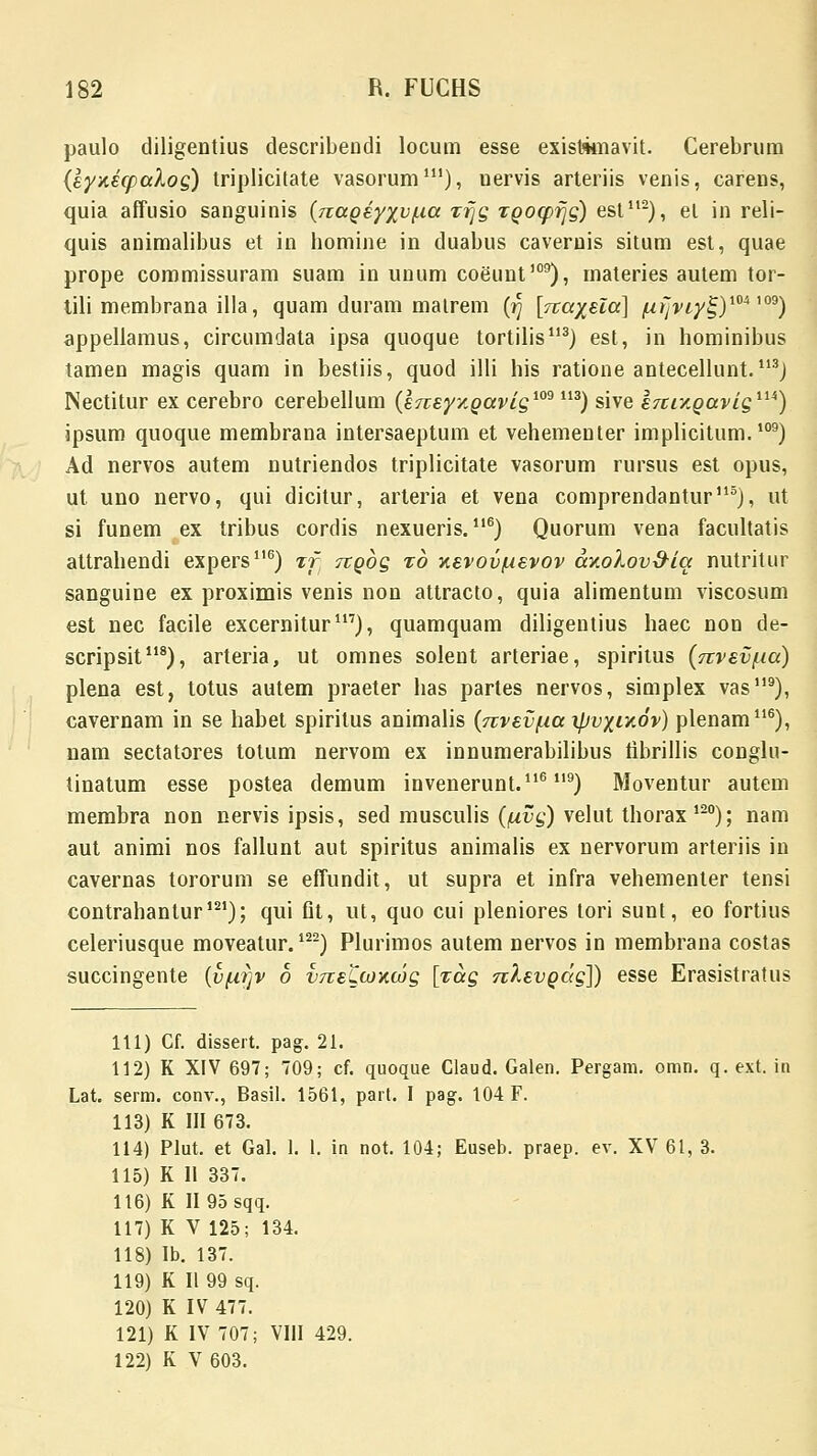paulo diligentius describendi locum esse existamavit. Cerebrura (eyxecpalog) triplicitate vasorum111), uervis arteriis venis, carens, quia affusio sanguinis {naoeyyv/ia zrjg Toocpr~g) est112), el in reli- quis animalibus et in bomine in duabus cavernis situm est, quae prope commissuram suam in unum coeiint109), materies autem tor- tili membrana illa, quam duram matrem (r) [na^eia] /ur~viy!;)m™9) appellamus, circumdata ipsa quoque tortilis113) est, in hominibus tamen magis quam in bestiis, quod illi his ratione antecellunt. 113j Nectitur ex cerebro cerebellum (eTtey/.gavig109113) sive hcty.oavig11*) ipsum quoque membrana intersaeptum et vehementer implicitum.109) Ad nervos autem nutriendos triplicitate vasorum rursus est opus, ut uno nervo, qui dicitur, arteria et vena comprendantur115), ut si funem ex tribus cordis nexueris.116) Quorum vena facultatis attrahendi expers116) %f Ttobg xb xevov/uevov ay.oXov&iq nutritur sanguine ex proximis venis non attracto, quia alimentum viscosum est nec facile excernitur117), quamquam diligentius haec non de- scripsit118), arteria, ut omnes solent arteriae, spiritus (nvev/ia) plena est, totus autem praeter has partes nervos, simplex vas119), cavernam in se habet spiritus animalis (nvev/ia ipvxixov) plenam116), nam sectatores totum nervom ex innumerabilibus fibrillis conglu- tinatum esse postea demum invenerunt.116 ll9) Moventur autem membra non nervis ipsis, sed musculis (fxvg) velut thorax 120); nam aut animi nos fallunt aut spiritus animalis ex nervorum arteriis in cavernas tororum se effundit, ut supra et infra vehementer tensi contrahantur121); qui fit, ut, quo cui pleniores tori sunt, eo fortius celeriusque moveatur.122) Plurimos autem nervos in membrana costas succingente (v/.ir)v 6 vneLcoxwg [xag nXevpdg]) esse Erasistratus 111) Cf. dissert. pag. 21. 112) K XIV 697; 709; cf. quoque Glaud. Galen. Pergam. omn. q. ext. in Lat. serm. conv., Basil. 1561, part. I pag. 104 F. 113) K III 673. 114) Plut. et Gal. 1. 1. in not. 104; Euseb. praep. ev. XV 61, 3. 115) K II 337. 116) K II 95 sqq. 117) K V 125; 134. 118) Ib. 137. 119) K II 99 sq. 120) K IV 477. 121) K IV 707; VIII 429. 122) K V 603.