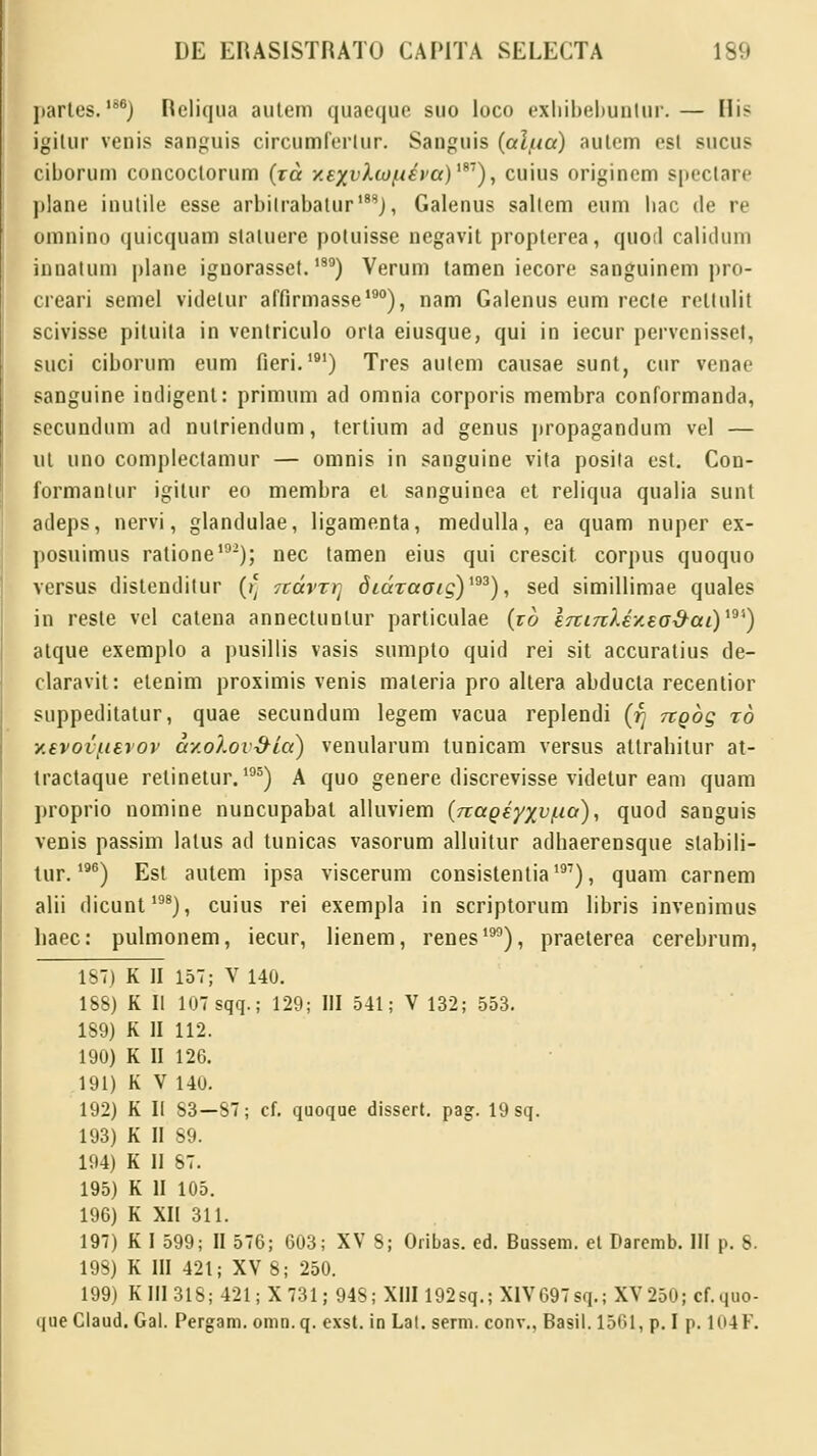jiartes.IS6) Rcliqua autem quaeque suo loco exhibebunlur.— His igitur venis sanguis circumrerlur. Sanguis (al/na) autcm esl sucus ciborum concoctorum (xa y.exvkwftiva)1*1), cuius origincm speclare jilane inutile esse arbilrabalur188), Galenus sallem eum liac de re omnino quicquam staluere potuisse negavit propterea, quort calidum innatum plane iguorasset.189) Verum lamen iecore sanguinem pro- creari semel videlur affirmasse190), nam Galenus eum recte rellulit scivisse pituita in ventriculo orta eiusque, qui in iecur pervenisset, suci ciborum eum fieri.191) Tres aulem causae sunt, cur venae sanguine indigent: primum ad omnia corporis membra conformanda, secundum ad nutriendum, tertium ad genus propagandum vel — ul uno complectamur — omnis in sanguine vita posiia est. Con- formantur igitur eo membra et sanguinea et reliqua qualia sunt adeps, nervi, glandulae, ligamenta, medulla, ea quam nuper ex- posuimus ratione102); nec tamen eius qui crescit corpus quoquo versus distenditur ()] 7cdrTrt diaTaotg)193), sed simillimae quales in reste vel catena annectuntur particulae (zo &rti7ikiy.£o&ai)19') alque exemplo a pusillis vasis sumpto quid rei sit accuratius de- claravit: etenim proximis venis materia pro altera abducla recentior suppeditatur, quae secundum legem vacua replendi (r) tcqoq to y.evoi/tevov ay.olov&ia) venularum tunicam versus attrabitur at- tractaque relinetur.195) A quo genere discrevisse videtur eam quam proprio nomine nuncupabat alluviem (rtagiyxv/na), quod sanguis venis passim latus acl tunicas vasorum alluitur adhaerensque slabili- tur.196) Est autem ipsa viscerum consistentia197), quam carnem alii dicunt198), cuius rei exempla in scriptorum libris invenimus liaec: pulmonem, iecur, lienem, renes190), praeterea cerebrum, 187) K II 157; V 140. 188) K II 107 sqq.; 129; III 541; V 132; 553. 189) K II 112. 190) K II 126. 191) K V 140. 192) K II 83—87; cf. quoque dissert. pag. 19 sq. 193) K II 89. 194) K II 87. 195) K II 105. 196) K XII 311. 197) K I 599; II 576; 603; XV 8; Oribas. ed. Bussem. el Daremb. III p. 8. 198) K III 421; XV 8; 250. 199) K III 318; 421 ;X 731,-948; XIII 192sq.; XIV697 s<i.; XV 250; cf.quo- que Claud. Gal. Pergam. omn.q. exst. in Lal. serm. conv., Basil. 1561, p. I p. 104F.