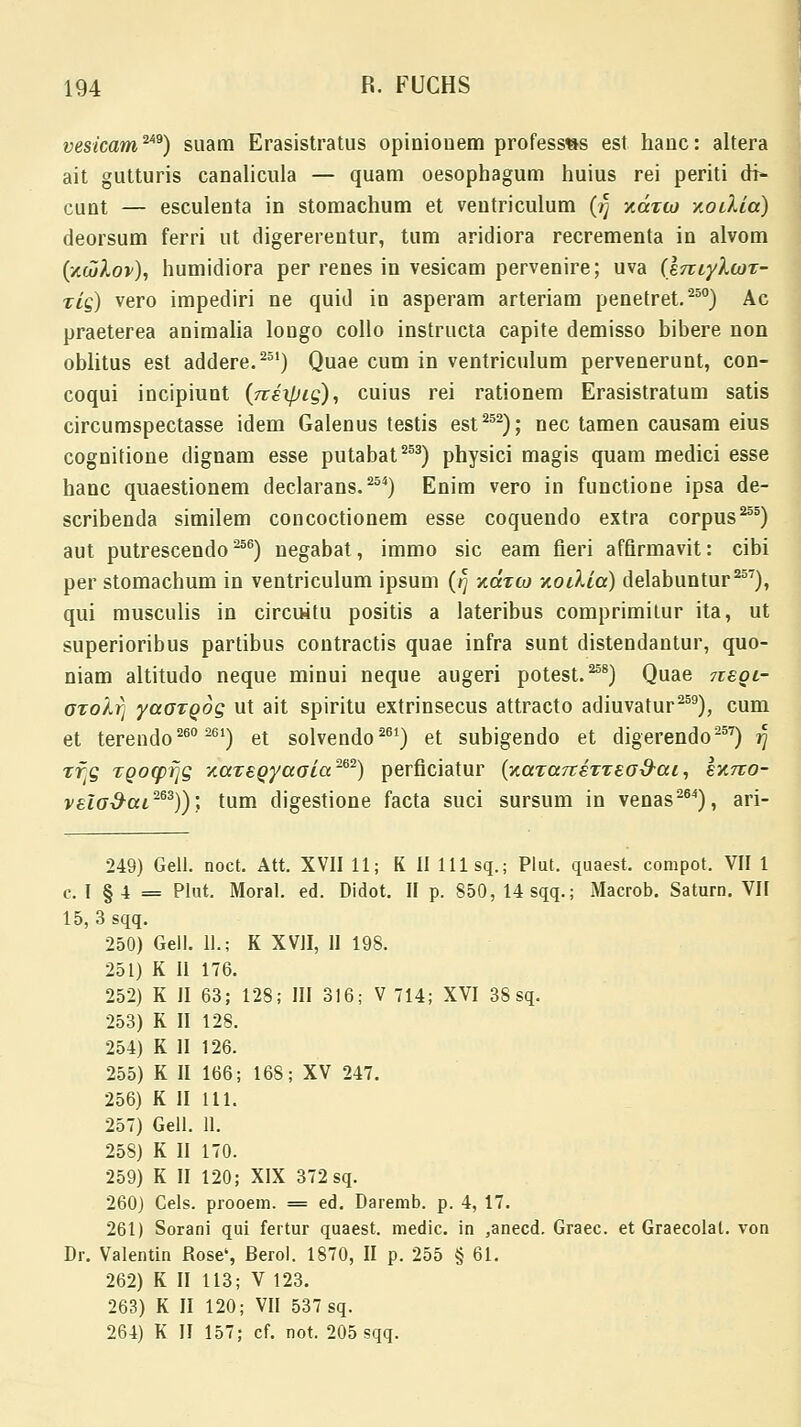 vesicam2*9) suam Erasistratus opiniouem profess»s est hauc: altera ait gutturis canalicula — quam oesophagum huius rei periti di- cunt — esculenta in stomachum et veutriculum (fj xcctio xoilia) deorsum ferri ut digererentur, tum aridiora recrementa in alvom (/.culov), humidiora per renes in vesicam pervenire; uva (iniylcor- zig) vero impediri ne quid in asperam arteriam penetret.250) Ac praeterea animalia longo collo instructa capite demisso bibere non oblitus est addere.251) Quae cum in ventriculum pervenerunt, con- coqui incipiunt (Ttixpig), cuius rei rationem Erasistratum satis circumspectasse idem Galenus testis est252); nec tamen causam eius cognitione dignam esse putabat253) physici magis quam medici esse hanc quaestionem declarans.254) Enim vero in functione ipsa de- scribenda similem concoctionem esse coquendo extra corpus255) aut putrescendo ^56) negabat, immo sic eam fieri affirmavit: cibi per stomachum in ventriculum ipsum (rj zotw xoilia) delabuntur257), qui musculis in circuitu positis a lateribus comprimilur ita, ut superioribus partibus contractis quae infra sunt distendantur, quo- niam altitudo neque minui neque augeri potest.258) Quae moi- oro/J) yaGToog ut ait spiritu extrinsecus attracto adiuvatur259), cum et terendo260 261) et solvendo261) et subigendo et digerendo257) 77 rfg TQO(pfjg -/.areQyaaia'262) perficiatur (y.aTa7terTead-aL, kxrzo- vEiod-ai-63)); tum digestione facta suci sursum in venas264), ari- 249) Gell. noct. Att. XVII 11; K II 111 sq.; Plut. quaest. compot. VII 1 c. I § 4 = Plut. Moral. ed. Didot. II p. 850, 14sqq.; Macrob. Saturn. VII 15, 3 sqq. 250) Gell. 11.; K XVII, II 198. 251) K II 176. 252) K II 63; 128; III 316; V 714; XVI 38 sq. 253) K II 128. 254) K II 126. 255) K II 166; 168; XV 247. 256) K II 111. 257) Gell. 11. 258) K II 170. 259) K II 120; XIX 372 sq. 260) Cels. prooem. = ed. Daremb. p. 4, 17. 261) Sorani qui fertur quaest. medic. in ,anecd. Graec. et Graecolal. von Dr. Valentin Rose', Berol. 1870, II p. 255 § 61. 262) K II 113; V 123. 263) K II 120; VII 537 sq. 264) K II 157; cf. not. 205 sqq.