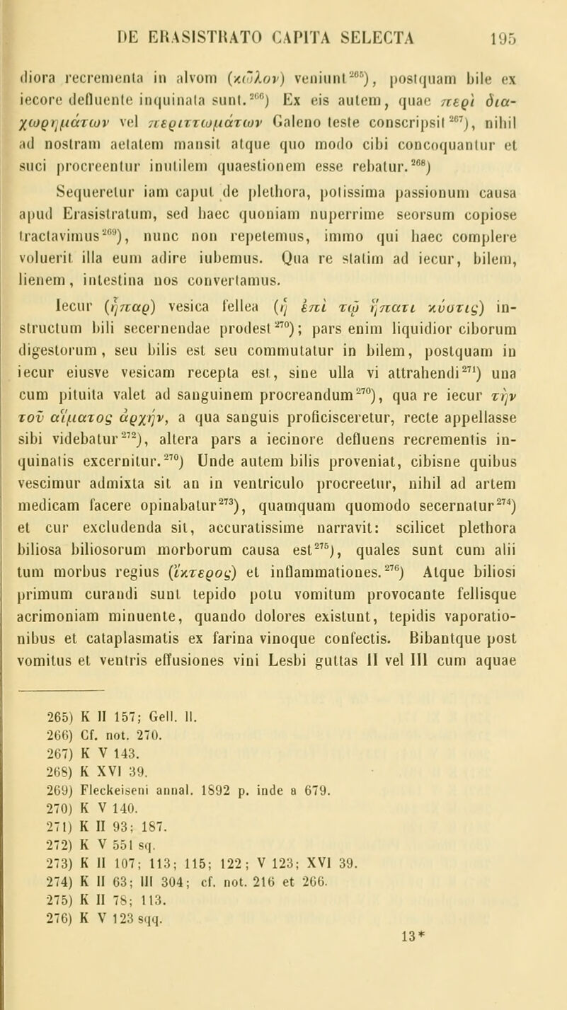 diora recrementa in alvom (kujXov) veniunt2), posiquam bile ei iecore defluente ioquinata suni.5'10) Ex eis autem, quae negi 6ta- Xcogijidrtov vel 7reQtTTto/ndziov Galeno leste conscripsil 207), niliil ad noslram aetatem mansit atque quo modo cibi concnquantur el suci procreentur inulilem quaestionem esse rebalur.208) Sequeretur iam capul cle pletbora, polissima passionum causa aputl Erasistratum, sed baec quoniam nuperrime seorsum copiose tractavimus869), nunc non repetemus, immo qui baec complere voluerit illa eum adire iubemus. Qua re statim ad iecur, bilem, lienem, inlestina nos converlamus. lecur (i]7tao) vesica fellea (/} enl zto ijnatL xvotiq) in- structum bili secernendae prodest270); pars enim liquidior ciborum digestorum , seu bilis est seu commutatur in bilem, poslquam in iecur eiusve vesicam recepla est, sine ulla vi attrabendi271) una cum pituita valet ad sanguinem procreandum270), qua re iecur ttjv tov aV/nazog agyrrjv, a qua sauguis proficisceretur, recte appellasse sibi videbatur212), altera pars a iecinore defluens recrementis in- quinalis excernitur.270) Unde autem bilis proveniat, cibisne quibus vescimur admixta sit an in ventriculo procreelur, nibil ad artem medicam facere opinabatur273), quamquam quomodo secernalur274) et cur excludenda sil, accuratissime narravit: scilicet plethora biliosa biliosorum morborum causa est275), quales sunt cum alii tum morbus regius (UxeQog) et inflammatioues.27G) Atque biliosi primum curandi suul lepido potu vomitum provocante fellisque acrimoniam minuente, quando dolores exislunt, tepidis vaporatio- nibus et cataplasmatis ex farina vinoque confectis. Bibantque post vomitus et ventris effusiones vini Lesbi guttas II vel 111 cum aquae 265) K II 157; Gell. II. 266) Cf. not. 270. 267) K V 143. 268) K XVI 39. 269) Fleckeiseni annal. 1892 p. inde a 679. 270) K V 140. 271) K II 93; 187. 272) K V 551 sq. 273) K II 107; 113; 115; 122; V 123; XVI 39. 274) K II 63; III 304; cf. not. 216 et 266. 275) K II 78; 113. 276) K V 123 sqq. 13*