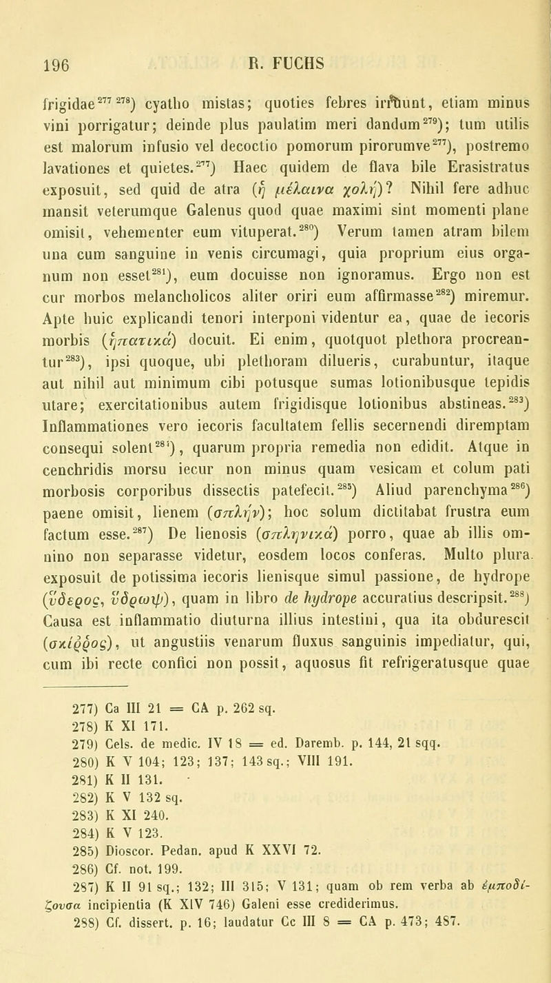 frigidae277278) cyatho mistas; quoties febres irftiunt, etiam minus vini porrigatur; deinde plus paulatim meri dandum279); tum utilis est malorum infusio vel decoctio pomorum pirorumve277), postremo lavationes et quietes.277) Haec quidem de flava bile Erasistratus exposuit, sed quid de atra (fj /nelaiva /o^)? Nihil fere adhuc mansit veterumque Galenus quod quae maximi sint momenti plane omisit, vehementer eum vituperat.280) Verum tamen atram bilem una cum sanguine in venis circumagi, quia proprium eius orga- num non essel281), eum docuisse non ignoramus. Ergo non est cur morbos melancholicos aliter oriri eum afQrmasse282) miremur. Apte huic explicandi tenori interponi videntur ea, quae de iecoris morbis (jinaTLY.a) docuit. Ei enim, quotquot plethora procrean- tur283), ipsi quoque, ubi plethoram dilueris, curabuntur, itaque aut nihil aut minimum cibi potusque sumas lotionibusque lepidis utare; exercitationibus autem frigidisque lolionibus abstineas.283) Inflammationes vero iecoris facultatem fellis secernendi diremptam consequi solent28i), quarum propria remedia non edidit. Atque in cenchridis morsu iecur non minus quam vesicam et colum pati morbosis corporibus dissectis patefecil.285) Aliud parenchyma286) paene omisit, lienem (onlijv); hoc solum dictitabat frustra eum factum esse.287) De lienosis (oTtirjvixa) porro, quae ab illis om- nino non separasse videtur, eosdem locos conferas. Multo plura. exposuit de potissima iecoris lienisque simul passione, de hydrope (vdsQog, vdQioip), quam in libro de hydrope accuratius descripsit.288) Causa est inflammatio diuturna illius intestini, qua ita obdurescit (oxiQQog), ut angustiis venarum fluxus sanguinis impediatur, qui, cum ibi recte confici non possit, aquosus fit refrigeratusque quae 277) Ca III 21 = CA p. 262 sq. 278) K XI 171. 279) Cels. de medic. IV 18 = ed. Daremb. p. 144, 21 sqq. 280) K V 104; 123; 137; 143 sq.; VIII 191. 281) K II 131. 282) K V 132 sq. 283) K XI 240. 284) K V 123. 285) Dioscor. Pedan. apud K XXVI 72. 286) Cf. not. 199. 287) K II 91 sq.; 132; III 315; V 131; quam ob rem verba ab ifinoSi- t,ovoa incipientia (K XIV 746) Galeni esse crediderimus. 288) Cf. dissert. p. 16; laudatur Cc III 8 = CA p. 473; 487.
