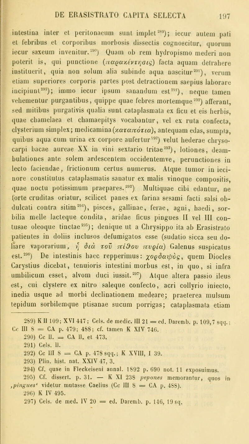 intestina inter et perilonaeum sunt implet289); iecur auleni pati et febribus et corporibus morbosis dissectis cognoscitur, quoruin iecur saxeum invenitur.290) Quam ob rem hydropismo mederi non poterit is, qui punctione (nagaxtvTrjoig) facta aquam detrabere instituerit, quia non solum alia subinde aqua nascitur291), verum etiam superiores corporis partes post detractionem saepius laborare incipiunl292); immo iecur ipsum sanandum est291), neque tamen vebemeutur purgantibus, quippe quae febres mortemque292) afferant, sed mitibus purgativis qualia sunt cataplasmata ex flcu et eis berbis, quae cbamelaea et chamaepitys vocabantur, vel ex ruta confecta, clysterium simplex; medicamina(/caTa7rorm), antequam edas, sumpia, quibus aqua cum urina ex corpore aufertur592) velut bederae chryso- carpi bacae aureae XX in vini sextario tritae293), lotiones, deam- bulaliones ante solem ardescentem occidentemve, perunctiones in lecto faciendae, friclionum certus numerus. Alque tumor in ieci- nore constitutus cataplasmatis sanatur ex malis vinoque compositis, quae uoctu potissimum praepares.292) Multiquae cibi edantur, ne forte cruditas oriatur, scilicet panes ex farina sesami facti salsi ob- dulcati contra sitim294), pisces, gallinae, ferae, agni, haedi, sor- bilia melle lacteque condita, aridae ficus pingues II vel III con- tusae oleoque tinctae295); denique ut a Chrysippo ita ab Erasistrato patieutes in doliis inclusos defumigatos esse (sudatio sicca seu do- liare vaporarium, >' dia zov ni&ov nvgia) Galenus suspicatus est.296) De intestinis haec repperimus: xoQ^^og, quem Diocles Carystius dicebat, tenuioris intestini morbus est, in quo, si infra umbilicum esset, alvom duci iussit.297) Atque altera passio ileus est, cui clystere ex nitro saleque confecto, acri collyrio iniecto, inedia usque ad morbi declinationem medeare; praeterea mulsum tepidum sorbilemque ptisanae sucum porrigas; cataplasmata etiam 269) K II 109; XVI 447; Gels. de medic. III 21 = ed. Daremb. p. 109,7 sqq.; Cc III 5 = CA p. 479; 488; cf. tamen K XIV 746. 290) Cc 11. = CA 11. et 473. 291) Cels. 11. 292) Cc III 8 = CA p. 478 sqq.; K XVIII, I 39. 293) Plin. hist. nat. XXIV 47, 3. 294) Cf. quae in Fleckeiseni annal. 1892 p. 690 not. 11 exposuimus. 295) Cf. dissert. p. 31. — K XI 238 pepones memoranlur, quos in ,pingues' videtur mutasse Caelius (Cc III S = CA p. 488). 296) K IV 495. 297) Cels. de med. IV 20 = ed. Daremb. p. 146, 19 sq.